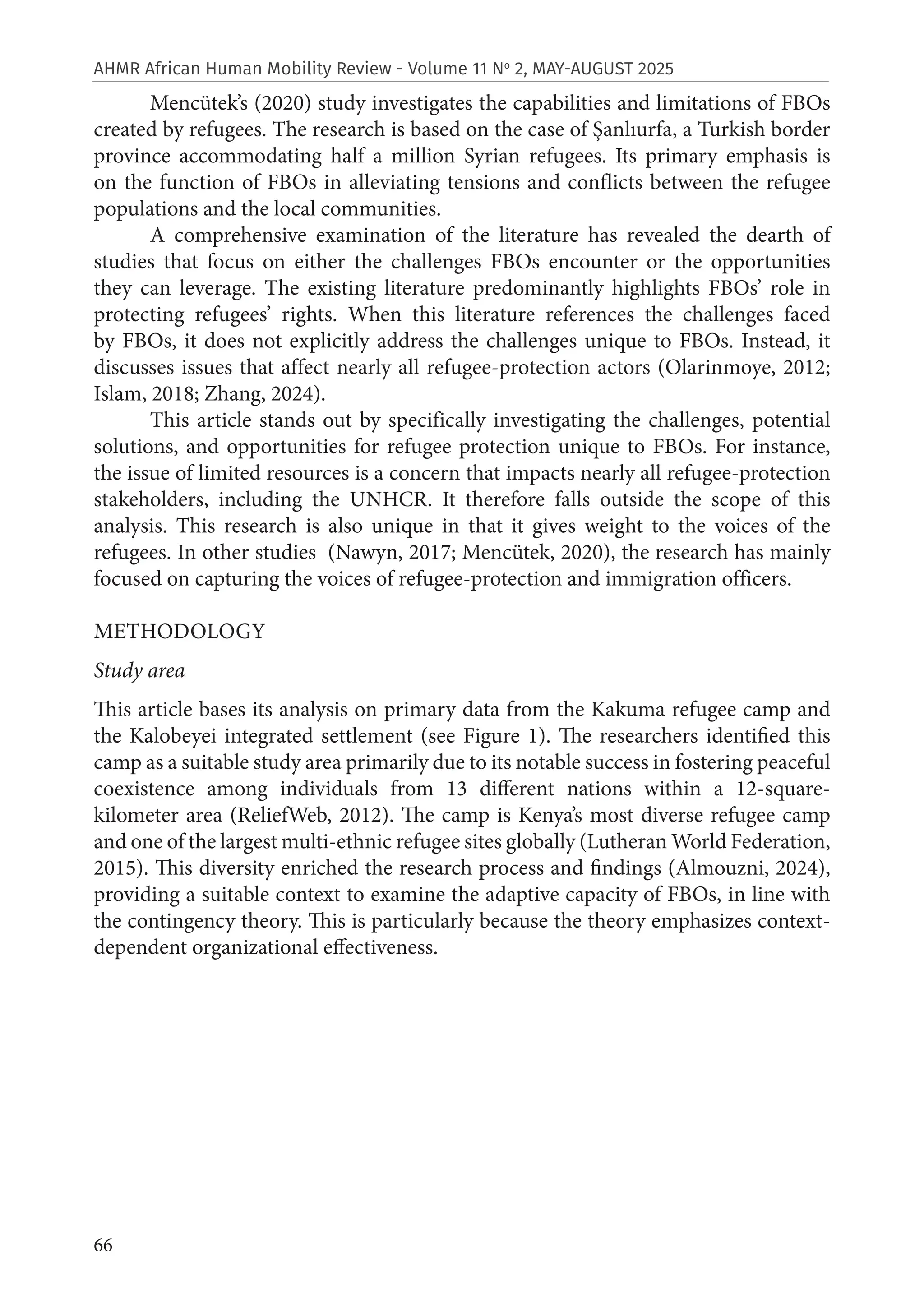 66
AHMR African Human Mobility Review - Volume 11 No
2, MAY-AUGUST 2025
Mencütek’s (2020) study investigates the capabilities and limitations of FBOs
created by refugees. The research is based on the case of Şanlıurfa, a Turkish border
province accommodating half a million Syrian refugees. Its primary emphasis is
on the function of FBOs in alleviating tensions and conflicts between the refugee
populations and the local communities.
A comprehensive examination of the literature has revealed the dearth of
studies that focus on either the challenges FBOs encounter or the opportunities
they can leverage. The existing literature predominantly highlights FBOs’ role in
protecting refugees’ rights. When this literature references the challenges faced
by FBOs, it does not explicitly address the challenges unique to FBOs. Instead, it
discusses issues that affect nearly all refugee-protection actors (Olarinmoye, 2012;
Islam, 2018; Zhang, 2024).
This article stands out by specifically investigating the challenges, potential
solutions, and opportunities for refugee protection unique to FBOs. For instance,
the issue of limited resources is a concern that impacts nearly all refugee-protection
stakeholders, including the UNHCR. It therefore falls outside the scope of this
analysis. This research is also unique in that it gives weight to the voices of the
refugees. In other studies (Nawyn, 2017; Mencütek, 2020), the research has mainly
focused on capturing the voices of refugee-protection and immigration officers.
METHODOLOGY
Study area
This article bases its analysis on primary data from the Kakuma refugee camp and
the Kalobeyei integrated settlement (see Figure 1). The researchers identified this
camp as a suitable study area primarily due to its notable success in fostering peaceful
coexistence among individuals from 13 different nations within a 12-square-
kilometer area (ReliefWeb, 2012). The camp is Kenya’s most diverse refugee camp
and one of the largest multi-ethnic refugee sites globally (Lutheran World Federation,
2015). This diversity enriched the research process and findings (Almouzni, 2024),
providing a suitable context to examine the adaptive capacity of FBOs, in line with
the contingency theory. This is particularly because the theory emphasizes context-
dependent organizational effectiveness.
 