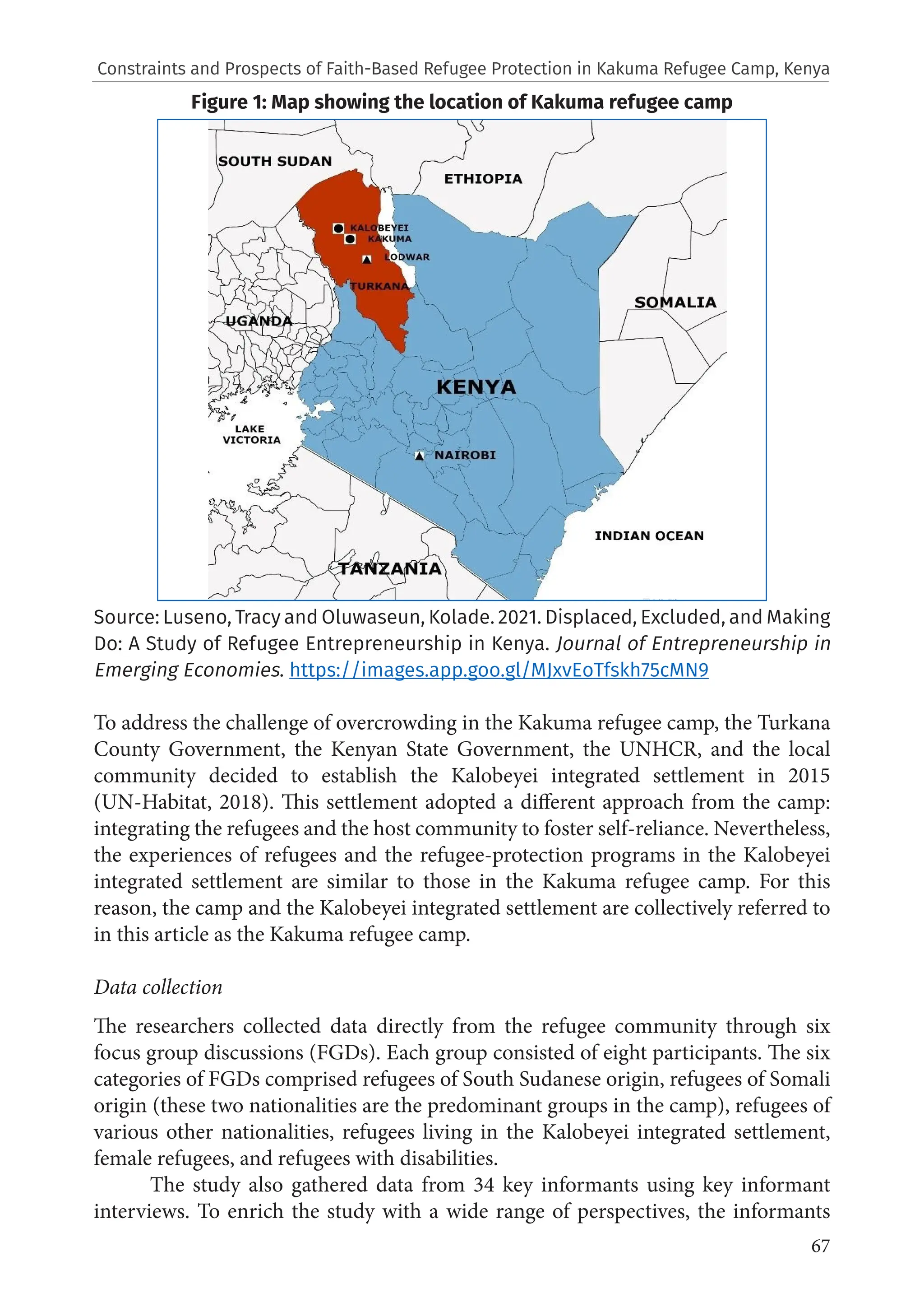 67
Constraints and Prospects of Faith-Based Refugee Protection in Kakuma Refugee Camp, Kenya
Figure 1: Map showing the location of Kakuma refugee camp
Source: Luseno, Tracy and Oluwaseun, Kolade. 2021. Displaced, Excluded, and Making
Do: A Study of Refugee Entrepreneurship in Kenya. Journal of Entrepreneurship in
Emerging Economies. https://images.app.goo.gl/MJxvEoTfskh75cMN9
To address the challenge of overcrowding in the Kakuma refugee camp, the Turkana
County Government, the Kenyan State Government, the UNHCR, and the local
community decided to establish the Kalobeyei integrated settlement in 2015
(UN-Habitat, 2018). This settlement adopted a different approach from the camp:
integrating the refugees and the host community to foster self-reliance. Nevertheless,
the experiences of refugees and the refugee-protection programs in the Kalobeyei
integrated settlement are similar to those in the Kakuma refugee camp. For this
reason, the camp and the Kalobeyei integrated settlement are collectively referred to
in this article as the Kakuma refugee camp.
Data collection
The researchers collected data directly from the refugee community through six
focus group discussions (FGDs). Each group consisted of eight participants. The six
categories of FGDs comprised refugees of South Sudanese origin, refugees of Somali
origin (these two nationalities are the predominant groups in the camp), refugees of
various other nationalities, refugees living in the Kalobeyei integrated settlement,
female refugees, and refugees with disabilities.
The study also gathered data from 34 key informants using key informant
interviews. To enrich the study with a wide range of perspectives, the informants
 