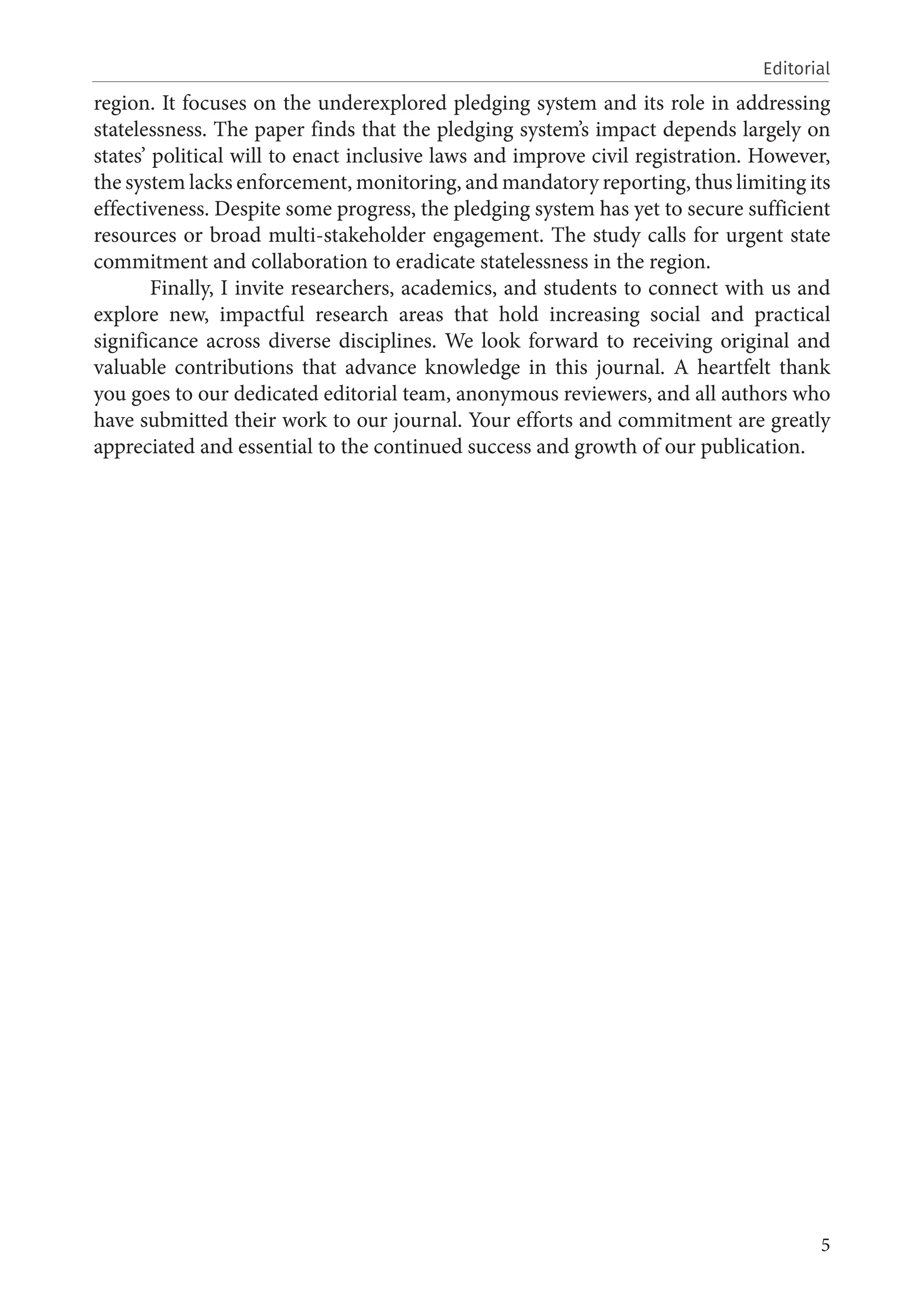 5
Editorial
region. It focuses on the underexplored pledging system and its role in addressing
statelessness. The paper finds that the pledging system’s impact depends largely on
states’ political will to enact inclusive laws and improve civil registration. However,
the system lacks enforcement, monitoring, and mandatory reporting, thus limiting its
effectiveness. Despite some progress, the pledging system has yet to secure sufficient
resources or broad multi-stakeholder engagement. The study calls for urgent state
commitment and collaboration to eradicate statelessness in the region.
Finally, I invite researchers, academics, and students to connect with us and
explore new, impactful research areas that hold increasing social and practical
significance across diverse disciplines. We look forward to receiving original and
valuable contributions that advance knowledge in this journal. A heartfelt thank
you goes to our dedicated editorial team, anonymous reviewers, and all authors who
have submitted their work to our journal. Your efforts and commitment are greatly
appreciated and essential to the continued success and growth of our publication.
 