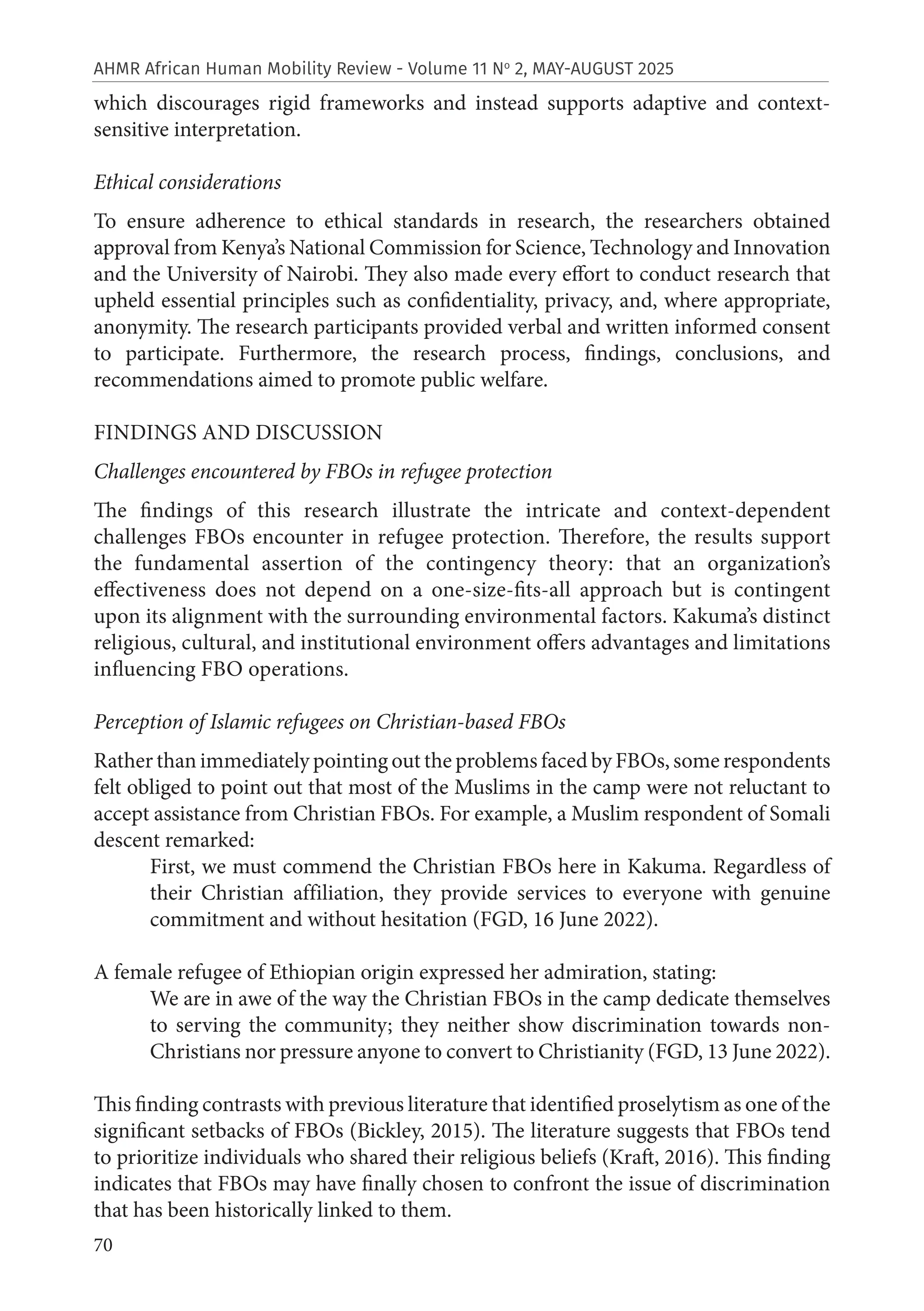 70
AHMR African Human Mobility Review - Volume 11 No
2, MAY-AUGUST 2025
which discourages rigid frameworks and instead supports adaptive and context-
sensitive interpretation.
Ethical considerations
To ensure adherence to ethical standards in research, the researchers obtained
approval from Kenya’s National Commission for Science, Technology and Innovation
and the University of Nairobi. They also made every effort to conduct research that
upheld essential principles such as confidentiality, privacy, and, where appropriate,
anonymity. The research participants provided verbal and written informed consent
to participate. Furthermore, the research process, findings, conclusions, and
recommendations aimed to promote public welfare.
FINDINGS AND DISCUSSION
Challenges encountered by FBOs in refugee protection
The findings of this research illustrate the intricate and context-dependent
challenges FBOs encounter in refugee protection. Therefore, the results support
the fundamental assertion of the contingency theory: that an organization’s
effectiveness does not depend on a one-size-fits-all approach but is contingent
upon its alignment with the surrounding environmental factors. Kakuma’s distinct
religious, cultural, and institutional environment offers advantages and limitations
influencing FBO operations.
Perception of Islamic refugees on Christian-based FBOs
Rather than immediately pointing out the problems faced by FBOs, some respondents
felt obliged to point out that most of the Muslims in the camp were not reluctant to
accept assistance from Christian FBOs. For example, a Muslim respondent of Somali
descent remarked:
First, we must commend the Christian FBOs here in Kakuma. Regardless of
their Christian affiliation, they provide services to everyone with genuine
commitment and without hesitation (FGD, 16 June 2022).
A female refugee of Ethiopian origin expressed her admiration, stating:
We are in awe of the way the Christian FBOs in the camp dedicate themselves
to serving the community; they neither show discrimination towards non-
Christians nor pressure anyone to convert to Christianity (FGD, 13 June 2022).
This finding contrasts with previous literature that identified proselytism as one of the
significant setbacks of FBOs (Bickley, 2015). The literature suggests that FBOs tend
to prioritize individuals who shared their religious beliefs (Kraft, 2016). This finding
indicates that FBOs may have finally chosen to confront the issue of discrimination
that has been historically linked to them.
 