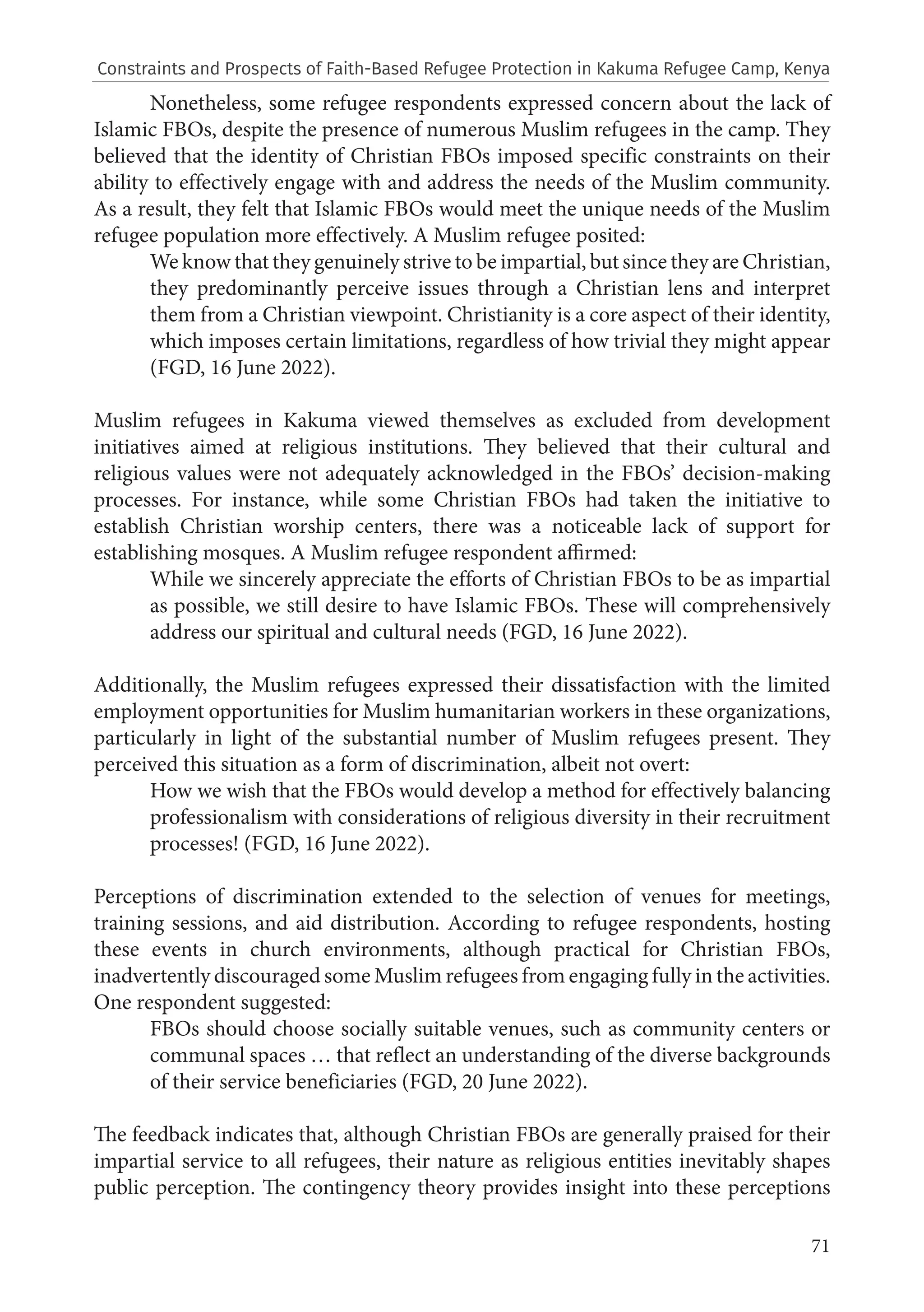 71
Nonetheless, some refugee respondents expressed concern about the lack of
Islamic FBOs, despite the presence of numerous Muslim refugees in the camp. They
believed that the identity of Christian FBOs imposed specific constraints on their
ability to effectively engage with and address the needs of the Muslim community.
As a result, they felt that Islamic FBOs would meet the unique needs of the Muslim
refugee population more effectively. A Muslim refugee posited:
We know that they genuinely strive to be impartial, but since they are Christian,
they predominantly perceive issues through a Christian lens and interpret
them from a Christian viewpoint. Christianity is a core aspect of their identity,
which imposes certain limitations, regardless of how trivial they might appear
(FGD, 16 June 2022).
Muslim refugees in Kakuma viewed themselves as excluded from development
initiatives aimed at religious institutions. They believed that their cultural and
religious values were not adequately acknowledged in the FBOs’ decision-making
processes. For instance, while some Christian FBOs had taken the initiative to
establish Christian worship centers, there was a noticeable lack of support for
establishing mosques. A Muslim refugee respondent affirmed:
While we sincerely appreciate the efforts of Christian FBOs to be as impartial
as possible, we still desire to have Islamic FBOs. These will comprehensively
address our spiritual and cultural needs (FGD, 16 June 2022).
Additionally, the Muslim refugees expressed their dissatisfaction with the limited
employment opportunities for Muslim humanitarian workers in these organizations,
particularly in light of the substantial number of Muslim refugees present. They
perceived this situation as a form of discrimination, albeit not overt:
How we wish that the FBOs would develop a method for effectively balancing
professionalism with considerations of religious diversity in their recruitment
processes! (FGD, 16 June 2022).
Perceptions of discrimination extended to the selection of venues for meetings,
training sessions, and aid distribution. According to refugee respondents, hosting
these events in church environments, although practical for Christian FBOs,
inadvertently discouraged some Muslim refugees from engaging fully in the activities.
One respondent suggested:
FBOs should choose socially suitable venues, such as community centers or
communal spaces … that reflect an understanding of the diverse backgrounds
of their service beneficiaries (FGD, 20 June 2022).
The feedback indicates that, although Christian FBOs are generally praised for their
impartial service to all refugees, their nature as religious entities inevitably shapes
public perception. The contingency theory provides insight into these perceptions
Constraints and Prospects of Faith-Based Refugee Protection in Kakuma Refugee Camp, Kenya
 