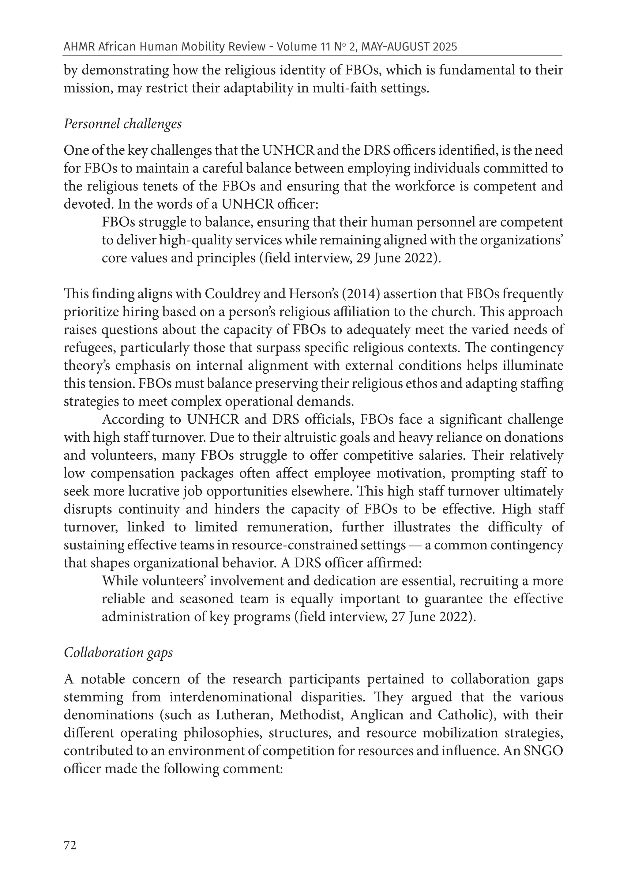 72
AHMR African Human Mobility Review - Volume 11 No
2, MAY-AUGUST 2025
by demonstrating how the religious identity of FBOs, which is fundamental to their
mission, may restrict their adaptability in multi-faith settings.
Personnel challenges
One of the key challenges that the UNHCR and the DRS officers identified, is the need
for FBOs to maintain a careful balance between employing individuals committed to
the religious tenets of the FBOs and ensuring that the workforce is competent and
devoted. In the words of a UNHCR officer:
FBOs struggle to balance, ensuring that their human personnel are competent
to deliver high-quality services while remaining aligned with the organizations’
core values and principles (field interview, 29 June 2022).
This finding aligns with Couldrey and Herson’s (2014) assertion that FBOs frequently
prioritize hiring based on a person’s religious affiliation to the church. This approach
raises questions about the capacity of FBOs to adequately meet the varied needs of
refugees, particularly those that surpass specific religious contexts. The contingency
theory’s emphasis on internal alignment with external conditions helps illuminate
this tension. FBOs must balance preserving their religious ethos and adapting staffing
strategies to meet complex operational demands.
According to UNHCR and DRS officials, FBOs face a significant challenge
with high staff turnover. Due to their altruistic goals and heavy reliance on donations
and volunteers, many FBOs struggle to offer competitive salaries. Their relatively
low compensation packages often affect employee motivation, prompting staff to
seek more lucrative job opportunities elsewhere. This high staff turnover ultimately
disrupts continuity and hinders the capacity of FBOs to be effective. High staff
turnover, linked to limited remuneration, further illustrates the difficulty of
sustaining effective teams in resource-constrained settings — a common contingency
that shapes organizational behavior. A DRS officer affirmed:
While volunteers’ involvement and dedication are essential, recruiting a more
reliable and seasoned team is equally important to guarantee the effective
administration of key programs (field interview, 27 June 2022).
Collaboration gaps
A notable concern of the research participants pertained to collaboration gaps
stemming from interdenominational disparities. They argued that the various
denominations (such as Lutheran, Methodist, Anglican and Catholic), with their
different operating philosophies, structures, and resource mobilization strategies,
contributed to an environment of competition for resources and influence. An SNGO
officer made the following comment:
 
