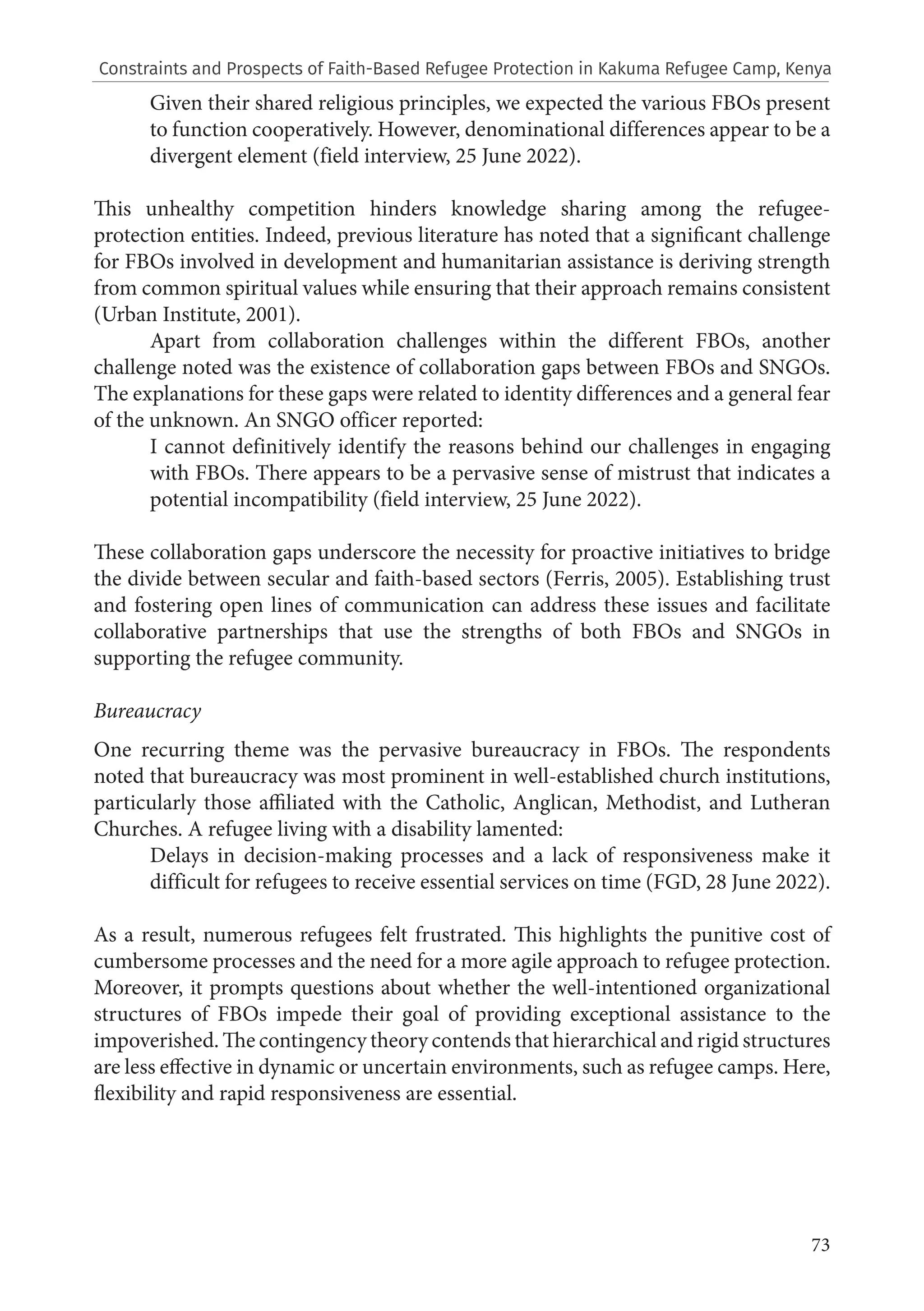 73
Given their shared religious principles, we expected the various FBOs present
to function cooperatively. However, denominational differences appear to be a
divergent element (field interview, 25 June 2022).
This unhealthy competition hinders knowledge sharing among the refugee-
protection entities. Indeed, previous literature has noted that a significant challenge
for FBOs involved in development and humanitarian assistance is deriving strength
from common spiritual values while ensuring that their approach remains consistent
(Urban Institute, 2001).
Apart from collaboration challenges within the different FBOs, another
challenge noted was the existence of collaboration gaps between FBOs and SNGOs.
The explanations for these gaps were related to identity differences and a general fear
of the unknown. An SNGO officer reported:
I cannot definitively identify the reasons behind our challenges in engaging
with FBOs. There appears to be a pervasive sense of mistrust that indicates a
potential incompatibility (field interview, 25 June 2022).
These collaboration gaps underscore the necessity for proactive initiatives to bridge
the divide between secular and faith-based sectors (Ferris, 2005). Establishing trust
and fostering open lines of communication can address these issues and facilitate
collaborative partnerships that use the strengths of both FBOs and SNGOs in
supporting the refugee community.
Bureaucracy
One recurring theme was the pervasive bureaucracy in FBOs. The respondents
noted that bureaucracy was most prominent in well-established church institutions,
particularly those affiliated with the Catholic, Anglican, Methodist, and Lutheran
Churches. A refugee living with a disability lamented:
Delays in decision-making processes and a lack of responsiveness make it
difficult for refugees to receive essential services on time (FGD, 28 June 2022).
As a result, numerous refugees felt frustrated. This highlights the punitive cost of
cumbersome processes and the need for a more agile approach to refugee protection.
Moreover, it prompts questions about whether the well-intentioned organizational
structures of FBOs impede their goal of providing exceptional assistance to the
impoverished. The contingency theory contends that hierarchical and rigid structures
are less effective in dynamic or uncertain environments, such as refugee camps. Here,
flexibility and rapid responsiveness are essential.
Constraints and Prospects of Faith-Based Refugee Protection in Kakuma Refugee Camp, Kenya
 