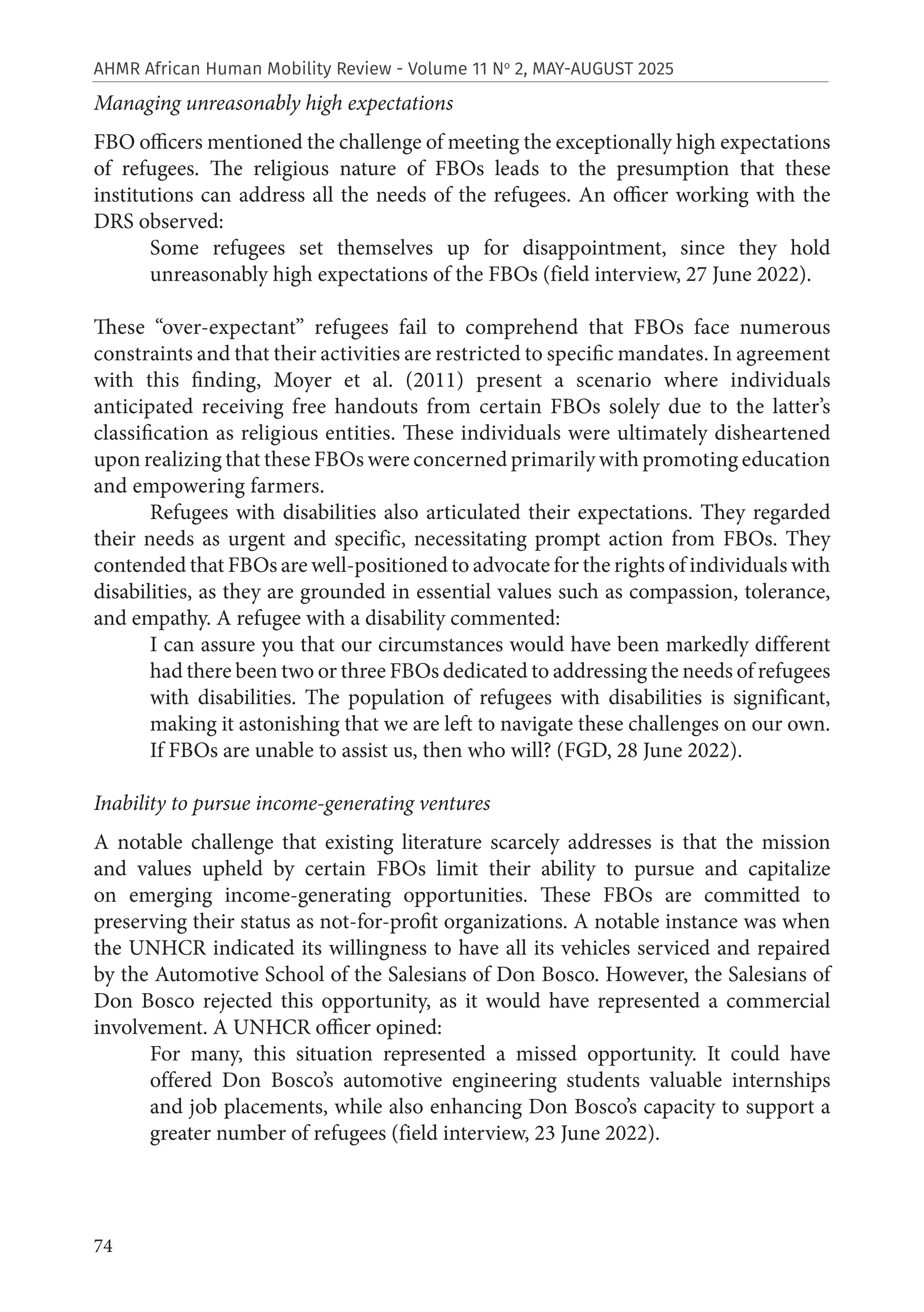 74
AHMR African Human Mobility Review - Volume 11 No
2, MAY-AUGUST 2025
Managing unreasonably high expectations
FBO officers mentioned the challenge of meeting the exceptionally high expectations
of refugees. The religious nature of FBOs leads to the presumption that these
institutions can address all the needs of the refugees. An officer working with the
DRS observed:
Some refugees set themselves up for disappointment, since they hold
unreasonably high expectations of the FBOs (field interview, 27 June 2022).
These “over-expectant” refugees fail to comprehend that FBOs face numerous
constraints and that their activities are restricted to specific mandates. In agreement
with this finding, Moyer et al. (2011) present a scenario where individuals
anticipated receiving free handouts from certain FBOs solely due to the latter’s
classification as religious entities. These individuals were ultimately disheartened
upon realizing that these FBOs were concerned primarily with promoting education
and empowering farmers.
Refugees with disabilities also articulated their expectations. They regarded
their needs as urgent and specific, necessitating prompt action from FBOs. They
contended that FBOs are well-positioned to advocate for the rights of individuals with
disabilities, as they are grounded in essential values such as compassion, tolerance,
and empathy. A refugee with a disability commented:
I can assure you that our circumstances would have been markedly different
had there been two or three FBOs dedicated to addressing the needs of refugees
with disabilities. The population of refugees with disabilities is significant,
making it astonishing that we are left to navigate these challenges on our own.
If FBOs are unable to assist us, then who will? (FGD, 28 June 2022).
Inability to pursue income-generating ventures
A notable challenge that existing literature scarcely addresses is that the mission
and values upheld by certain FBOs limit their ability to pursue and capitalize
on emerging income-generating opportunities. These FBOs are committed to
preserving their status as not-for-profit organizations. A notable instance was when
the UNHCR indicated its willingness to have all its vehicles serviced and repaired
by the Automotive School of the Salesians of Don Bosco. However, the Salesians of
Don Bosco rejected this opportunity, as it would have represented a commercial
involvement. A UNHCR officer opined:
For many, this situation represented a missed opportunity. It could have
offered Don Bosco’s automotive engineering students valuable internships
and job placements, while also enhancing Don Bosco’s capacity to support a
greater number of refugees (field interview, 23 June 2022).
 