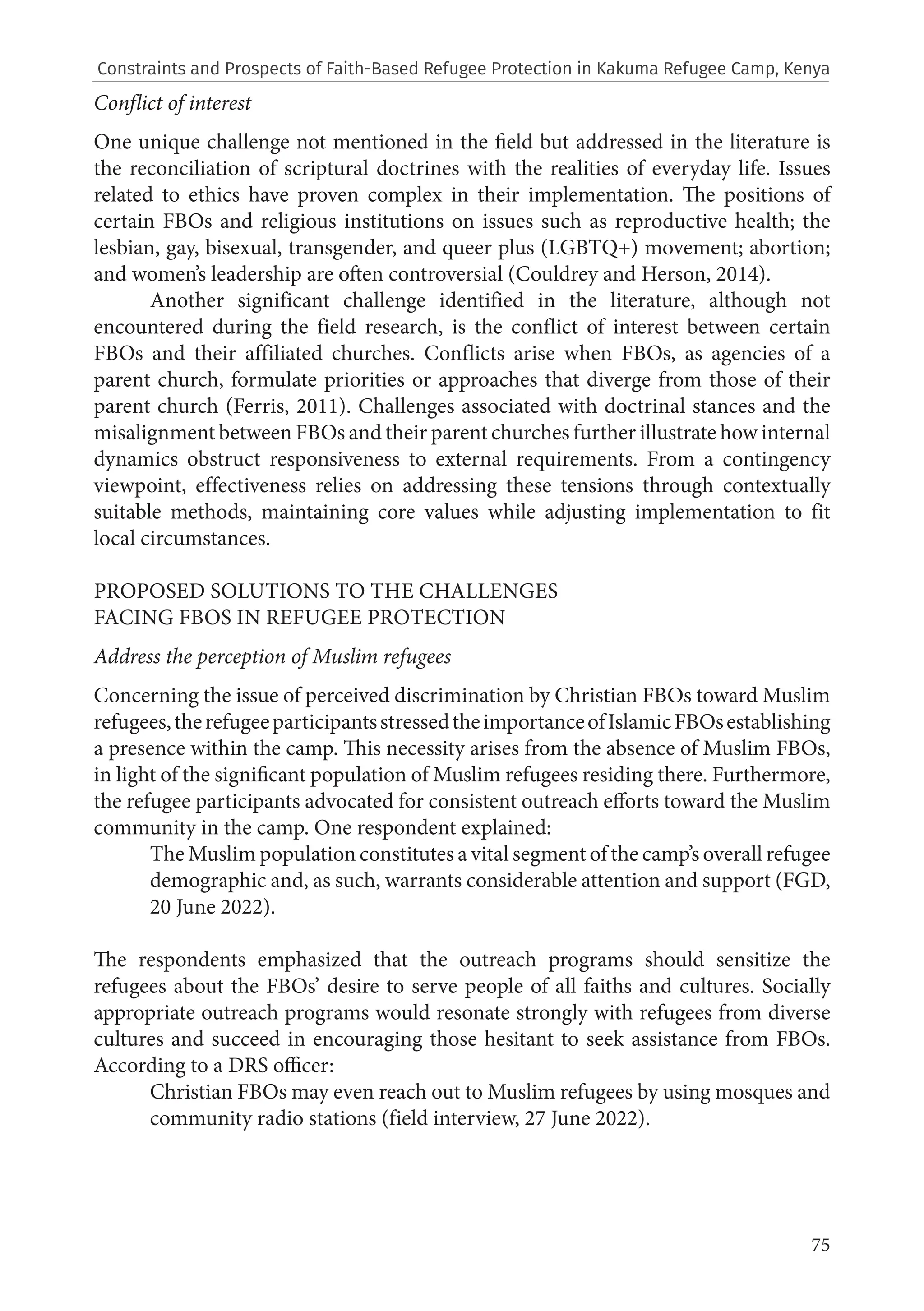 75
Conflict of interest
One unique challenge not mentioned in the field but addressed in the literature is
the reconciliation of scriptural doctrines with the realities of everyday life. Issues
related to ethics have proven complex in their implementation. The positions of
certain FBOs and religious institutions on issues such as reproductive health; the
lesbian, gay, bisexual, transgender, and queer plus (LGBTQ+) movement; abortion;
and women’s leadership are often controversial (Couldrey and Herson, 2014).
Another significant challenge identified in the literature, although not
encountered during the field research, is the conflict of interest between certain
FBOs and their affiliated churches. Conflicts arise when FBOs, as agencies of a
parent church, formulate priorities or approaches that diverge from those of their
parent church (Ferris, 2011). Challenges associated with doctrinal stances and the
misalignment between FBOs and their parent churches further illustrate how internal
dynamics obstruct responsiveness to external requirements. From a contingency
viewpoint, effectiveness relies on addressing these tensions through contextually
suitable methods, maintaining core values while adjusting implementation to fit
local circumstances.
PROPOSED SOLUTIONS TO THE CHALLENGES
FACING FBOS IN REFUGEE PROTECTION
Address the perception of Muslim refugees
Concerning the issue of perceived discrimination by Christian FBOs toward Muslim
refugees,therefugeeparticipantsstressedtheimportanceofIslamicFBOsestablishing
a presence within the camp. This necessity arises from the absence of Muslim FBOs,
in light of the significant population of Muslim refugees residing there. Furthermore,
the refugee participants advocated for consistent outreach efforts toward the Muslim
community in the camp. One respondent explained:
The Muslim population constitutes a vital segment of the camp’s overall refugee
demographic and, as such, warrants considerable attention and support (FGD,
20 June 2022).
The respondents emphasized that the outreach programs should sensitize the
refugees about the FBOs’ desire to serve people of all faiths and cultures. Socially
appropriate outreach programs would resonate strongly with refugees from diverse
cultures and succeed in encouraging those hesitant to seek assistance from FBOs.
According to a DRS officer:
Christian FBOs may even reach out to Muslim refugees by using mosques and
community radio stations (field interview, 27 June 2022).
Constraints and Prospects of Faith-Based Refugee Protection in Kakuma Refugee Camp, Kenya
 
