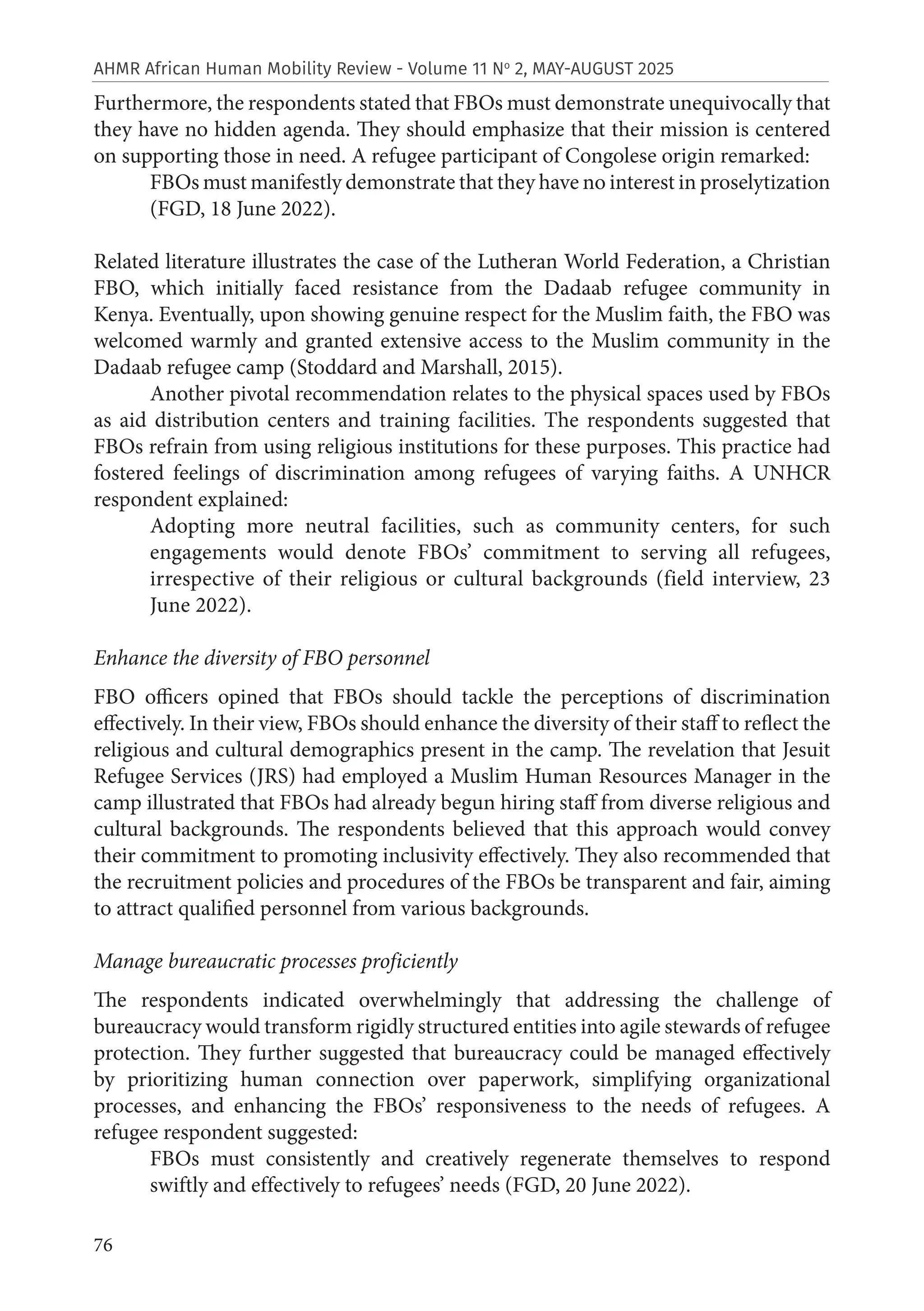 76
AHMR African Human Mobility Review - Volume 11 No
2, MAY-AUGUST 2025
Furthermore, the respondents stated that FBOs must demonstrate unequivocally that
they have no hidden agenda. They should emphasize that their mission is centered
on supporting those in need. A refugee participant of Congolese origin remarked:
FBOs must manifestly demonstrate that they have no interest in proselytization
(FGD, 18 June 2022).
Related literature illustrates the case of the Lutheran World Federation, a Christian
FBO, which initially faced resistance from the Dadaab refugee community in
Kenya. Eventually, upon showing genuine respect for the Muslim faith, the FBO was
welcomed warmly and granted extensive access to the Muslim community in the
Dadaab refugee camp (Stoddard and Marshall, 2015).
Another pivotal recommendation relates to the physical spaces used by FBOs
as aid distribution centers and training facilities. The respondents suggested that
FBOs refrain from using religious institutions for these purposes. This practice had
fostered feelings of discrimination among refugees of varying faiths. A UNHCR
respondent explained:
Adopting more neutral facilities, such as community centers, for such
engagements would denote FBOs’ commitment to serving all refugees,
irrespective of their religious or cultural backgrounds (field interview, 23
June 2022).
Enhance the diversity of FBO personnel
FBO officers opined that FBOs should tackle the perceptions of discrimination
effectively. In their view, FBOs should enhance the diversity of their staff to reflect the
religious and cultural demographics present in the camp. The revelation that Jesuit
Refugee Services (JRS) had employed a Muslim Human Resources Manager in the
camp illustrated that FBOs had already begun hiring staff from diverse religious and
cultural backgrounds. The respondents believed that this approach would convey
their commitment to promoting inclusivity effectively. They also recommended that
the recruitment policies and procedures of the FBOs be transparent and fair, aiming
to attract qualified personnel from various backgrounds.
Manage bureaucratic processes proficiently
The respondents indicated overwhelmingly that addressing the challenge of
bureaucracy would transform rigidly structured entities into agile stewards of refugee
protection. They further suggested that bureaucracy could be managed effectively
by prioritizing human connection over paperwork, simplifying organizational
processes, and enhancing the FBOs’ responsiveness to the needs of refugees. A
refugee respondent suggested:
FBOs must consistently and creatively regenerate themselves to respond
swiftly and effectively to refugees’ needs (FGD, 20 June 2022).
 