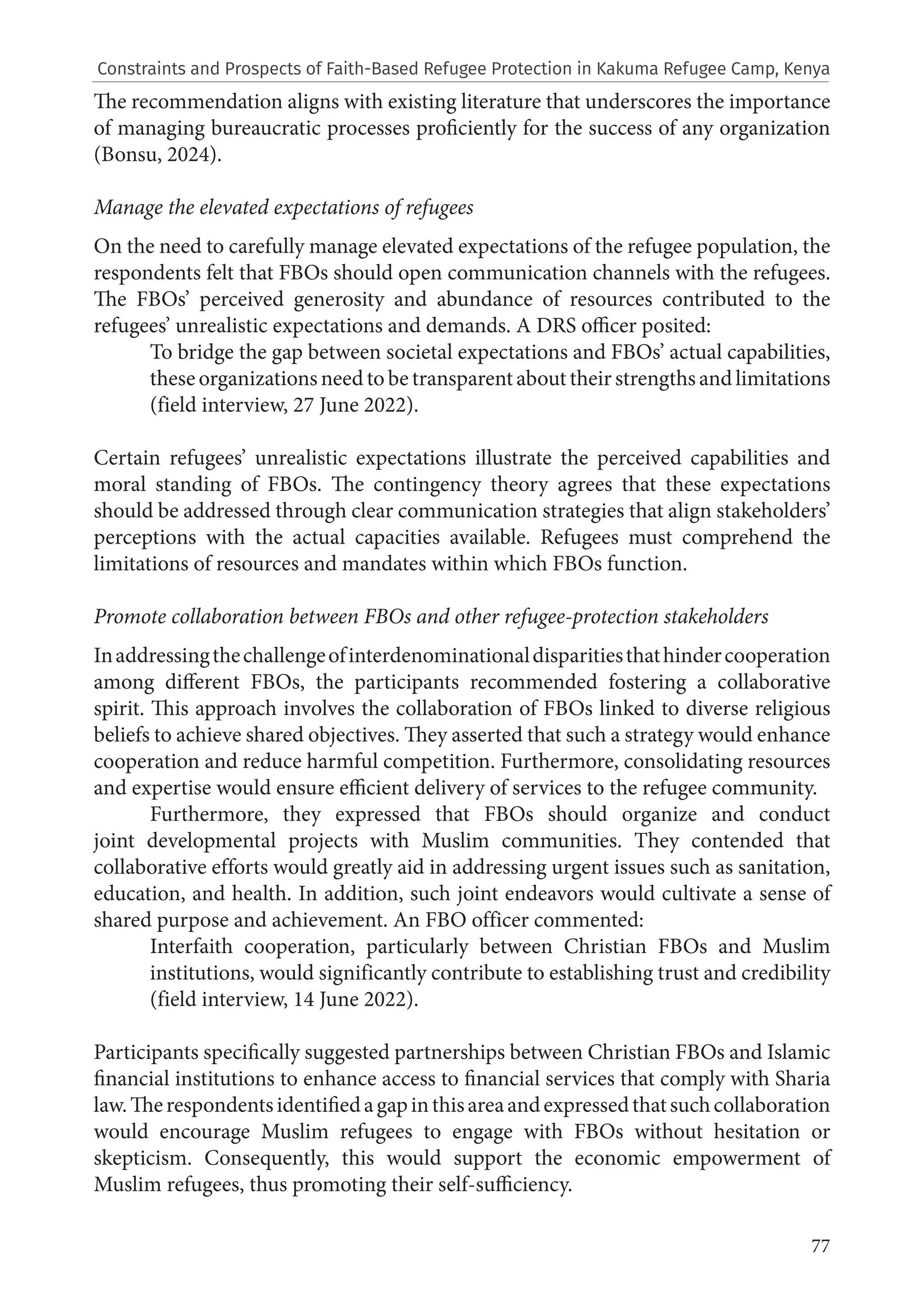 77
The recommendation aligns with existing literature that underscores the importance
of managing bureaucratic processes proficiently for the success of any organization
(Bonsu, 2024).
Manage the elevated expectations of refugees
On the need to carefully manage elevated expectations of the refugee population, the
respondents felt that FBOs should open communication channels with the refugees.
The FBOs’ perceived generosity and abundance of resources contributed to the
refugees’ unrealistic expectations and demands. A DRS officer posited:
To bridge the gap between societal expectations and FBOs’ actual capabilities,
these organizations need to be transparent about their strengths and limitations
(field interview, 27 June 2022).
Certain refugees’ unrealistic expectations illustrate the perceived capabilities and
moral standing of FBOs. The contingency theory agrees that these expectations
should be addressed through clear communication strategies that align stakeholders’
perceptions with the actual capacities available. Refugees must comprehend the
limitations of resources and mandates within which FBOs function.
Promote collaboration between FBOs and other refugee-protection stakeholders
Inaddressingthechallengeofinterdenominationaldisparitiesthathindercooperation
among different FBOs, the participants recommended fostering a collaborative
spirit. This approach involves the collaboration of FBOs linked to diverse religious
beliefs to achieve shared objectives. They asserted that such a strategy would enhance
cooperation and reduce harmful competition. Furthermore, consolidating resources
and expertise would ensure efficient delivery of services to the refugee community.
Furthermore, they expressed that FBOs should organize and conduct
joint developmental projects with Muslim communities. They contended that
collaborative efforts would greatly aid in addressing urgent issues such as sanitation,
education, and health. In addition, such joint endeavors would cultivate a sense of
shared purpose and achievement. An FBO officer commented:
Interfaith cooperation, particularly between Christian FBOs and Muslim
institutions, would significantly contribute to establishing trust and credibility
(field interview, 14 June 2022).
Participants specifically suggested partnerships between Christian FBOs and Islamic
financial institutions to enhance access to financial services that comply with Sharia
law.Therespondentsidentifiedagapinthisareaandexpressedthatsuchcollaboration
would encourage Muslim refugees to engage with FBOs without hesitation or
skepticism. Consequently, this would support the economic empowerment of
Muslim refugees, thus promoting their self-sufficiency.
Constraints and Prospects of Faith-Based Refugee Protection in Kakuma Refugee Camp, Kenya
 