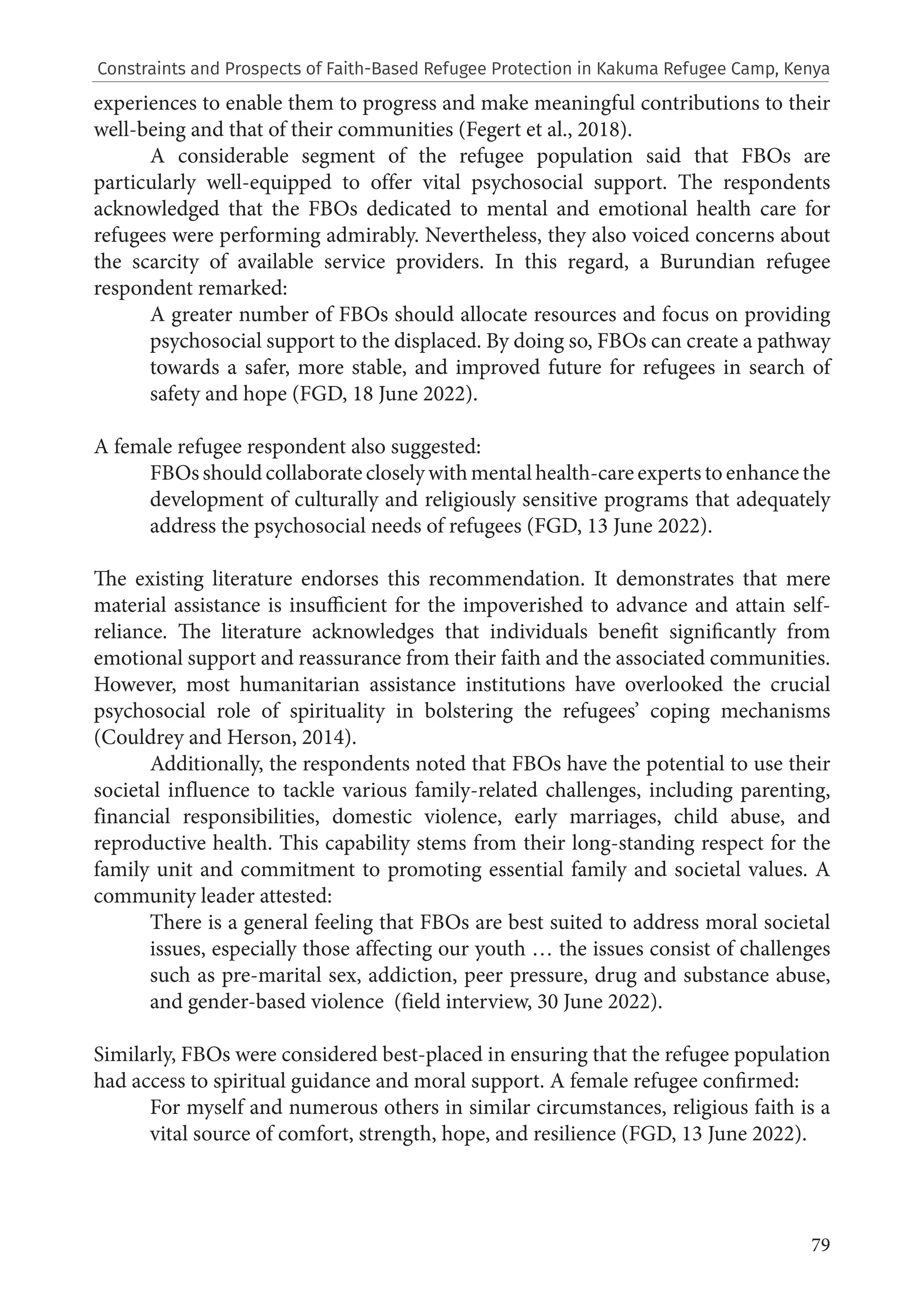 79
experiences to enable them to progress and make meaningful contributions to their
well-being and that of their communities (Fegert et al., 2018).
A considerable segment of the refugee population said that FBOs are
particularly well-equipped to offer vital psychosocial support. The respondents
acknowledged that the FBOs dedicated to mental and emotional health care for
refugees were performing admirably. Nevertheless, they also voiced concerns about
the scarcity of available service providers. In this regard, a Burundian refugee
respondent remarked:
A greater number of FBOs should allocate resources and focus on providing
psychosocial support to the displaced. By doing so, FBOs can create a pathway
towards a safer, more stable, and improved future for refugees in search of
safety and hope (FGD, 18 June 2022).
A female refugee respondent also suggested:
FBOsshouldcollaboratecloselywithmentalhealth-careexpertstoenhancethe
development of culturally and religiously sensitive programs that adequately
address the psychosocial needs of refugees (FGD, 13 June 2022).
The existing literature endorses this recommendation. It demonstrates that mere
material assistance is insufficient for the impoverished to advance and attain self-
reliance. The literature acknowledges that individuals benefit significantly from
emotional support and reassurance from their faith and the associated communities.
However, most humanitarian assistance institutions have overlooked the crucial
psychosocial role of spirituality in bolstering the refugees’ coping mechanisms
(Couldrey and Herson, 2014).
Additionally, the respondents noted that FBOs have the potential to use their
societal influence to tackle various family-related challenges, including parenting,
financial responsibilities, domestic violence, early marriages, child abuse, and
reproductive health. This capability stems from their long-standing respect for the
family unit and commitment to promoting essential family and societal values. A
community leader attested:
There is a general feeling that FBOs are best suited to address moral societal
issues, especially those affecting our youth … the issues consist of challenges
such as pre-marital sex, addiction, peer pressure, drug and substance abuse,
and gender-based violence (field interview, 30 June 2022).
Similarly, FBOs were considered best-placed in ensuring that the refugee population
had access to spiritual guidance and moral support. A female refugee confirmed:
For myself and numerous others in similar circumstances, religious faith is a
vital source of comfort, strength, hope, and resilience (FGD, 13 June 2022).
Constraints and Prospects of Faith-Based Refugee Protection in Kakuma Refugee Camp, Kenya
 