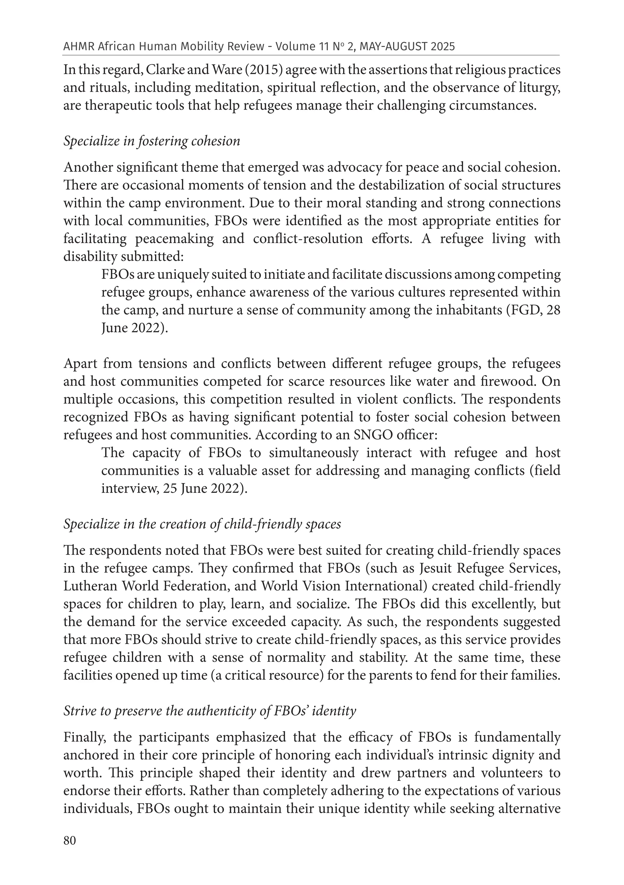 80
AHMR African Human Mobility Review - Volume 11 No
2, MAY-AUGUST 2025
Inthisregard,ClarkeandWare(2015)agreewiththeassertionsthatreligiouspractices
and rituals, including meditation, spiritual reflection, and the observance of liturgy,
are therapeutic tools that help refugees manage their challenging circumstances.
Specialize in fostering cohesion
Another significant theme that emerged was advocacy for peace and social cohesion.
There are occasional moments of tension and the destabilization of social structures
within the camp environment. Due to their moral standing and strong connections
with local communities, FBOs were identified as the most appropriate entities for
facilitating peacemaking and conflict-resolution efforts. A refugee living with
disability submitted:
FBOsareuniquelysuitedtoinitiateandfacilitatediscussionsamongcompeting
refugee groups, enhance awareness of the various cultures represented within
the camp, and nurture a sense of community among the inhabitants (FGD, 28
June 2022).
Apart from tensions and conflicts between different refugee groups, the refugees
and host communities competed for scarce resources like water and firewood. On
multiple occasions, this competition resulted in violent conflicts. The respondents
recognized FBOs as having significant potential to foster social cohesion between
refugees and host communities. According to an SNGO officer:
The capacity of FBOs to simultaneously interact with refugee and host
communities is a valuable asset for addressing and managing conflicts (field
interview, 25 June 2022).
Specialize in the creation of child-friendly spaces
The respondents noted that FBOs were best suited for creating child-friendly spaces
in the refugee camps. They confirmed that FBOs (such as Jesuit Refugee Services,
Lutheran World Federation, and World Vision International) created child-friendly
spaces for children to play, learn, and socialize. The FBOs did this excellently, but
the demand for the service exceeded capacity. As such, the respondents suggested
that more FBOs should strive to create child-friendly spaces, as this service provides
refugee children with a sense of normality and stability. At the same time, these
facilities opened up time (a critical resource) for the parents to fend for their families.
Strive to preserve the authenticity of FBOs’ identity
Finally, the participants emphasized that the efficacy of FBOs is fundamentally
anchored in their core principle of honoring each individual’s intrinsic dignity and
worth. This principle shaped their identity and drew partners and volunteers to
endorse their efforts. Rather than completely adhering to the expectations of various
individuals, FBOs ought to maintain their unique identity while seeking alternative
 