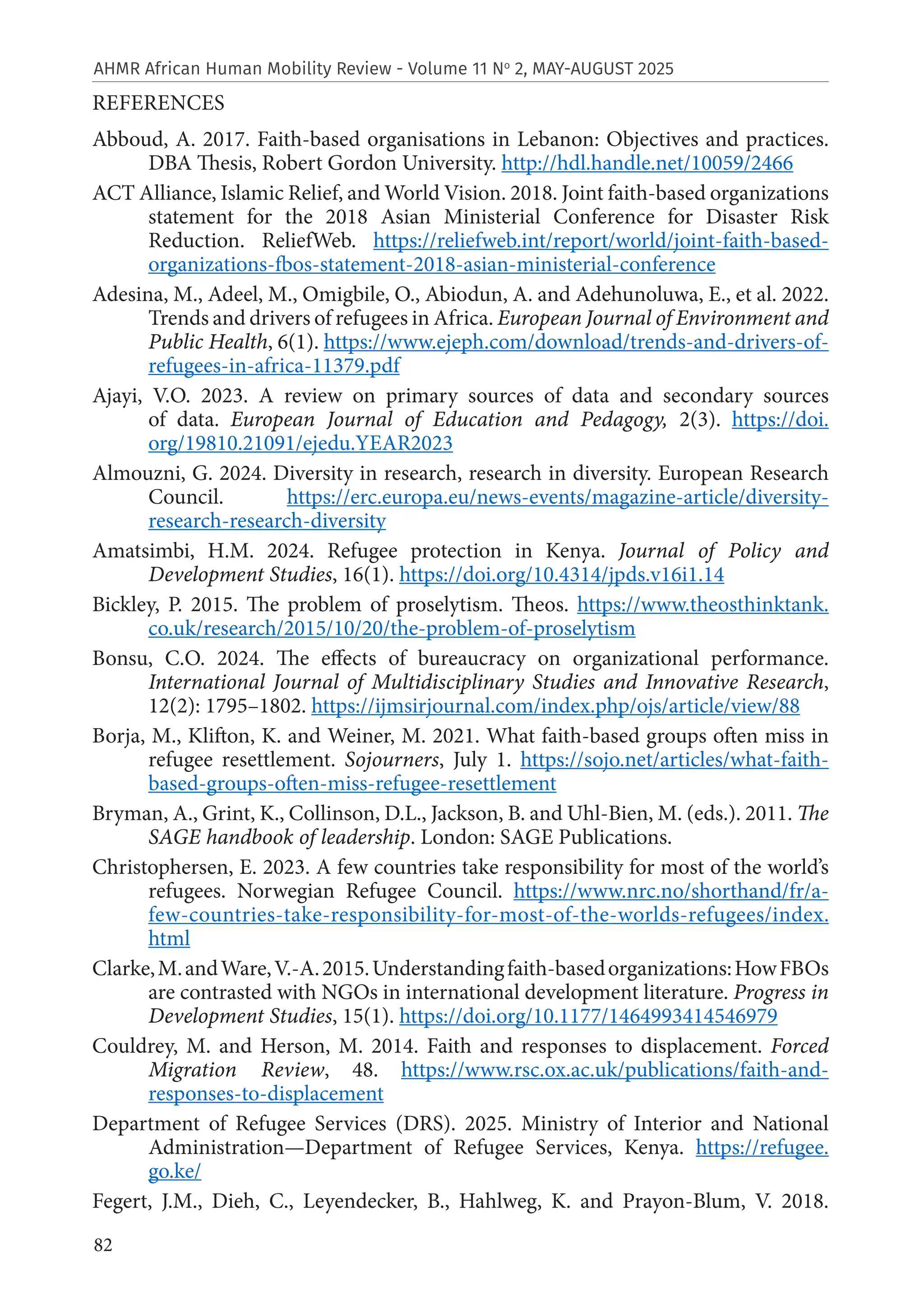 82
AHMR African Human Mobility Review - Volume 11 No
2, MAY-AUGUST 2025
REFERENCES
Abboud, A. 2017. Faith-based organisations in Lebanon: Objectives and practices.
DBA Thesis, Robert Gordon University. http://hdl.handle.net/10059/2466
ACT Alliance, Islamic Relief, and World Vision. 2018. Joint faith-based organizations
statement for the 2018 Asian Ministerial Conference for Disaster Risk
Reduction. ReliefWeb. https://reliefweb.int/report/world/joint-faith-based-
organizations-fbos-statement-2018-asian-ministerial-conference
Adesina, M., Adeel, M., Omigbile, O., Abiodun, A. and Adehunoluwa, E., et al. 2022.
Trends and drivers of refugees in Africa. European Journal of Environment and
Public Health, 6(1). https://www.ejeph.com/download/trends-and-drivers-of-
refugees-in-africa-11379.pdf
Ajayi, V.O. 2023. A review on primary sources of data and secondary sources
of data. European Journal of Education and Pedagogy, 2(3). https://doi.
org/19810.21091/ejedu.YEAR2023
Almouzni, G. 2024. Diversity in research, research in diversity. European Research
Council. https://erc.europa.eu/news-events/magazine-article/diversity-
research-research-diversity
Amatsimbi, H.M. 2024. Refugee protection in Kenya. Journal of Policy and
Development Studies, 16(1). https://doi.org/10.4314/jpds.v16i1.14
Bickley, P. 2015. The problem of proselytism. Theos. https://www.theosthinktank.
co.uk/research/2015/10/20/the-problem-of-proselytism
Bonsu, C.O. 2024. The effects of bureaucracy on organizational performance.
International Journal of Multidisciplinary Studies and Innovative Research,
12(2): 1795–1802. https://ijmsirjournal.com/index.php/ojs/article/view/88
Borja, M., Klifton, K. and Weiner, M. 2021. What faith-based groups often miss in
refugee resettlement. Sojourners, July 1. https://sojo.net/articles/what-faith-
based-groups-often-miss-refugee-resettlement
Bryman, A., Grint, K., Collinson, D.L., Jackson, B. and Uhl-Bien, M. (eds.). 2011. The
SAGE handbook of leadership. London: SAGE Publications.
Christophersen, E. 2023. A few countries take responsibility for most of the world’s
refugees. Norwegian Refugee Council. https://www.nrc.no/shorthand/fr/a-
few-countries-take-responsibility-for-most-of-the-worlds-refugees/index.
html
Clarke,M.andWare,V.-A.2015.Understandingfaith-basedorganizations:HowFBOs
are contrasted with NGOs in international development literature. Progress in
Development Studies, 15(1). https://doi.org/10.1177/1464993414546979
Couldrey, M. and Herson, M. 2014. Faith and responses to displacement. Forced
Migration Review, 48. https://www.rsc.ox.ac.uk/publications/faith-and-
responses-to-displacement
Department of Refugee Services (DRS). 2025. Ministry of Interior and National
Administration—Department of Refugee Services, Kenya. https://refugee.
go.ke/
Fegert, J.M., Dieh, C., Leyendecker, B., Hahlweg, K. and Prayon‑Blum, V. 2018.
 