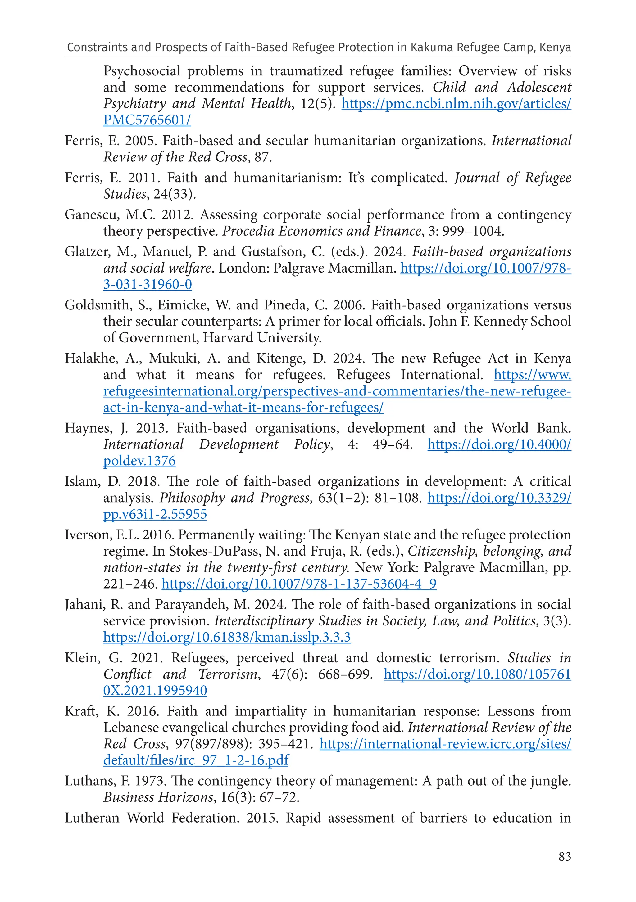 83
Psychosocial problems in traumatized refugee families: Overview of risks
and some recommendations for support services. Child and Adolescent
Psychiatry and Mental Health, 12(5). https://pmc.ncbi.nlm.nih.gov/articles/
PMC5765601/
Ferris, E. 2005. Faith-based and secular humanitarian organizations. International
Review of the Red Cross, 87.
Ferris, E. 2011. Faith and humanitarianism: It’s complicated. Journal of Refugee
Studies, 24(33).
Ganescu, M.C. 2012. Assessing corporate social performance from a contingency
theory perspective. Procedia Economics and Finance, 3: 999–1004.
Glatzer, M., Manuel, P. and Gustafson, C. (eds.). 2024. Faith-based organizations
and social welfare. London: Palgrave Macmillan. https://doi.org/10.1007/978-
3-031-31960-0
Goldsmith, S., Eimicke, W. and Pineda, C. 2006. Faith-based organizations versus
their secular counterparts: A primer for local officials. John F. Kennedy School
of Government, Harvard University.
Halakhe, A., Mukuki, A. and Kitenge, D. 2024. The new Refugee Act in Kenya
and what it means for refugees. Refugees International. https://www.
refugeesinternational.org/perspectives-and-commentaries/the-new-refugee-
act-in-kenya-and-what-it-means-for-refugees/
Haynes, J. 2013. Faith-based organisations, development and the World Bank.
International Development Policy, 4: 49–64. https://doi.org/10.4000/
poldev.1376
Islam, D. 2018. The role of faith-based organizations in development: A critical
analysis. Philosophy and Progress, 63(1–2): 81–108. https://doi.org/10.3329/
pp.v63i1-2.55955
Iverson, E.L. 2016. Permanently waiting: The Kenyan state and the refugee protection
regime. In Stokes-DuPass, N. and Fruja, R. (eds.), Citizenship, belonging, and
nation-states in the twenty-first century. New York: Palgrave Macmillan, pp.
221–246. https://doi.org/10.1007/978-1-137-53604-4_9
Jahani, R. and Parayandeh, M. 2024. The role of faith-based organizations in social
service provision. Interdisciplinary Studies in Society, Law, and Politics, 3(3).
https://doi.org/10.61838/kman.isslp.3.3.3
Klein, G. 2021. Refugees, perceived threat and domestic terrorism. Studies in
Conflict and Terrorism, 47(6): 668–699. https://doi.org/10.1080/105761
0X.2021.1995940
Kraft, K. 2016. Faith and impartiality in humanitarian response: Lessons from
Lebanese evangelical churches providing food aid. International Review of the
Red Cross, 97(897/898): 395–421. https://international-review.icrc.org/sites/
default/files/irc_97_1-2-16.pdf
Luthans, F. 1973. The contingency theory of management: A path out of the jungle.
Business Horizons, 16(3): 67–72.
Lutheran World Federation. 2015. Rapid assessment of barriers to education in
Constraints and Prospects of Faith-Based Refugee Protection in Kakuma Refugee Camp, Kenya
 