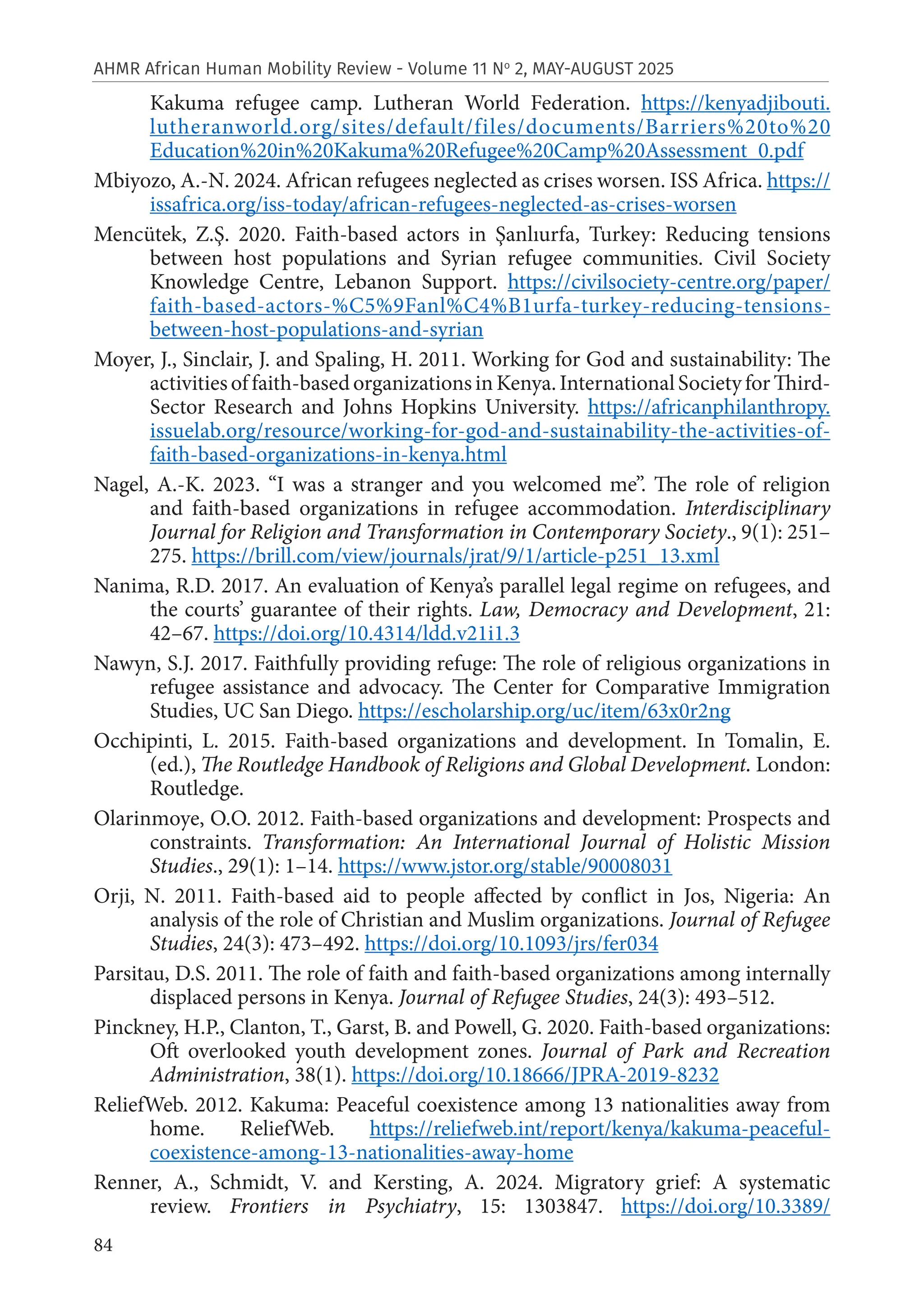 84
AHMR African Human Mobility Review - Volume 11 No
2, MAY-AUGUST 2025
Kakuma refugee camp. Lutheran World Federation. https://kenyadjibouti.
lutheranworld.org/sites/default/files/documents/Barriers%20to%20
Education%20in%20Kakuma%20Refugee%20Camp%20Assessment_0.pdf
Mbiyozo, A.-N. 2024. African refugees neglected as crises worsen. ISS Africa. https://
issafrica.org/iss-today/african-refugees-neglected-as-crises-worsen
Mencütek, Z.Ş. 2020. Faith-based actors in Şanlıurfa, Turkey: Reducing tensions
between host populations and Syrian refugee communities. Civil Society
Knowledge Centre, Lebanon Support. https://civilsociety-centre.org/paper/
faith-based-actors-%C5%9Fanl%C4%B1urfa-turkey-reducing-tensions-
between-host-populations-and-syrian
Moyer, J., Sinclair, J. and Spaling, H. 2011. Working for God and sustainability: The
activitiesoffaith-basedorganizationsinKenya.InternationalSocietyforThird-
Sector Research and Johns Hopkins University. https://africanphilanthropy.
issuelab.org/resource/working-for-god-and-sustainability-the-activities-of-
faith-based-organizations-in-kenya.html
Nagel, A.-K. 2023. “I was a stranger and you welcomed me”. The role of religion
and faith-based organizations in refugee accommodation. Interdisciplinary
Journal for Religion and Transformation in Contemporary Society., 9(1): 251–
275. https://brill.com/view/journals/jrat/9/1/article-p251_13.xml
Nanima, R.D. 2017. An evaluation of Kenya’s parallel legal regime on refugees, and
the courts’ guarantee of their rights. Law, Democracy and Development, 21:
42–67. https://doi.org/10.4314/ldd.v21i1.3
Nawyn, S.J. 2017. Faithfully providing refuge: The role of religious organizations in
refugee assistance and advocacy. The Center for Comparative Immigration
Studies, UC San Diego. https://escholarship.org/uc/item/63x0r2ng
Occhipinti, L. 2015. Faith-based organizations and development. In Tomalin, E.
(ed.), The Routledge Handbook of Religions and Global Development. London:
Routledge.
Olarinmoye, O.O. 2012. Faith-based organizations and development: Prospects and
constraints. Transformation: An International Journal of Holistic Mission
Studies., 29(1): 1–14. https://www.jstor.org/stable/90008031
Orji, N. 2011. Faith-based aid to people affected by conflict in Jos, Nigeria: An
analysis of the role of Christian and Muslim organizations. Journal of Refugee
Studies, 24(3): 473–492. https://doi.org/10.1093/jrs/fer034
Parsitau, D.S. 2011. The role of faith and faith-based organizations among internally
displaced persons in Kenya. Journal of Refugee Studies, 24(3): 493–512.
Pinckney, H.P., Clanton, T., Garst, B. and Powell, G. 2020. Faith-based organizations:
Oft overlooked youth development zones. Journal of Park and Recreation
Administration, 38(1). https://doi.org/10.18666/JPRA-2019-8232
ReliefWeb. 2012. Kakuma: Peaceful coexistence among 13 nationalities away from
home. ReliefWeb. https://reliefweb.int/report/kenya/kakuma-peaceful-
coexistence-among-13-nationalities-away-home
Renner, A., Schmidt, V. and Kersting, A. 2024. Migratory grief: A systematic
review. Frontiers in Psychiatry, 15: 1303847. https://doi.org/10.3389/
 