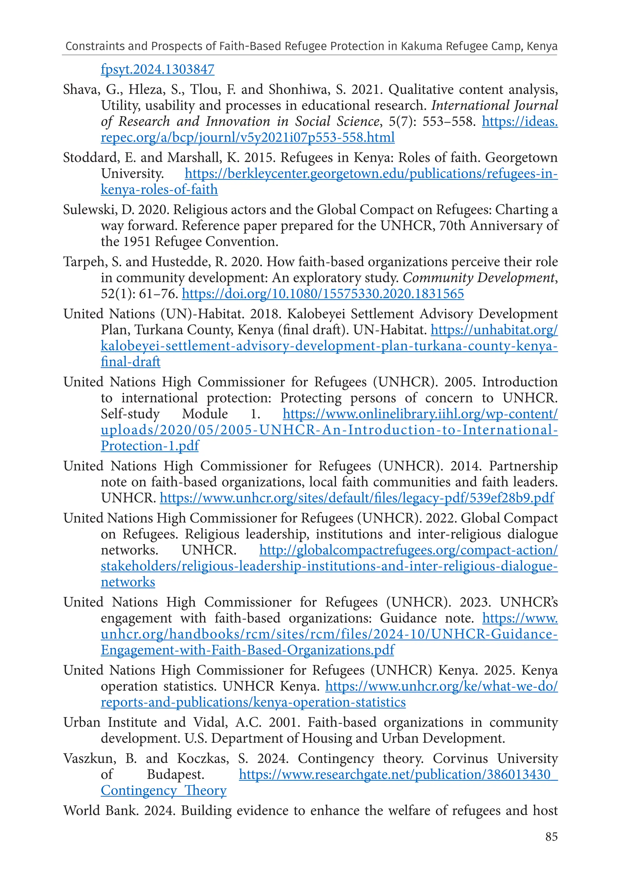 85
fpsyt.2024.1303847
Shava, G., Hleza, S., Tlou, F. and Shonhiwa, S. 2021. Qualitative content analysis,
Utility, usability and processes in educational research. International Journal
of Research and Innovation in Social Science, 5(7): 553–558. https://ideas.
repec.org/a/bcp/journl/v5y2021i07p553-558.html
Stoddard, E. and Marshall, K. 2015. Refugees in Kenya: Roles of faith. Georgetown
University. https://berkleycenter.georgetown.edu/publications/refugees-in-
kenya-roles-of-faith
Sulewski, D. 2020. Religious actors and the Global Compact on Refugees: Charting a
way forward. Reference paper prepared for the UNHCR, 70th Anniversary of
the 1951 Refugee Convention.
Tarpeh, S. and Hustedde, R. 2020. How faith-based organizations perceive their role
in community development: An exploratory study. Community Development,
52(1): 61–76. https://doi.org/10.1080/15575330.2020.1831565
United Nations (UN)-Habitat. 2018. Kalobeyei Settlement Advisory Development
Plan, Turkana County, Kenya (final draft). UN-Habitat. https://unhabitat.org/
kalobeyei-settlement-advisory-development-plan-turkana-county-kenya-
final-draft
United Nations High Commissioner for Refugees (UNHCR). 2005. Introduction
to international protection: Protecting persons of concern to UNHCR.
Self-study Module 1. https://www.onlinelibrary.iihl.org/wp-content/
uploads/2020/05/2005-UNHCR-An-Introduction-to-International-
Protection-1.pdf
United Nations High Commissioner for Refugees (UNHCR). 2014. Partnership
note on faith-based organizations, local faith communities and faith leaders.
UNHCR. https://www.unhcr.org/sites/default/files/legacy-pdf/539ef28b9.pdf
United Nations High Commissioner for Refugees (UNHCR). 2022. Global Compact
on Refugees. Religious leadership, institutions and inter-religious dialogue
networks. UNHCR. http://globalcompactrefugees.org/compact-action/
stakeholders/religious-leadership-institutions-and-inter-religious-dialogue-
networks
United Nations High Commissioner for Refugees (UNHCR). 2023. UNHCR’s
engagement with faith-based organizations: Guidance note. https://www.
unhcr.org/handbooks/rcm/sites/rcm/files/2024-10/UNHCR-Guidance-
Engagement-with-Faith-Based-Organizations.pdf
United Nations High Commissioner for Refugees (UNHCR) Kenya. 2025. Kenya
operation statistics. UNHCR Kenya. https://www.unhcr.org/ke/what-we-do/
reports-and-publications/kenya-operation-statistics
Urban Institute and Vidal, A.C. 2001. Faith-based organizations in community
development. U.S. Department of Housing and Urban Development.
Vaszkun, B. and Koczkas, S. 2024. Contingency theory. Corvinus University
of Budapest. https://www.researchgate.net/publication/386013430_
Contingency_Theory
World Bank. 2024. Building evidence to enhance the welfare of refugees and host
Constraints and Prospects of Faith-Based Refugee Protection in Kakuma Refugee Camp, Kenya
 
