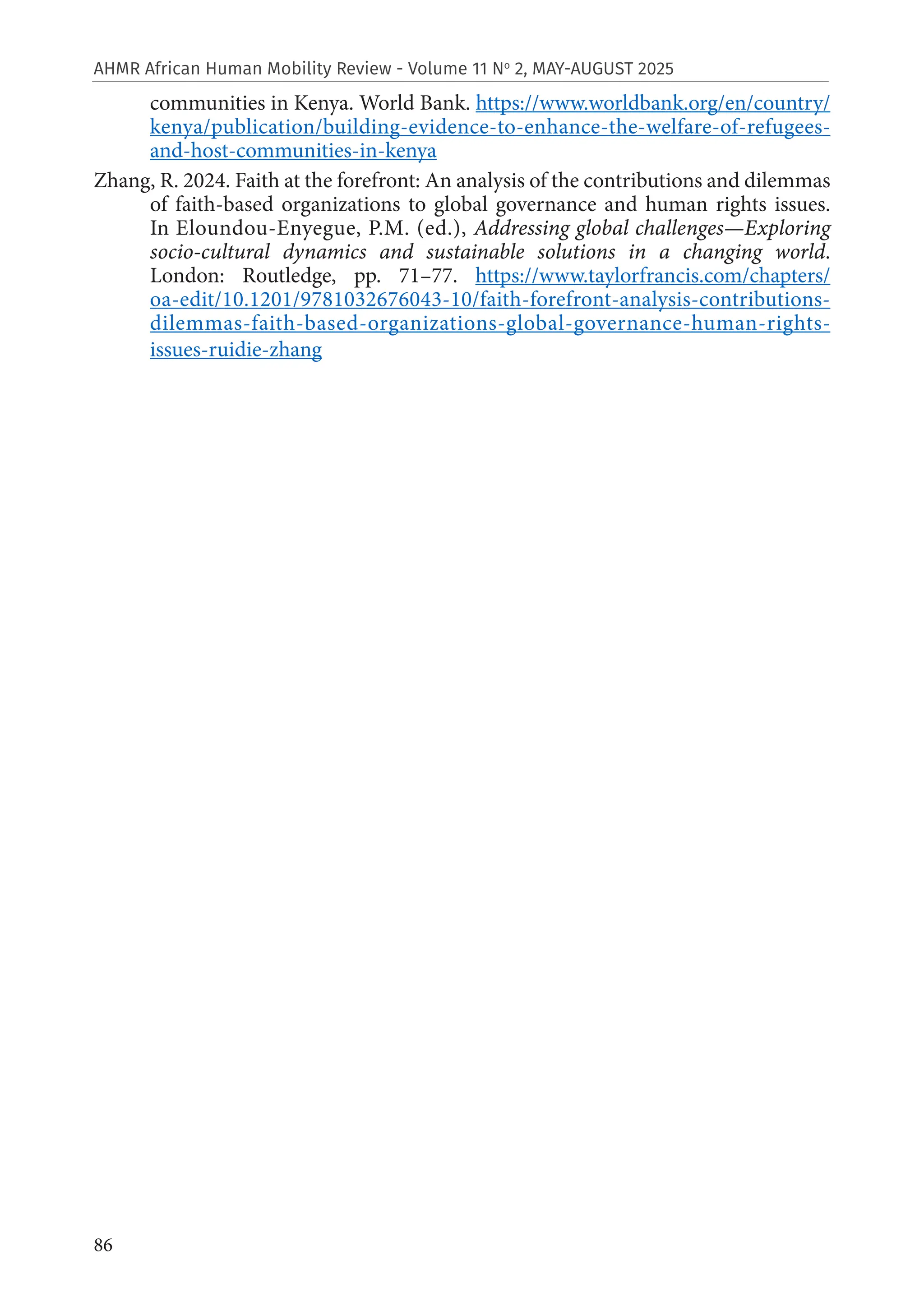 86
AHMR African Human Mobility Review - Volume 11 No
2, MAY-AUGUST 2025
communities in Kenya. World Bank. https://www.worldbank.org/en/country/
kenya/publication/building-evidence-to-enhance-the-welfare-of-refugees-
and-host-communities-in-kenya
Zhang, R. 2024. Faith at the forefront: An analysis of the contributions and dilemmas
of faith-based organizations to global governance and human rights issues.
In Eloundou-Enyegue, P.M. (ed.), Addressing global challenges—Exploring
socio-cultural dynamics and sustainable solutions in a changing world.
London: Routledge, pp. 71–77. https://www.taylorfrancis.com/chapters/
oa-edit/10.1201/9781032676043-10/faith-forefront-analysis-contributions-
dilemmas-faith-based-organizations-global-governance-human-rights-
issues-ruidie-zhang
 
