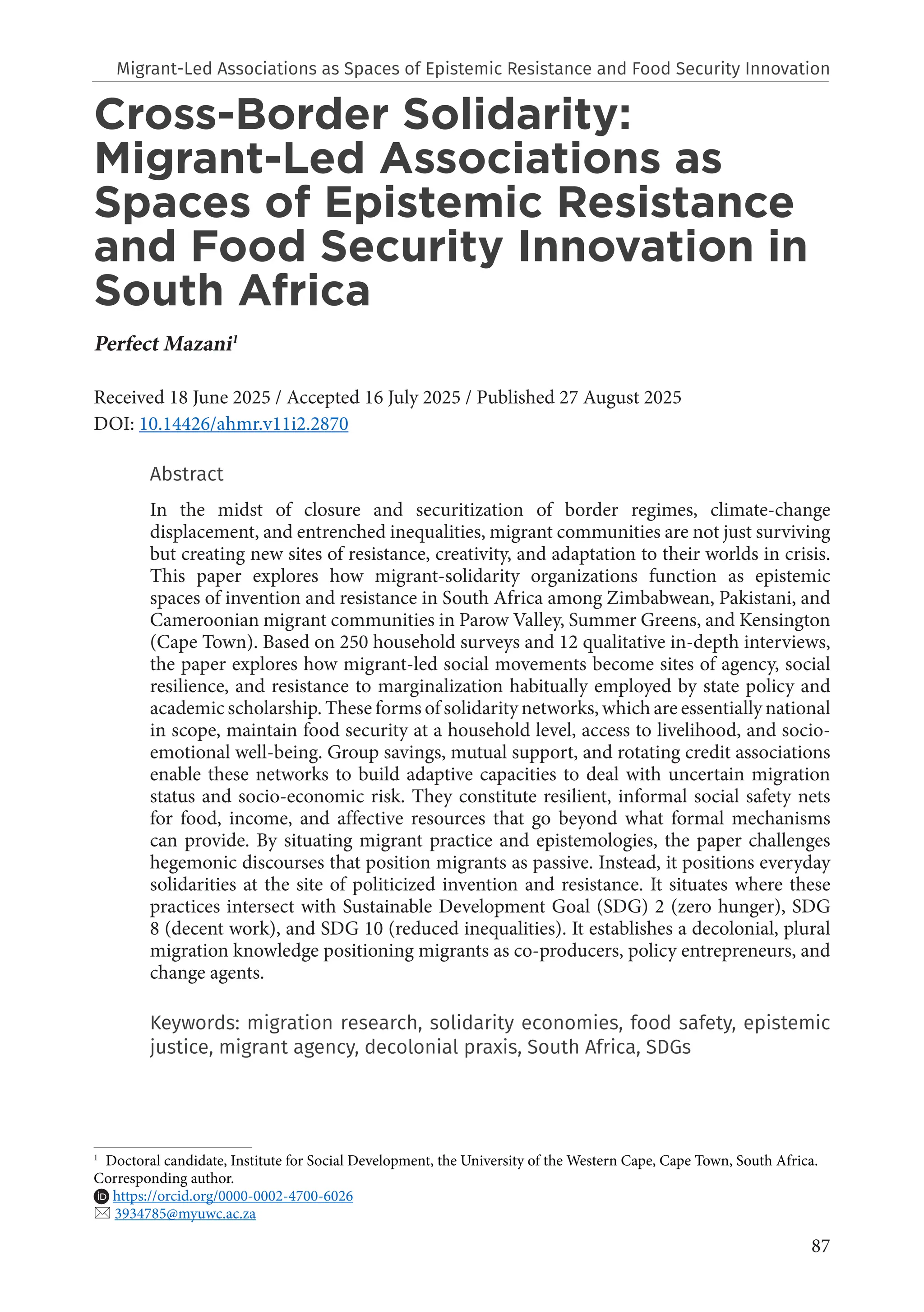 87
Cross-Border Solidarity:
Migrant-Led Associations as
Spaces of Epistemic Resistance
and Food Security Innovation in
South Africa
Perfect Mazani1
Received 18 June 2025 / Accepted 16 July 2025 / Published 27 August 2025
DOI: 10.14426/ahmr.v11i2.2870
Abstract
In the midst of closure and securitization of border regimes, climate-change
displacement, and entrenched inequalities, migrant communities are not just surviving
but creating new sites of resistance, creativity, and adaptation to their worlds in crisis.
This paper explores how migrant-solidarity organizations function as epistemic
spaces of invention and resistance in South Africa among Zimbabwean, Pakistani, and
Cameroonian migrant communities in Parow Valley, Summer Greens, and Kensington
(Cape Town). Based on 250 household surveys and 12 qualitative in-depth interviews,
the paper explores how migrant-led social movements become sites of agency, social
resilience, and resistance to marginalization habitually employed by state policy and
academic scholarship. These forms of solidarity networks, which are essentially national
in scope, maintain food security at a household level, access to livelihood, and socio-
emotional well-being. Group savings, mutual support, and rotating credit associations
enable these networks to build adaptive capacities to deal with uncertain migration
status and socio-economic risk. They constitute resilient, informal social safety nets
for food, income, and affective resources that go beyond what formal mechanisms
can provide. By situating migrant practice and epistemologies, the paper challenges
hegemonic discourses that position migrants as passive. Instead, it positions everyday
solidarities at the site of politicized invention and resistance. It situates where these
practices intersect with Sustainable Development Goal (SDG) 2 (zero hunger), SDG
8 (decent work), and SDG 10 (reduced inequalities). It establishes a decolonial, plural
migration knowledge positioning migrants as co-producers, policy entrepreneurs, and
change agents.
Keywords: migration research, solidarity economies, food safety, epistemic
justice, migrant agency, decolonial praxis, South Africa, SDGs
1
Doctoral candidate, Institute for Social Development, the University of the Western Cape, Cape Town, South Africa.
Corresponding author.
https://orcid.org/0000-0002-4700-6026
 3934785@myuwc.ac.za
Migrant-Led Associations as Spaces of Epistemic Resistance and Food Security Innovation
 