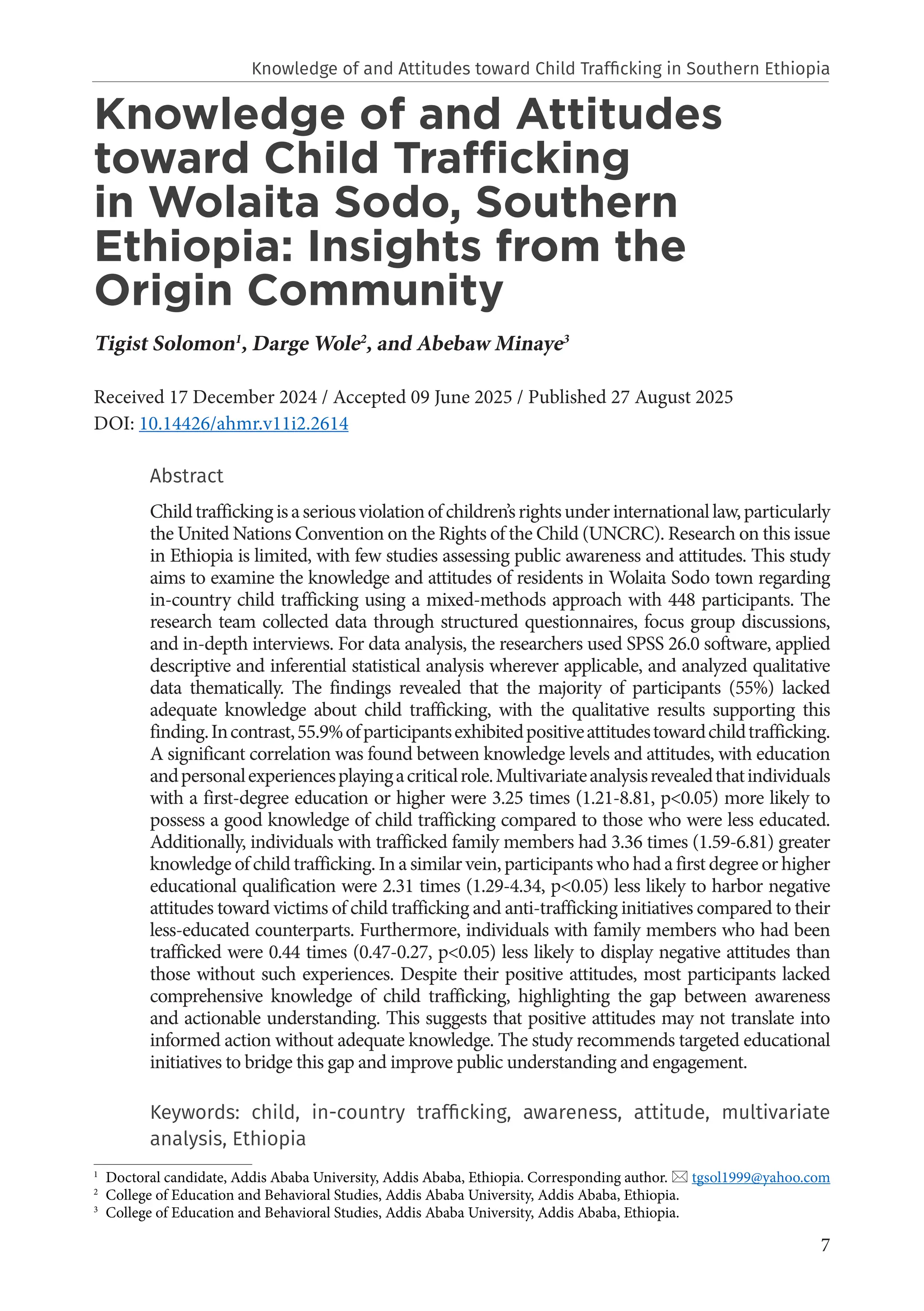 7
Knowledge of and Attitudes
toward Child Trafficking
in Wolaita Sodo, Southern
Ethiopia: Insights from the
Origin Community
Tigist Solomon1
, Darge Wole2
, and Abebaw Minaye3
Received 17 December 2024 / Accepted 09 June 2025 / Published 27 August 2025
DOI: 10.14426/ahmr.v11i2.2614
Abstract
Childtraffickingisaseriousviolationofchildren’srightsunderinternationallaw,particularly
the United Nations Convention on the Rights of the Child (UNCRC). Research on this issue
in Ethiopia is limited, with few studies assessing public awareness and attitudes. This study
aims to examine the knowledge and attitudes of residents in Wolaita Sodo town regarding
in-country child trafficking using a mixed-methods approach with 448 participants. The
research team collected data through structured questionnaires, focus group discussions,
and in-depth interviews. For data analysis, the researchers used SPSS 26.0 software, applied
descriptive and inferential statistical analysis wherever applicable, and analyzed qualitative
data thematically. The findings revealed that the majority of participants (55%) lacked
adequate knowledge about child trafficking, with the qualitative results supporting this
finding.Incontrast,55.9%ofparticipantsexhibitedpositiveattitudestowardchildtrafficking.
A significant correlation was found between knowledge levels and attitudes, with education
andpersonalexperiencesplayingacriticalrole.Multivariateanalysisrevealedthatindividuals
with a first-degree education or higher were 3.25 times (1.21-8.81, p<0.05) more likely to
possess a good knowledge of child trafficking compared to those who were less educated.
Additionally, individuals with trafficked family members had 3.36 times (1.59-6.81) greater
knowledge of child trafficking. In a similar vein, participants who had a first degree or higher
educational qualification were 2.31 times (1.29-4.34, p<0.05) less likely to harbor negative
attitudes toward victims of child trafficking and anti-trafficking initiatives compared to their
less-educated counterparts. Furthermore, individuals with family members who had been
trafficked were 0.44 times (0.47-0.27, p<0.05) less likely to display negative attitudes than
those without such experiences. Despite their positive attitudes, most participants lacked
comprehensive knowledge of child trafficking, highlighting the gap between awareness
and actionable understanding. This suggests that positive attitudes may not translate into
informed action without adequate knowledge. The study recommends targeted educational
initiatives to bridge this gap and improve public understanding and engagement.
Keywords: child, in-country trafficking, awareness, attitude, multivariate
analysis, Ethiopia
1
Doctoral candidate, Addis Ababa University, Addis Ababa, Ethiopia. Corresponding author.  tgsol1999@yahoo.com
2
College of Education and Behavioral Studies, Addis Ababa University, Addis Ababa, Ethiopia.
3
College of Education and Behavioral Studies, Addis Ababa University, Addis Ababa, Ethiopia.
Knowledge of and Attitudes toward Child Trafficking in Southern Ethiopia
 