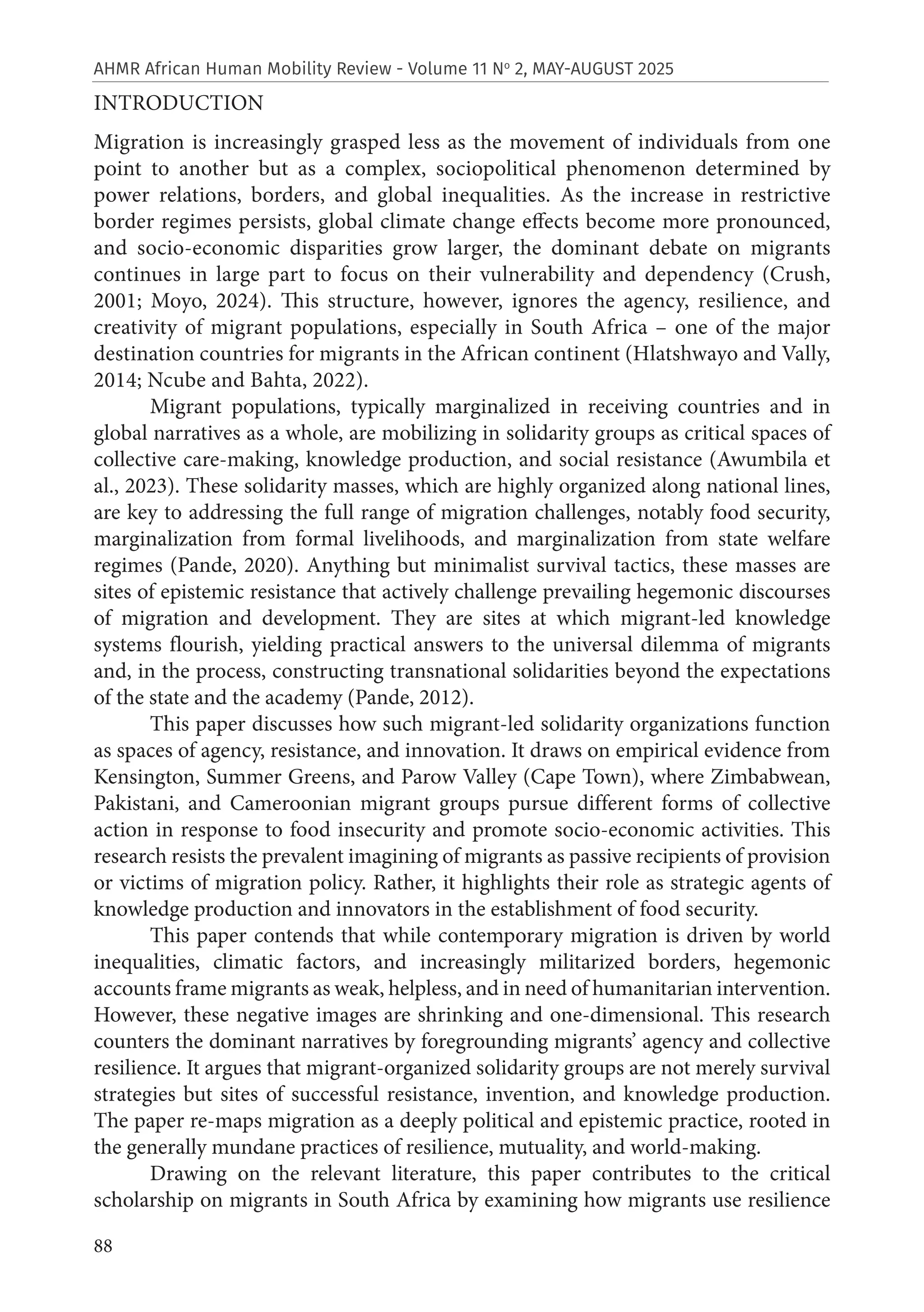 88
AHMR African Human Mobility Review - Volume 11 No
2, MAY-AUGUST 2025
INTRODUCTION
Migration is increasingly grasped less as the movement of individuals from one
point to another but as a complex, sociopolitical phenomenon determined by
power relations, borders, and global inequalities. As the increase in restrictive
border regimes persists, global climate change effects become more pronounced,
and socio-economic disparities grow larger, the dominant debate on migrants
continues in large part to focus on their vulnerability and dependency (Crush,
2001; Moyo, 2024). This structure, however, ignores the agency, resilience, and
creativity of migrant populations, especially in South Africa – one of the major
destination countries for migrants in the African continent (Hlatshwayo and Vally,
2014; Ncube and Bahta, 2022).
Migrant populations, typically marginalized in receiving countries and in
global narratives as a whole, are mobilizing in solidarity groups as critical spaces of
collective care-making, knowledge production, and social resistance (Awumbila et
al., 2023). These solidarity masses, which are highly organized along national lines,
are key to addressing the full range of migration challenges, notably food security,
marginalization from formal livelihoods, and marginalization from state welfare
regimes (Pande, 2020). Anything but minimalist survival tactics, these masses are
sites of epistemic resistance that actively challenge prevailing hegemonic discourses
of migration and development. They are sites at which migrant-led knowledge
systems flourish, yielding practical answers to the universal dilemma of migrants
and, in the process, constructing transnational solidarities beyond the expectations
of the state and the academy (Pande, 2012).
This paper discusses how such migrant-led solidarity organizations function
as spaces of agency, resistance, and innovation. It draws on empirical evidence from
Kensington, Summer Greens, and Parow Valley (Cape Town), where Zimbabwean,
Pakistani, and Cameroonian migrant groups pursue different forms of collective
action in response to food insecurity and promote socio-economic activities. This
research resists the prevalent imagining of migrants as passive recipients of provision
or victims of migration policy. Rather, it highlights their role as strategic agents of
knowledge production and innovators in the establishment of food security.
This paper contends that while contemporary migration is driven by world
inequalities, climatic factors, and increasingly militarized borders, hegemonic
accounts frame migrants as weak, helpless, and in need of humanitarian intervention.
However, these negative images are shrinking and one-dimensional. This research
counters the dominant narratives by foregrounding migrants’ agency and collective
resilience. It argues that migrant-organized solidarity groups are not merely survival
strategies but sites of successful resistance, invention, and knowledge production.
The paper re-maps migration as a deeply political and epistemic practice, rooted in
the generally mundane practices of resilience, mutuality, and world-making.
Drawing on the relevant literature, this paper contributes to the critical
scholarship on migrants in South Africa by examining how migrants use resilience
 