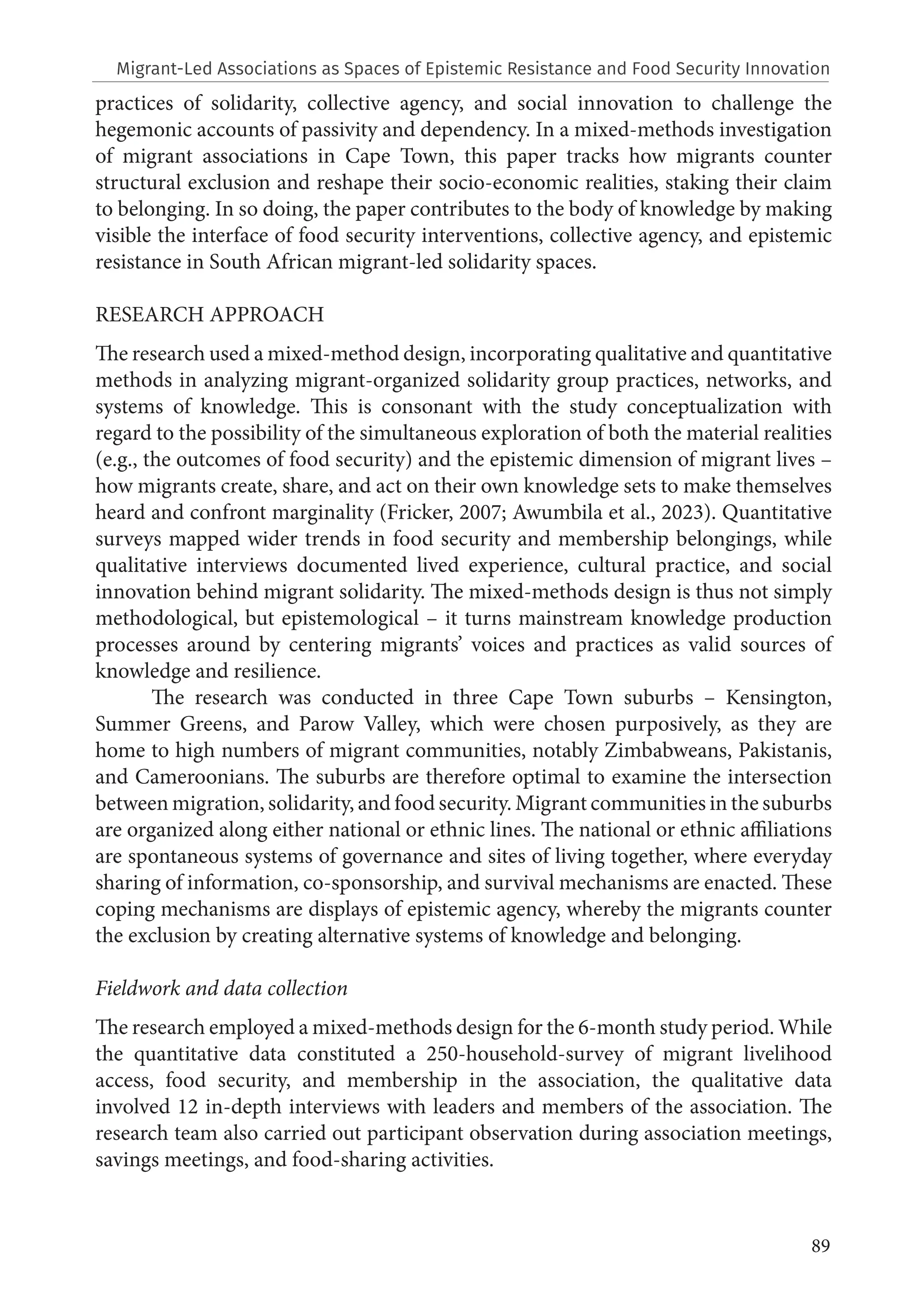 89
practices of solidarity, collective agency, and social innovation to challenge the
hegemonic accounts of passivity and dependency. In a mixed-methods investigation
of migrant associations in Cape Town, this paper tracks how migrants counter
structural exclusion and reshape their socio-economic realities, staking their claim
to belonging. In so doing, the paper contributes to the body of knowledge by making
visible the interface of food security interventions, collective agency, and epistemic
resistance in South African migrant-led solidarity spaces.
RESEARCH APPROACH
The research used a mixed-method design, incorporating qualitative and quantitative
methods in analyzing migrant-organized solidarity group practices, networks, and
systems of knowledge. This is consonant with the study conceptualization with
regard to the possibility of the simultaneous exploration of both the material realities
(e.g., the outcomes of food security) and the epistemic dimension of migrant lives –
how migrants create, share, and act on their own knowledge sets to make themselves
heard and confront marginality (Fricker, 2007; Awumbila et al., 2023). Quantitative
surveys mapped wider trends in food security and membership belongings, while
qualitative interviews documented lived experience, cultural practice, and social
innovation behind migrant solidarity. The mixed-methods design is thus not simply
methodological, but epistemological – it turns mainstream knowledge production
processes around by centering migrants’ voices and practices as valid sources of
knowledge and resilience.
The research was conducted in three Cape Town suburbs – Kensington,
Summer Greens, and Parow Valley, which were chosen purposively, as they are
home to high numbers of migrant communities, notably Zimbabweans, Pakistanis,
and Cameroonians. The suburbs are therefore optimal to examine the intersection
between migration, solidarity, and food security. Migrant communities in the suburbs
are organized along either national or ethnic lines. The national or ethnic affiliations
are spontaneous systems of governance and sites of living together, where everyday
sharing of information, co-sponsorship, and survival mechanisms are enacted. These
coping mechanisms are displays of epistemic agency, whereby the migrants counter
the exclusion by creating alternative systems of knowledge and belonging.
Fieldwork and data collection
The research employed a mixed-methods design for the 6-month study period. While
the quantitative data constituted a 250-household-survey of migrant livelihood
access, food security, and membership in the association, the qualitative data
involved 12 in-depth interviews with leaders and members of the association. The
research team also carried out participant observation during association meetings,
savings meetings, and food-sharing activities.
Migrant-Led Associations as Spaces of Epistemic Resistance and Food Security Innovation
 