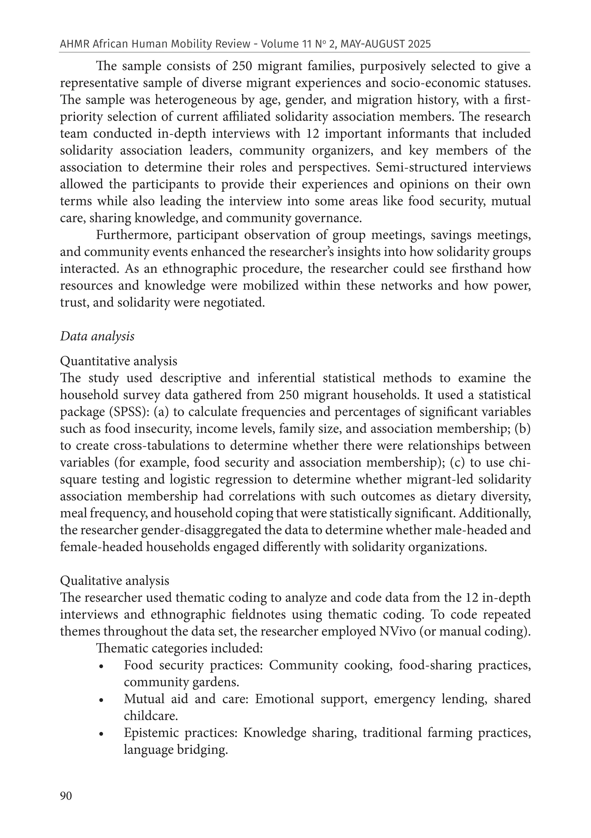 90
AHMR African Human Mobility Review - Volume 11 No
2, MAY-AUGUST 2025
The sample consists of 250 migrant families, purposively selected to give a
representative sample of diverse migrant experiences and socio-economic statuses.
The sample was heterogeneous by age, gender, and migration history, with a first-
priority selection of current affiliated solidarity association members. The research
team conducted in-depth interviews with 12 important informants that included
solidarity association leaders, community organizers, and key members of the
association to determine their roles and perspectives. Semi-structured interviews
allowed the participants to provide their experiences and opinions on their own
terms while also leading the interview into some areas like food security, mutual
care, sharing knowledge, and community governance.
Furthermore, participant observation of group meetings, savings meetings,
and community events enhanced the researcher’s insights into how solidarity groups
interacted. As an ethnographic procedure, the researcher could see firsthand how
resources and knowledge were mobilized within these networks and how power,
trust, and solidarity were negotiated.
Data analysis
Quantitative analysis
The study used descriptive and inferential statistical methods to examine the
household survey data gathered from 250 migrant households. It used a statistical
package (SPSS): (a) to calculate frequencies and percentages of significant variables
such as food insecurity, income levels, family size, and association membership; (b)
to create cross-tabulations to determine whether there were relationships between
variables (for example, food security and association membership); (c) to use chi-
square testing and logistic regression to determine whether migrant-led solidarity
association membership had correlations with such outcomes as dietary diversity,
meal frequency, and household coping that were statistically significant. Additionally,
the researcher gender-disaggregated the data to determine whether male-headed and
female-headed households engaged differently with solidarity organizations.
Qualitative analysis
The researcher used thematic coding to analyze and code data from the 12 in-depth
interviews and ethnographic fieldnotes using thematic coding. To code repeated
themes throughout the data set, the researcher employed NVivo (or manual coding).
Thematic categories included:
• Food security practices: Community cooking, food-sharing practices,
community gardens.
• Mutual aid and care: Emotional support, emergency lending, shared
childcare.
• Epistemic practices: Knowledge sharing, traditional farming practices,
language bridging.
 
