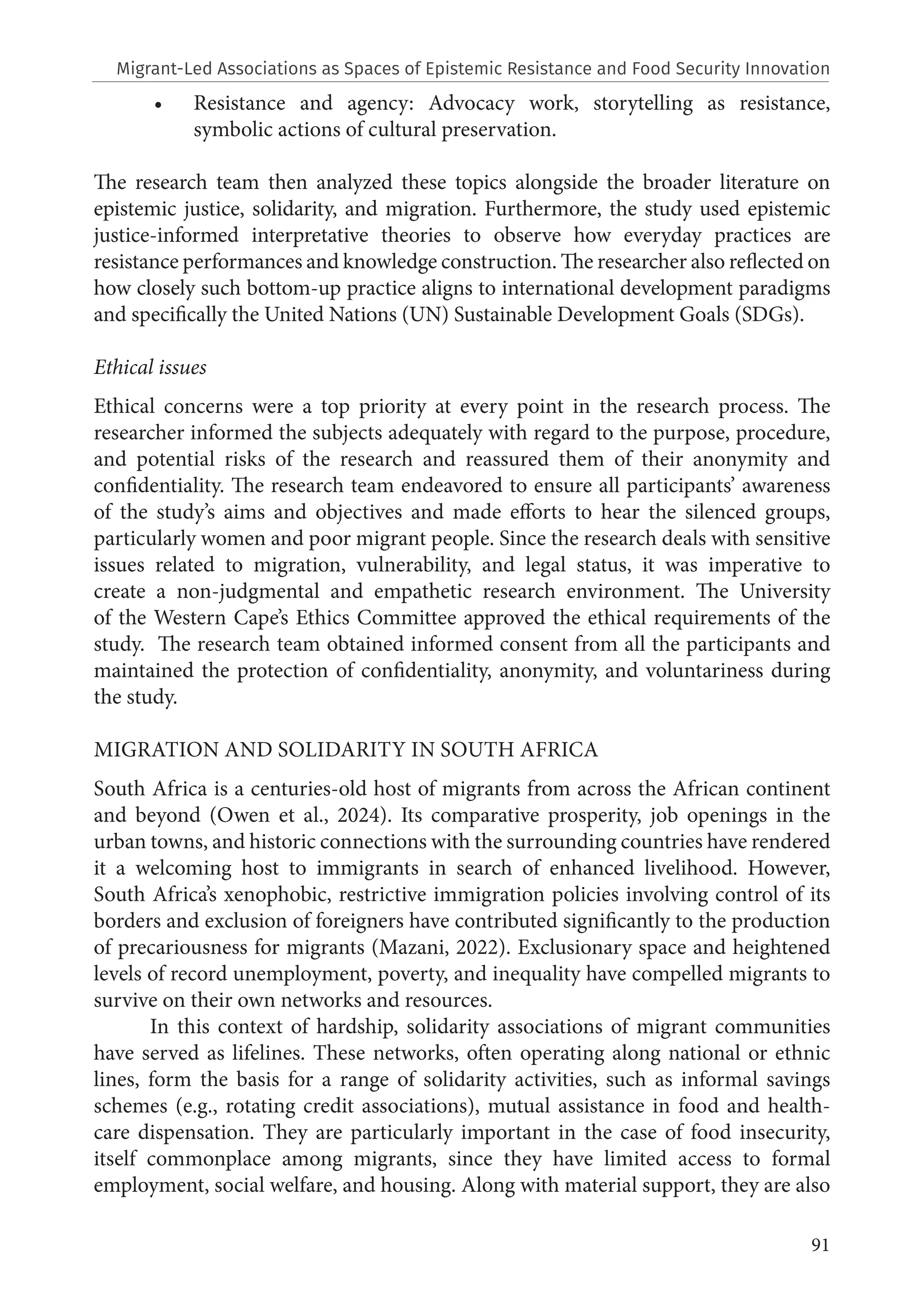 91
• Resistance and agency: Advocacy work, storytelling as resistance,
symbolic actions of cultural preservation.
The research team then analyzed these topics alongside the broader literature on
epistemic justice, solidarity, and migration. Furthermore, the study used epistemic
justice-informed interpretative theories to observe how everyday practices are
resistance performances and knowledge construction. The researcher also reflected on
how closely such bottom-up practice aligns to international development paradigms
and specifically the United Nations (UN) Sustainable Development Goals (SDGs).
Ethical issues
Ethical concerns were a top priority at every point in the research process. The
researcher informed the subjects adequately with regard to the purpose, procedure,
and potential risks of the research and reassured them of their anonymity and
confidentiality. The research team endeavored to ensure all participants’ awareness
of the study’s aims and objectives and made efforts to hear the silenced groups,
particularly women and poor migrant people. Since the research deals with sensitive
issues related to migration, vulnerability, and legal status, it was imperative to
create a non-judgmental and empathetic research environment. The University
of the Western Cape’s Ethics Committee approved the ethical requirements of the
study. The research team obtained informed consent from all the participants and
maintained the protection of confidentiality, anonymity, and voluntariness during
the study.
MIGRATION AND SOLIDARITY IN SOUTH AFRICA
South Africa is a centuries-old host of migrants from across the African continent
and beyond (Owen et al., 2024). Its comparative prosperity, job openings in the
urban towns, and historic connections with the surrounding countries have rendered
it a welcoming host to immigrants in search of enhanced livelihood. However,
South Africa’s xenophobic, restrictive immigration policies involving control of its
borders and exclusion of foreigners have contributed significantly to the production
of precariousness for migrants (Mazani, 2022). Exclusionary space and heightened
levels of record unemployment, poverty, and inequality have compelled migrants to
survive on their own networks and resources.
In this context of hardship, solidarity associations of migrant communities
have served as lifelines. These networks, often operating along national or ethnic
lines, form the basis for a range of solidarity activities, such as informal savings
schemes (e.g., rotating credit associations), mutual assistance in food and health-
care dispensation. They are particularly important in the case of food insecurity,
itself commonplace among migrants, since they have limited access to formal
employment, social welfare, and housing. Along with material support, they are also
Migrant-Led Associations as Spaces of Epistemic Resistance and Food Security Innovation
 