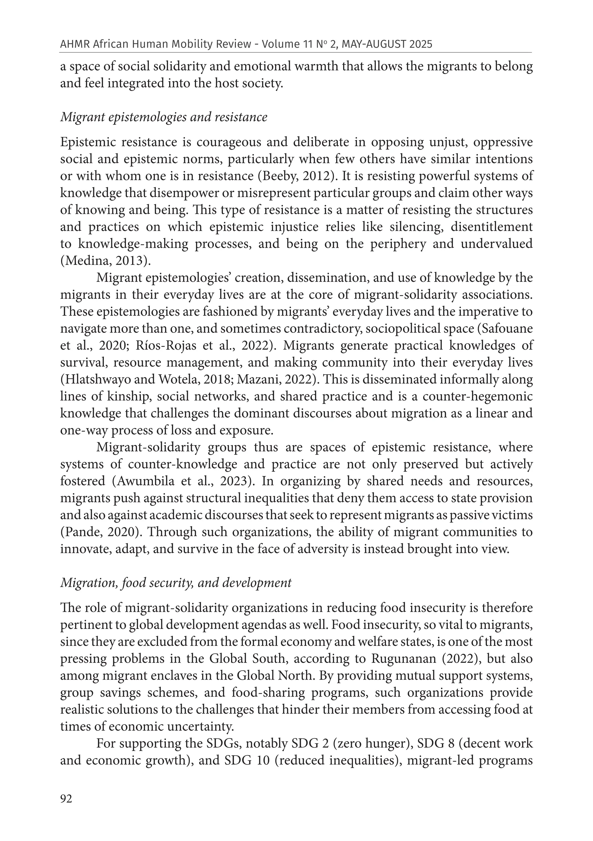 92
AHMR African Human Mobility Review - Volume 11 No
2, MAY-AUGUST 2025
a space of social solidarity and emotional warmth that allows the migrants to belong
and feel integrated into the host society.
Migrant epistemologies and resistance
Epistemic resistance is courageous and deliberate in opposing unjust, oppressive
social and epistemic norms, particularly when few others have similar intentions
or with whom one is in resistance (Beeby, 2012). It is resisting powerful systems of
knowledge that disempower or misrepresent particular groups and claim other ways
of knowing and being. This type of resistance is a matter of resisting the structures
and practices on which epistemic injustice relies like silencing, disentitlement
to knowledge-making processes, and being on the periphery and undervalued
(Medina, 2013).
Migrant epistemologies’ creation, dissemination, and use of knowledge by the
migrants in their everyday lives are at the core of migrant-solidarity associations.
These epistemologies are fashioned by migrants’ everyday lives and the imperative to
navigate more than one, and sometimes contradictory, sociopolitical space (Safouane
et al., 2020; Ríos-Rojas et al., 2022). Migrants generate practical knowledges of
survival, resource management, and making community into their everyday lives
(Hlatshwayo and Wotela, 2018; Mazani, 2022). This is disseminated informally along
lines of kinship, social networks, and shared practice and is a counter-hegemonic
knowledge that challenges the dominant discourses about migration as a linear and
one-way process of loss and exposure.
Migrant-solidarity groups thus are spaces of epistemic resistance, where
systems of counter-knowledge and practice are not only preserved but actively
fostered (Awumbila et al., 2023). In organizing by shared needs and resources,
migrants push against structural inequalities that deny them access to state provision
andalsoagainstacademicdiscoursesthatseektorepresentmigrantsaspassivevictims
(Pande, 2020). Through such organizations, the ability of migrant communities to
innovate, adapt, and survive in the face of adversity is instead brought into view.
Migration, food security, and development
The role of migrant-solidarity organizations in reducing food insecurity is therefore
pertinent to global development agendas as well. Food insecurity, so vital to migrants,
since they are excluded from the formal economy and welfare states, is one of the most
pressing problems in the Global South, according to Rugunanan (2022), but also
among migrant enclaves in the Global North. By providing mutual support systems,
group savings schemes, and food-sharing programs, such organizations provide
realistic solutions to the challenges that hinder their members from accessing food at
times of economic uncertainty.
For supporting the SDGs, notably SDG 2 (zero hunger), SDG 8 (decent work
and economic growth), and SDG 10 (reduced inequalities), migrant-led programs
 