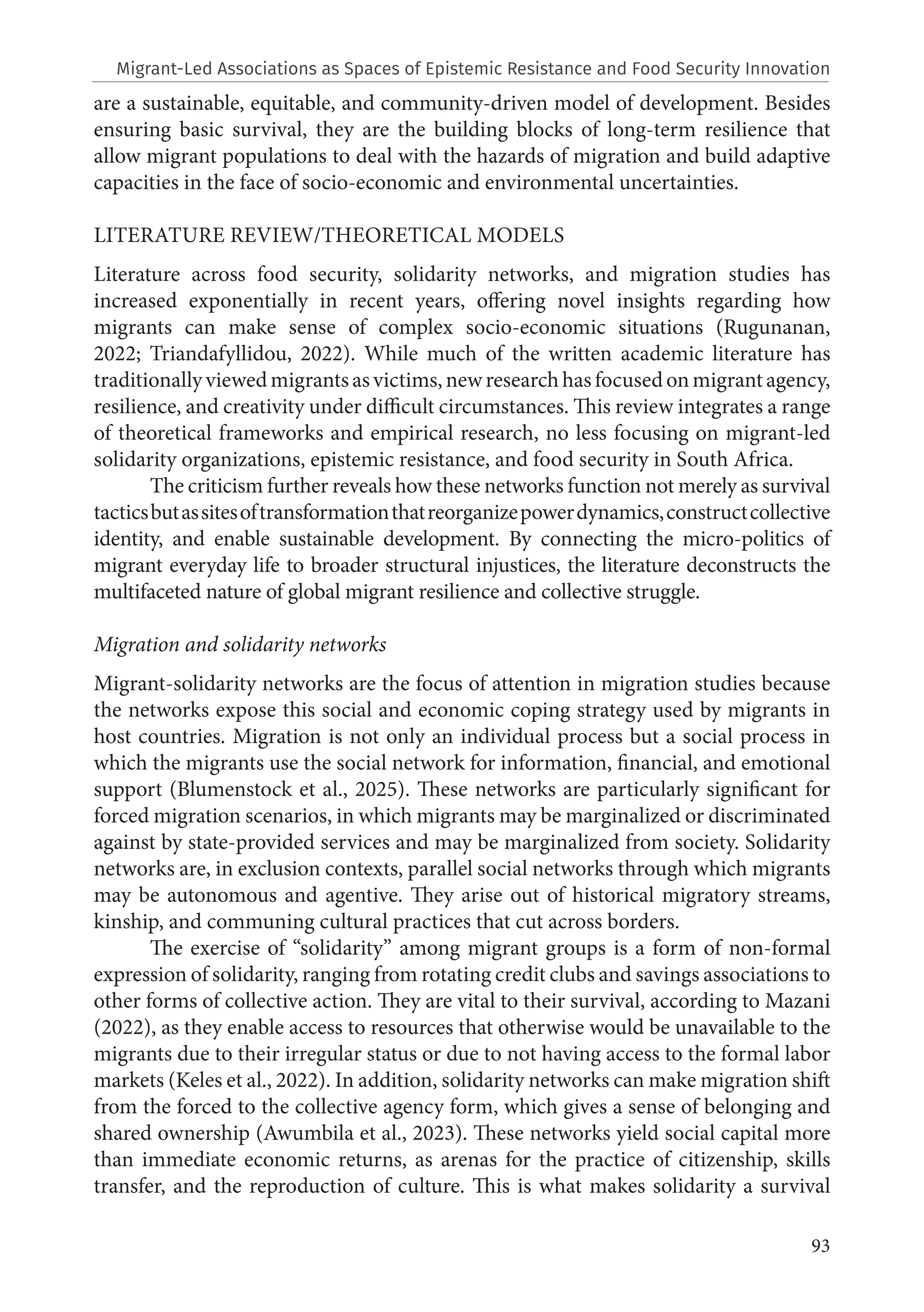 93
are a sustainable, equitable, and community-driven model of development. Besides
ensuring basic survival, they are the building blocks of long-term resilience that
allow migrant populations to deal with the hazards of migration and build adaptive
capacities in the face of socio-economic and environmental uncertainties.
LITERATURE REVIEW/THEORETICAL MODELS
Literature across food security, solidarity networks, and migration studies has
increased exponentially in recent years, offering novel insights regarding how
migrants can make sense of complex socio-economic situations (Rugunanan,
2022; Triandafyllidou, 2022). While much of the written academic literature has
traditionallyviewedmigrantsasvictims,newresearchhasfocusedonmigrantagency,
resilience, and creativity under difficult circumstances. This review integrates a range
of theoretical frameworks and empirical research, no less focusing on migrant-led
solidarity organizations, epistemic resistance, and food security in South Africa.
The criticism further reveals how these networks function not merely as survival
tacticsbutassitesoftransformationthatreorganizepowerdynamics,constructcollective
identity, and enable sustainable development. By connecting the micro-politics of
migrant everyday life to broader structural injustices, the literature deconstructs the
multifaceted nature of global migrant resilience and collective struggle.
Migration and solidarity networks
Migrant-solidarity networks are the focus of attention in migration studies because
the networks expose this social and economic coping strategy used by migrants in
host countries. Migration is not only an individual process but a social process in
which the migrants use the social network for information, financial, and emotional
support (Blumenstock et al., 2025). These networks are particularly significant for
forced migration scenarios, in which migrants may be marginalized or discriminated
against by state-provided services and may be marginalized from society. Solidarity
networks are, in exclusion contexts, parallel social networks through which migrants
may be autonomous and agentive. They arise out of historical migratory streams,
kinship, and communing cultural practices that cut across borders.
The exercise of “solidarity” among migrant groups is a form of non-formal
expression of solidarity, ranging from rotating credit clubs and savings associations to
other forms of collective action. They are vital to their survival, according to Mazani
(2022), as they enable access to resources that otherwise would be unavailable to the
migrants due to their irregular status or due to not having access to the formal labor
markets (Keles et al., 2022). In addition, solidarity networks can make migration shift
from the forced to the collective agency form, which gives a sense of belonging and
shared ownership (Awumbila et al., 2023). These networks yield social capital more
than immediate economic returns, as arenas for the practice of citizenship, skills
transfer, and the reproduction of culture. This is what makes solidarity a survival
Migrant-Led Associations as Spaces of Epistemic Resistance and Food Security Innovation
 