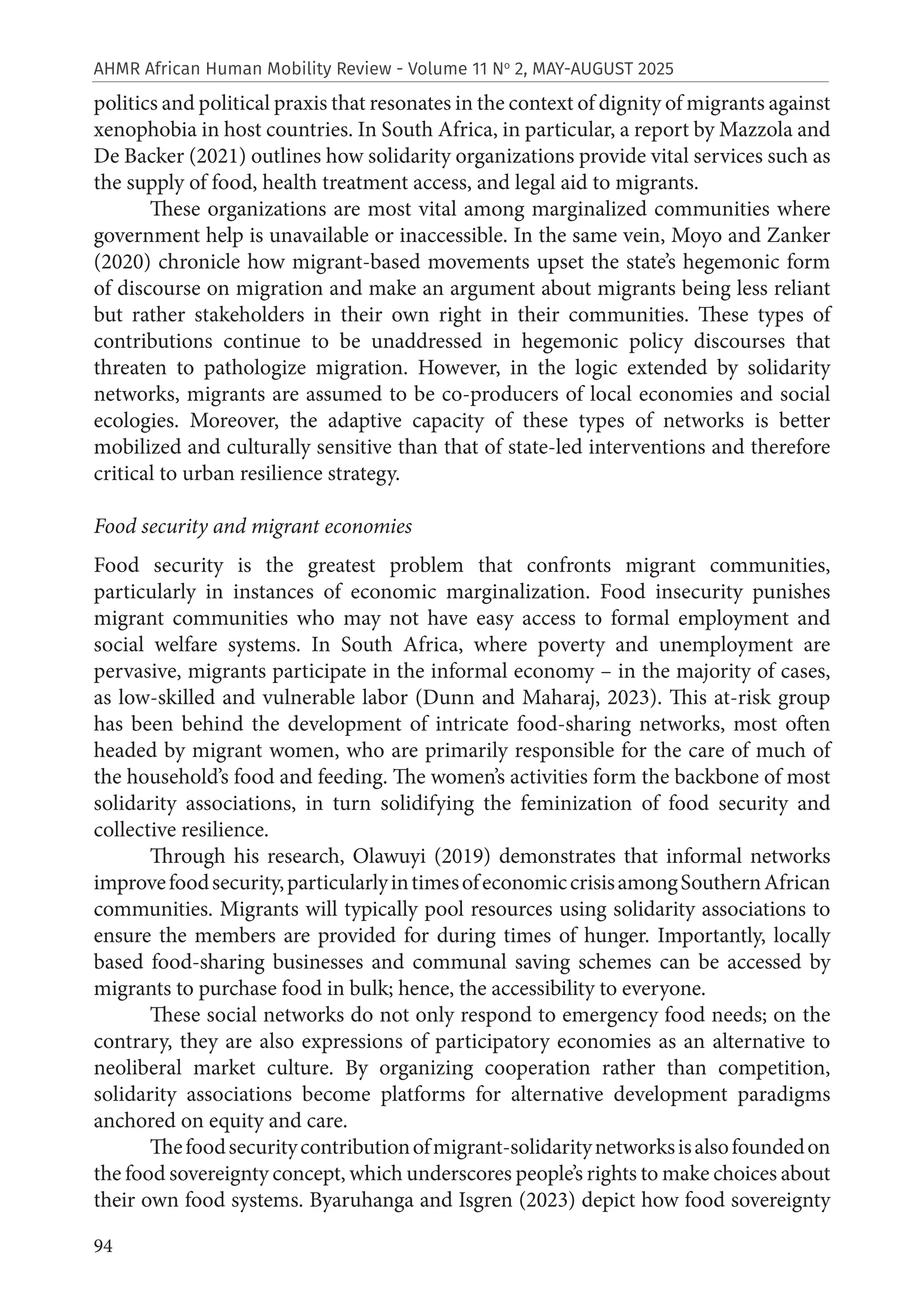 94
AHMR African Human Mobility Review - Volume 11 No
2, MAY-AUGUST 2025
politics and political praxis that resonates in the context of dignity of migrants against
xenophobia in host countries. In South Africa, in particular, a report by Mazzola and
De Backer (2021) outlines how solidarity organizations provide vital services such as
the supply of food, health treatment access, and legal aid to migrants.
These organizations are most vital among marginalized communities where
government help is unavailable or inaccessible. In the same vein, Moyo and Zanker
(2020) chronicle how migrant-based movements upset the state’s hegemonic form
of discourse on migration and make an argument about migrants being less reliant
but rather stakeholders in their own right in their communities. These types of
contributions continue to be unaddressed in hegemonic policy discourses that
threaten to pathologize migration. However, in the logic extended by solidarity
networks, migrants are assumed to be co-producers of local economies and social
ecologies. Moreover, the adaptive capacity of these types of networks is better
mobilized and culturally sensitive than that of state-led interventions and therefore
critical to urban resilience strategy.
Food security and migrant economies
Food security is the greatest problem that confronts migrant communities,
particularly in instances of economic marginalization. Food insecurity punishes
migrant communities who may not have easy access to formal employment and
social welfare systems. In South Africa, where poverty and unemployment are
pervasive, migrants participate in the informal economy – in the majority of cases,
as low-skilled and vulnerable labor (Dunn and Maharaj, 2023). This at-risk group
has been behind the development of intricate food-sharing networks, most often
headed by migrant women, who are primarily responsible for the care of much of
the household’s food and feeding. The women’s activities form the backbone of most
solidarity associations, in turn solidifying the feminization of food security and
collective resilience.
Through his research, Olawuyi (2019) demonstrates that informal networks
improvefoodsecurity,particularlyintimesofeconomiccrisisamongSouthernAfrican
communities. Migrants will typically pool resources using solidarity associations to
ensure the members are provided for during times of hunger. Importantly, locally
based food-sharing businesses and communal saving schemes can be accessed by
migrants to purchase food in bulk; hence, the accessibility to everyone.
These social networks do not only respond to emergency food needs; on the
contrary, they are also expressions of participatory economies as an alternative to
neoliberal market culture. By organizing cooperation rather than competition,
solidarity associations become platforms for alternative development paradigms
anchored on equity and care.
Thefoodsecuritycontributionofmigrant-solidaritynetworksisalsofoundedon
the food sovereignty concept, which underscores people’s rights to make choices about
their own food systems. Byaruhanga and Isgren (2023) depict how food sovereignty
 
