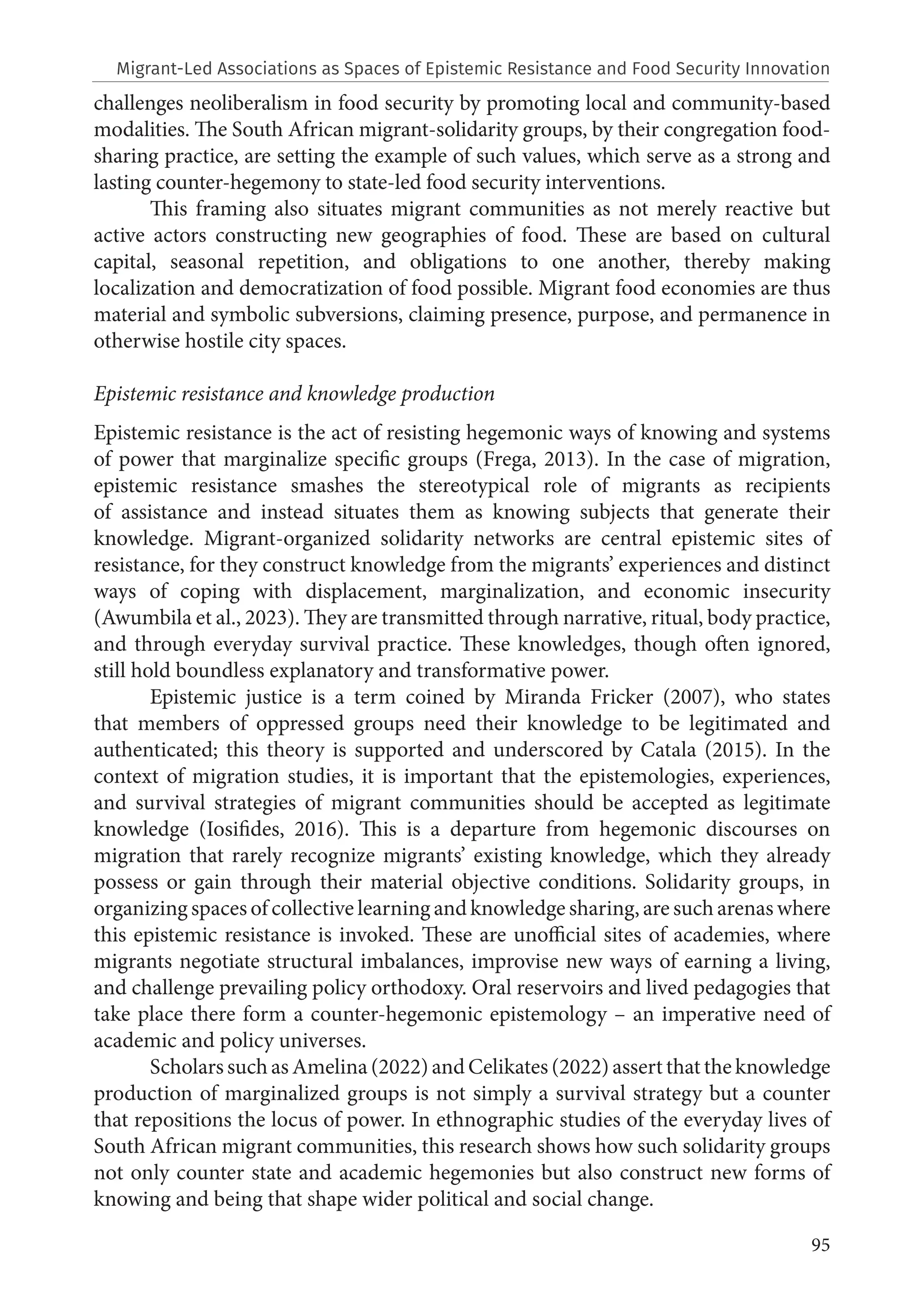 95
challenges neoliberalism in food security by promoting local and community-based
modalities. The South African migrant-solidarity groups, by their congregation food-
sharing practice, are setting the example of such values, which serve as a strong and
lasting counter-hegemony to state-led food security interventions.
This framing also situates migrant communities as not merely reactive but
active actors constructing new geographies of food. These are based on cultural
capital, seasonal repetition, and obligations to one another, thereby making
localization and democratization of food possible. Migrant food economies are thus
material and symbolic subversions, claiming presence, purpose, and permanence in
otherwise hostile city spaces.
Epistemic resistance and knowledge production
Epistemic resistance is the act of resisting hegemonic ways of knowing and systems
of power that marginalize specific groups (Frega, 2013). In the case of migration,
epistemic resistance smashes the stereotypical role of migrants as recipients
of assistance and instead situates them as knowing subjects that generate their
knowledge. Migrant-organized solidarity networks are central epistemic sites of
resistance, for they construct knowledge from the migrants’ experiences and distinct
ways of coping with displacement, marginalization, and economic insecurity
(Awumbila et al., 2023). They are transmitted through narrative, ritual, body practice,
and through everyday survival practice. These knowledges, though often ignored,
still hold boundless explanatory and transformative power.
Epistemic justice is a term coined by Miranda Fricker (2007), who states
that members of oppressed groups need their knowledge to be legitimated and
authenticated; this theory is supported and underscored by Catala (2015). In the
context of migration studies, it is important that the epistemologies, experiences,
and survival strategies of migrant communities should be accepted as legitimate
knowledge (Iosifides, 2016). This is a departure from hegemonic discourses on
migration that rarely recognize migrants’ existing knowledge, which they already
possess or gain through their material objective conditions. Solidarity groups, in
organizing spaces of collective learning and knowledge sharing, are such arenas where
this epistemic resistance is invoked. These are unofficial sites of academies, where
migrants negotiate structural imbalances, improvise new ways of earning a living,
and challenge prevailing policy orthodoxy. Oral reservoirs and lived pedagogies that
take place there form a counter-hegemonic epistemology – an imperative need of
academic and policy universes.
Scholars such as Amelina (2022) and Celikates (2022) assert that the knowledge
production of marginalized groups is not simply a survival strategy but a counter
that repositions the locus of power. In ethnographic studies of the everyday lives of
South African migrant communities, this research shows how such solidarity groups
not only counter state and academic hegemonies but also construct new forms of
knowing and being that shape wider political and social change.
Migrant-Led Associations as Spaces of Epistemic Resistance and Food Security Innovation
 