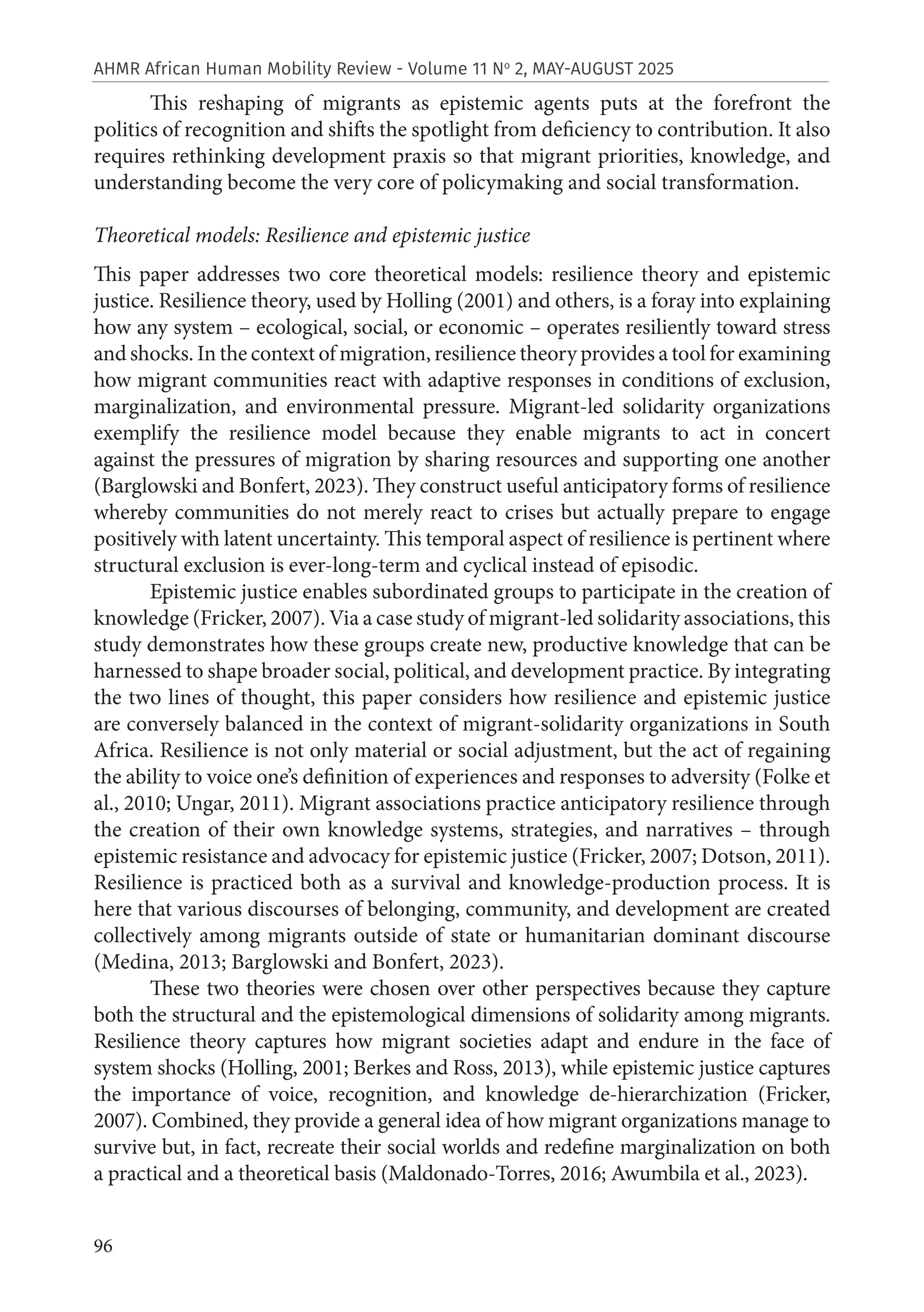 96
AHMR African Human Mobility Review - Volume 11 No
2, MAY-AUGUST 2025
This reshaping of migrants as epistemic agents puts at the forefront the
politics of recognition and shifts the spotlight from deficiency to contribution. It also
requires rethinking development praxis so that migrant priorities, knowledge, and
understanding become the very core of policymaking and social transformation.
Theoretical models: Resilience and epistemic justice
This paper addresses two core theoretical models: resilience theory and epistemic
justice. Resilience theory, used by Holling (2001) and others, is a foray into explaining
how any system – ecological, social, or economic – operates resiliently toward stress
and shocks. In the context of migration, resilience theory provides a tool for examining
how migrant communities react with adaptive responses in conditions of exclusion,
marginalization, and environmental pressure. Migrant-led solidarity organizations
exemplify the resilience model because they enable migrants to act in concert
against the pressures of migration by sharing resources and supporting one another
(Barglowski and Bonfert, 2023). They construct useful anticipatory forms of resilience
whereby communities do not merely react to crises but actually prepare to engage
positively with latent uncertainty. This temporal aspect of resilience is pertinent where
structural exclusion is ever-long-term and cyclical instead of episodic.
Epistemic justice enables subordinated groups to participate in the creation of
knowledge (Fricker, 2007). Via a case study of migrant-led solidarity associations, this
study demonstrates how these groups create new, productive knowledge that can be
harnessed to shape broader social, political, and development practice. By integrating
the two lines of thought, this paper considers how resilience and epistemic justice
are conversely balanced in the context of migrant-solidarity organizations in South
Africa. Resilience is not only material or social adjustment, but the act of regaining
the ability to voice one’s definition of experiences and responses to adversity (Folke et
al., 2010; Ungar, 2011). Migrant associations practice anticipatory resilience through
the creation of their own knowledge systems, strategies, and narratives – through
epistemic resistance and advocacy for epistemic justice (Fricker, 2007; Dotson, 2011).
Resilience is practiced both as a survival and knowledge-production process. It is
here that various discourses of belonging, community, and development are created
collectively among migrants outside of state or humanitarian dominant discourse
(Medina, 2013; Barglowski and Bonfert, 2023).
These two theories were chosen over other perspectives because they capture
both the structural and the epistemological dimensions of solidarity among migrants.
Resilience theory captures how migrant societies adapt and endure in the face of
system shocks (Holling, 2001; Berkes and Ross, 2013), while epistemic justice captures
the importance of voice, recognition, and knowledge de-hierarchization (Fricker,
2007). Combined, they provide a general idea of how migrant organizations manage to
survive but, in fact, recreate their social worlds and redefine marginalization on both
a practical and a theoretical basis (Maldonado-Torres, 2016; Awumbila et al., 2023).
 