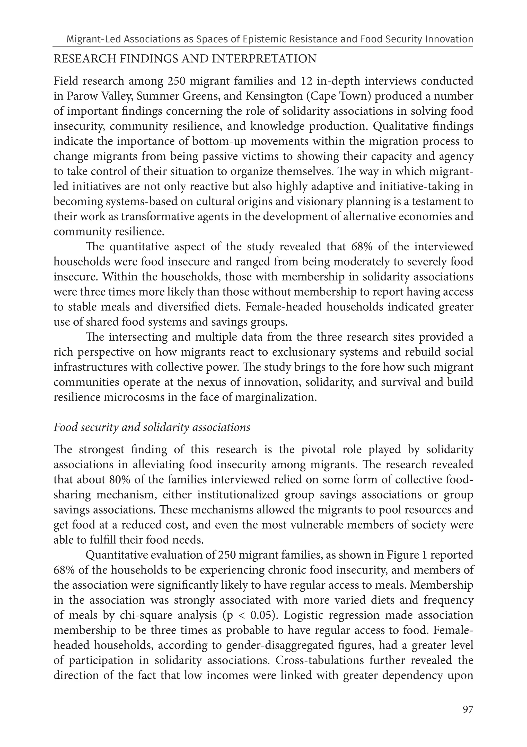 97
RESEARCH FINDINGS AND INTERPRETATION
Field research among 250 migrant families and 12 in-depth interviews conducted
in Parow Valley, Summer Greens, and Kensington (Cape Town) produced a number
of important findings concerning the role of solidarity associations in solving food
insecurity, community resilience, and knowledge production. Qualitative findings
indicate the importance of bottom-up movements within the migration process to
change migrants from being passive victims to showing their capacity and agency
to take control of their situation to organize themselves. The way in which migrant-
led initiatives are not only reactive but also highly adaptive and initiative-taking in
becoming systems-based on cultural origins and visionary planning is a testament to
their work as transformative agents in the development of alternative economies and
community resilience.
The quantitative aspect of the study revealed that 68% of the interviewed
households were food insecure and ranged from being moderately to severely food
insecure. Within the households, those with membership in solidarity associations
were three times more likely than those without membership to report having access
to stable meals and diversified diets. Female-headed households indicated greater
use of shared food systems and savings groups.
The intersecting and multiple data from the three research sites provided a
rich perspective on how migrants react to exclusionary systems and rebuild social
infrastructures with collective power. The study brings to the fore how such migrant
communities operate at the nexus of innovation, solidarity, and survival and build
resilience microcosms in the face of marginalization.
Food security and solidarity associations
The strongest finding of this research is the pivotal role played by solidarity
associations in alleviating food insecurity among migrants. The research revealed
that about 80% of the families interviewed relied on some form of collective food-
sharing mechanism, either institutionalized group savings associations or group
savings associations. These mechanisms allowed the migrants to pool resources and
get food at a reduced cost, and even the most vulnerable members of society were
able to fulfill their food needs.
Quantitative evaluation of 250 migrant families, as shown in Figure 1 reported
68% of the households to be experiencing chronic food insecurity, and members of
the association were significantly likely to have regular access to meals. Membership
in the association was strongly associated with more varied diets and frequency
of meals by chi-square analysis (p < 0.05). Logistic regression made association
membership to be three times as probable to have regular access to food. Female-
headed households, according to gender-disaggregated figures, had a greater level
of participation in solidarity associations. Cross-tabulations further revealed the
direction of the fact that low incomes were linked with greater dependency upon
Migrant-Led Associations as Spaces of Epistemic Resistance and Food Security Innovation
 