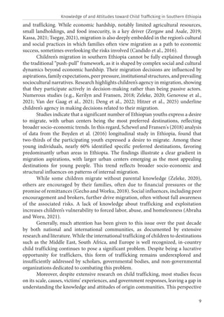 9
and trafficking. While economic hardship, notably limited agricultural resources,
small landholdings, and food insecurity, is a key driver (Zergaw and Asale, 2019;
Kassa, 2021; Tsegay, 2021), migration is also deeply embedded in the region’s cultural
and social practices in which families often view migration as a path to economic
success, sometimes overlooking the risks involved (Candido et al., 2016).
Children’s migration in southern Ethiopia cannot be fully explained through
the traditional “push-pull” framework, as it is shaped by complex social and cultural
dynamics beyond economic hardship. Their migration decisions are influenced by
aspirations, family expectations, peer pressure, institutional structures, and prevailing
sociocultural narratives. Research highlights children’s agency in migration, showing
that they participate actively in decision-making rather than being passive actors.
Numerous studies (e.g., Kerilyn and Fransen, 2018; Zeleke, 2020; Genovese et al.,
2021; Van der Gaag et al., 2021; Deng et al., 2022; Hitzer et al., 2025) underline
children’s agency in making decisions related to their migration.
Studies indicate that a significant number of Ethiopian youths express a desire
to migrate, with urban centers being the most preferred destinations, reflecting
broader socio-economic trends. In this regard, Schewel and Fransen's (2018) analysis
of data from the Boyden et al. (2016) longitudinal study in Ethiopia, found that
two-thirds of the participating youth expressed a desire to migrate. Among these
young individuals, nearly 60% identified specific preferred destinations, favoring
predominantly urban areas in Ethiopia. The findings illustrate a clear gradient in
migration aspirations, with larger urban centers emerging as the most appealing
destinations for young people. This trend reflects broader socio-economic and
structural influences on patterns of internal migration.
While some children migrate without parental knowledge (Zeleke, 2020),
others are encouraged by their families, often due to financial pressures or the
promise of remittances (Gecho and Worku, 2018). Social influences, including peer
encouragement and brokers, further drive migration, often without full awareness
of the associated risks. A lack of knowledge about trafficking and exploitation
increases children’s vulnerability to forced labor, abuse, and homelessness (Abraha
and Woru, 2021).
Generally, much attention has been given to this issue over the past decade
by both national and international communities, as documented by extensive
research and literature. While the international trafficking of children to destinations
such as the Middle East, South Africa, and Europe is well recognized, in-country
child trafficking continues to pose a significant problem. Despite being a lucrative
opportunity for traffickers, this form of trafficking remains underexplored and
insufficiently addressed by scholars, governmental bodies, and non-governmental
organizations dedicated to combating this problem.
Moreover, despite extensive research on child trafficking, most studies focus
on its scale, causes, victims’ experiences, and government responses, leaving a gap in
understanding the knowledge and attitudes of origin communities. This perspective
Knowledge of and Attitudes toward Child Trafficking in Southern Ethiopia
 