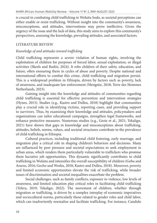 10
AHMR African Human Mobility Review - Volume 11 No
2, MAY-AUGUST 2025
is crucial in combating child trafficking in Wolaita Sodo, as societal perceptions can
either enable or resist trafficking. Without insight into the community’s awareness,
misconceptions, and attitudes, interventions may prove ineffective. Given the
urgency of the issue and the lack of data, this study aims to explore this community’s
perspectives, assessing the knowledge, prevailing attitudes, and associated factors.
LITERATURE REVIEW
Knowledge of and attitudes toward trafficking
Child trafficking represents a severe violation of human rights, involving the
exploitation of children for purposes of forced labor, sexual exploitation, or illegal
activities (Skeels and Bashir, 2024). It robs children of their safety, education, and
future, often ensnaring them in cycles of abuse and poverty. Despite national and
international efforts to combat this crime, child trafficking and migration persist.
This is a widespread problem in Ethiopia, driven by factors such as poverty, lack
of awareness, and inadequate law enforcement (Mengstie, 2018; Terre des Hommes
Netherlands, 2023).
Gaining insight into the knowledge and attitudes of communities regarding
child trafficking is essential for effective prevention and intervention strategies
(Hynes, 2013). Studies (e.g., Kastro and Dullea, 2018) highlight that communities
play a crucial role in identifying victims, reporting cases, and providing support
to survivors. Thus, by examining their knowledge and attitudes, policymakers and
organizations can tailor educational campaigns, strengthen legal frameworks, and
enhance protective measures. Numerous studies (e.g., Gezie et al., 2021; Tekalign,
2021) have shown that gaps in knowledge and misconceptions about trafficking,
attitudes, beliefs, norms, values, and societal structures contribute to the prevalence
of child trafficking in Ethiopia.
Cultural practices, including traditional child fostering, early marriage, and
migration play a critical role in shaping children’s behaviors and decisions. Many
are influenced by peer pressure and societal expectations to seek employment in
urban areas, which renders them particularly vulnerable to traffickers who promise
them lucrative job opportunities. This dynamic significantly contributes to child
trafficking in Wolaita and intensifies the overall susceptibility of children (Gebu and
Ararso, 2016; Gecho and Worku, 2018; Kastro and Dullea, 2018). Moreover, poverty
and limited economic opportunities elevate the risk of trafficking, while broader
issues of discrimination and societal inequalities exacerbate the problem.
Social challenges, such as family conflicts, exposure to violence, low levels of
awareness, and limited education play critical roles in facilitating child trafficking
(Tefera, 2019; Tekalign, 2022). The movement of children, whether through
migration or trafficking, is driven by a complex interplay of economic imperatives
and sociocultural norms, particularly those related to gender roles and child labor,
which can inadvertently normalize and facilitate trafficking. For instance, Candido
 