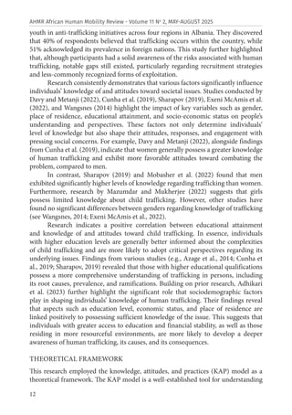 12
AHMR African Human Mobility Review - Volume 11 No
2, MAY-AUGUST 2025
youth in anti-trafficking initiatives across four regions in Albania. They discovered
that 40% of respondents believed that trafficking occurs within the country, while
51% acknowledged its prevalence in foreign nations. This study further highlighted
that, although participants had a solid awareness of the risks associated with human
trafficking, notable gaps still existed, particularly regarding recruitment strategies
and less-commonly recognized forms of exploitation.
Research consistently demonstrates that various factors significantly influence
individuals’ knowledge of and attitudes toward societal issues. Studies conducted by
Davy and Metanji (2022), Cunha et al. (2019), Sharapov (2019), Exeni McAmis et al.
(2022), and Wangsnes (2014) highlight the impact of key variables such as gender,
place of residence, educational attainment, and socio-economic status on people’s
understanding and perspectives. These factors not only determine individuals’
level of knowledge but also shape their attitudes, responses, and engagement with
pressing social concerns. For example, Davy and Metanji (2022), alongside findings
from Cunha et al. (2019), indicate that women generally possess a greater knowledge
of human trafficking and exhibit more favorable attitudes toward combating the
problem, compared to men.
In contrast, Sharapov (2019) and Mobasher et al. (2022) found that men
exhibited significantly higher levels of knowledge regarding trafficking than women.
Furthermore, research by Mazumdar and Mukherjee (2022) suggests that girls
possess limited knowledge about child trafficking. However, other studies have
found no significant differences between genders regarding knowledge of trafficking
(see Wangsnes, 2014; Exeni McAmis et al., 2022).
Research indicates a positive correlation between educational attainment
and knowledge of and attitudes toward child trafficking. In essence, individuals
with higher education levels are generally better informed about the complexities
of child trafficking and are more likely to adopt critical perspectives regarding its
underlying issues. Findings from various studies (e.g., Azage et al., 2014; Cunha et
al., 2019; Sharapov, 2019) revealed that those with higher educational qualifications
possess a more comprehensive understanding of trafficking in persons, including
its root causes, prevalence, and ramifications. Building on prior research, Adhikari
et al. (2023) further highlight the significant role that sociodemographic factors
play in shaping individuals’ knowledge of human trafficking. Their findings reveal
that aspects such as education level, economic status, and place of residence are
linked positively to possessing sufficient knowledge of the issue. This suggests that
individuals with greater access to education and financial stability, as well as those
residing in more resourceful environments, are more likely to develop a deeper
awareness of human trafficking, its causes, and its consequences.
THEORETICAL FRAMEWORK
This research employed the knowledge, attitudes, and practices (KAP) model as a
theoretical framework. The KAP model is a well-established tool for understanding
 