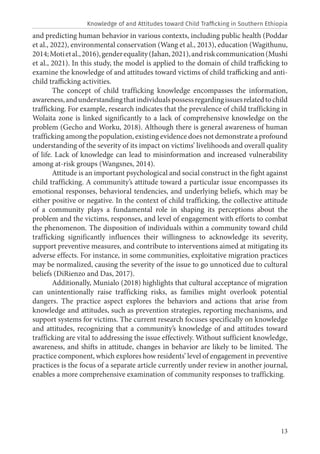 13
and predicting human behavior in various contexts, including public health (Poddar
et al., 2022), environmental conservation (Wang et al., 2013), education (Wagithunu,
2014;Motietal.,2016),genderequality(Jahan,2021),andriskcommunication(Mushi
et al., 2021). In this study, the model is applied to the domain of child trafficking to
examine the knowledge of and attitudes toward victims of child trafficking and anti-
child trafficking activities.
The concept of child trafficking knowledge encompasses the information,
awareness,andunderstandingthatindividualspossessregardingissuesrelatedtochild
trafficking. For example, research indicates that the prevalence of child trafficking in
Wolaita zone is linked significantly to a lack of comprehensive knowledge on the
problem (Gecho and Worku, 2018). Although there is general awareness of human
trafficking among the population, existing evidence does not demonstrate a profound
understanding of the severity of its impact on victims’ livelihoods and overall quality
of life. Lack of knowledge can lead to misinformation and increased vulnerability
among at-risk groups (Wangsnes, 2014).
Attitude is an important psychological and social construct in the fight against
child trafficking. A community’s attitude toward a particular issue encompasses its
emotional responses, behavioral tendencies, and underlying beliefs, which may be
either positive or negative. In the context of child trafficking, the collective attitude
of a community plays a fundamental role in shaping its perceptions about the
problem and the victims, responses, and level of engagement with efforts to combat
the phenomenon. The disposition of individuals within a community toward child
trafficking significantly influences their willingness to acknowledge its severity,
support preventive measures, and contribute to interventions aimed at mitigating its
adverse effects. For instance, in some communities, exploitative migration practices
may be normalized, causing the severity of the issue to go unnoticed due to cultural
beliefs (DiRienzo and Das, 2017).
Additionally, Munialo (2018) highlights that cultural acceptance of migration
can unintentionally raise trafficking risks, as families might overlook potential
dangers. The practice aspect explores the behaviors and actions that arise from
knowledge and attitudes, such as prevention strategies, reporting mechanisms, and
support systems for victims. The current research focuses specifically on knowledge
and attitudes, recognizing that a community’s knowledge of and attitudes toward
trafficking are vital to addressing the issue effectively. Without sufficient knowledge,
awareness, and shifts in attitude, changes in behavior are likely to be limited. The
practice component, which explores how residents’ level of engagement in preventive
practices is the focus of a separate article currently under review in another journal,
enables a more comprehensive examination of community responses to trafficking.
Knowledge of and Attitudes toward Child Trafficking in Southern Ethiopia
 