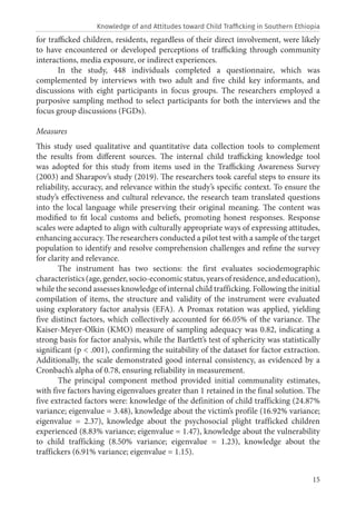 15
for trafficked children, residents, regardless of their direct involvement, were likely
to have encountered or developed perceptions of trafficking through community
interactions, media exposure, or indirect experiences.
In the study, 448 individuals completed a questionnaire, which was
complemented by interviews with two adult and five child key informants, and
discussions with eight participants in focus groups. The researchers employed a
purposive sampling method to select participants for both the interviews and the
focus group discussions (FGDs).
Measures
This study used qualitative and quantitative data collection tools to complement
the results from different sources. The internal child trafficking knowledge tool
was adopted for this study from items used in the Trafficking Awareness Survey
(2003) and Sharapov’s study (2019). The researchers took careful steps to ensure its
reliability, accuracy, and relevance within the study’s specific context. To ensure the
study’s effectiveness and cultural relevance, the research team translated questions
into the local language while preserving their original meaning. The content was
modified to fit local customs and beliefs, promoting honest responses. Response
scales were adapted to align with culturally appropriate ways of expressing attitudes,
enhancing accuracy. The researchers conducted a pilot test with a sample of the target
population to identify and resolve comprehension challenges and refine the survey
for clarity and relevance.
The instrument has two sections: the first evaluates sociodemographic
characteristics(age,gender,socio-economicstatus,yearsofresidence,andeducation),
while the second assesses knowledge of internal child trafficking. Following the initial
compilation of items, the structure and validity of the instrument were evaluated
using exploratory factor analysis (EFA). A Promax rotation was applied, yielding
five distinct factors, which collectively accounted for 66.05% of the variance. The
Kaiser-Meyer-Olkin (KMO) measure of sampling adequacy was 0.82, indicating a
strong basis for factor analysis, while the Bartlett’s test of sphericity was statistically
significant (p < .001), confirming the suitability of the dataset for factor extraction.
Additionally, the scale demonstrated good internal consistency, as evidenced by a
Cronbach’s alpha of 0.78, ensuring reliability in measurement.
The principal component method provided initial communality estimates,
with five factors having eigenvalues greater than 1 retained in the final solution. The
five extracted factors were: knowledge of the definition of child trafficking (24.87%
variance; eigenvalue = 3.48), knowledge about the victim’s profile (16.92% variance;
eigenvalue = 2.37), knowledge about the psychosocial plight trafficked children
experienced (8.83% variance; eigenvalue = 1.47), knowledge about the vulnerability
to child trafficking (8.50% variance; eigenvalue = 1.23), knowledge about the
traffickers (6.91% variance; eigenvalue = 1.15).
Knowledge of and Attitudes toward Child Trafficking in Southern Ethiopia
 