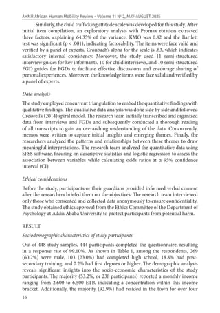 16
AHMR African Human Mobility Review - Volume 11 No
2, MAY-AUGUST 2025
Similarly, the child trafficking attitude scale was developed for this study. After
initial item compilation, an exploratory analysis with Promax rotation extracted
three factors, explaining 64.35% of the variance. KMO was 0.82 and the Bartlett
test was significant (p < .001), indicating factorability. The items were face valid and
verified by a panel of experts. Cronbach’s alpha for the scale is .83, which indicates
satisfactory internal consistency. Moreover, the study used 11 semi-structured
interview guides for key informants, 10 for child interviews, and 10 semi-structured
FGD guides for FGDs to facilitate effective discussions and encourage sharing of
personal experiences. Moreover, the knowledge items were face valid and verified by
a panel of experts.
Data analysis
The study employed concurrent triangulation to embed the quantitative findings with
qualitative findings. The qualitative data analysis was done side by side and followed
Creswell’s (2014) spiral model. The research team initially transcribed and organized
data from interviews and FGDs and subsequently conducted a thorough reading
of all transcripts to gain an overarching understanding of the data. Concurrently,
memos were written to capture initial insights and emerging themes. Finally, the
researchers analyzed the patterns and relationships between these themes to draw
meaningful interpretations. The research team analyzed the quantitative data using
SPSS software, focusing on descriptive statistics and logistic regression to assess the
association between variables while calculating odds ratios at α 95% confidence
interval (CI).
Ethical considerations
Before the study, participants or their guardians provided informed verbal consent
after the researchers briefed them on the objectives. The research team interviewed
only those who consented and collected data anonymously to ensure confidentiality.
The study obtained ethics approval from the Ethics Committee of the Department of
Psychology at Addis Ababa University to protect participants from potential harm.
RESULT
Sociodemographic characteristics of study participants
Out of 448 study samples, 444 participants completed the questionnaire, resulting
in a response rate of 99.10%. As shown in Table 1, among the respondents, 269
(60.2%) were male, 103 (23.0%) had completed high school, 18.8% had post-
secondary training, and 7.2% had first degrees or higher. The demographic analysis
reveals significant insights into the socio-economic characteristics of the study
participants. The majority (53.2%, or 238 participants) reported a monthly income
ranging from 2,600 to 6,500 ETB, indicating a concentration within this income
bracket. Additionally, the majority (92.9%) had resided in the town for over four
 