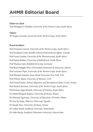 AHMR Editorial Board
_______________________________________________________
Editor-in-Chief
Prof Mulugeta F. Dinbabo, University of the Western Cape, South Africa
Editors
Dr Sergio Carciotto, University of the Western Cape, South Africa
Board members
Prof Vivienne Lawack, University of the Western Cape, South Africa
Prof Jonathan Crush, Balsillie School of International Affairs, Canada
Prof Loren Landau, University of the Witwatersrand, South Africa
Prof Simon Bekker, University of Stellenbosch, South Africa
Prof Thomas Faist, Bielefeld University, Germany
Prof Raul Delagdo Wise, Universidad Autónoma de Zacatecas, Mexico
Prof Laurence Piper, University of the Western Cape, South Africa
Prof Shimelis Gulema, Stony Brook University, New York, USA
Prof Wilson Majee, University of Missouri, USA
Prof Linda Oucho, African Migration and Development Policy Centre, Kenya
Prof Razack Karriem, University of the Western Cape, South Africa
Prof Ernest Angu Pineteh, University of Pretoria, South Africa
Dr Delali Margaret Badasu, University of Ghana, Ghana
Dr Edmond Agyeman, University of Education, Winneba, Ghana
Dr Eria Serwajja, Makerere University, Uganda
Dr Joseph Yaro, University of Ghana, Ghana
Dr Lothar Smith, Radboud University, Netherlands
Dr Aldo Skoda, Pontifical Urbaniana University, Vatican State
 