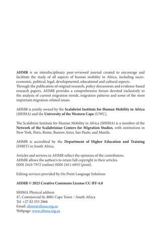 1
AHMR is an interdisciplinary peer-reviewed journal created to encourage and
facilitate the study of all aspects of human mobility in Africa, including socio-
economic, political, legal, developmental, educational and cultural aspects.
Through the publication of original research, policy discussions and evidence-based
research papers, AHMR provides a comprehensive forum devoted exclusively to
the analysis of current migration trends, migration patterns and some of the most
important migration-related issues.
AHMR is jointly owned by the Scalabrini Institute for Human Mobility in Africa
(SIHMA) and the University of the Western Cape (UWC).
The Scalabrini Institute for Human Mobility in Africa (SIHMA) is a member of the
Network of the Scalabrinian Centers for Migration Studies, with institutions in
New York, Paris, Rome, Buenos Aires, Sao Paulo, and Manila.
AHMR is accredited by the Department of Higher Education and Training
(DHET) in South Africa.
Articles and reviews in AHMR reflect the opinions of the contributors.
AHMR allows the author/s to retain full copyright in their articles.
ISSN 2410-7972 (online) ISSN 2411-6955 (print).
Editing services provided by On Point Language Solutions
AHMR © 2025 Creative Commons License CC-BY-4.0
SIHMA Physical address
47, Commercial St, 8001 Cape Town – South Africa
Tel. +27 82 555 2066
Email: ahmr@sihma.org.za
Webpage: www.sihma.org.za
 
