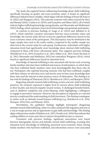 29
The study also explored factors influencing knowledge about child trafficking,
specifically focusing on gender and socio-economic status. It found no significant
differences linked to these variables, which aligns with the findings of Exeni McAmis et
al. (2022) and Wangsnes (2014). This outcome contrasts with earlier research by Davy
and Metanji (2022), Cunha et al. (2019), and Gonçalves and Matos (2021), all of which
indicate higher trafficking knowledge among females, and Mazumdar and Mukherjee’s
(2022) finding, which reported a lower level of knowledge among female participants.
In contrast to previous findings of Azage et al. (2014) and Adhikari et al.
(2023), which reported a positive association between socio-economic status and
knowledge, the current study did not reveal any significant differences based on the
socio-economic status of the participants. This discrepancy may be attributed to the
larger sample sizes used in the earlier studies, compared to the smaller sample size
observed in the current study for each group. Furthermore, individuals with higher
education levels had significantly more knowledge about internal child trafficking
compared to those with lower educational status. This supports previous findings
(Botchkovar et al., 2016; Gonçalves et al., 2021; Sabita et al., 2021; Exeni McAmis et
al., 2022; Mazumdar and Mukherjee, 2022) but contradicts Wangsnes (2014), which
found no significant differences based on education level.
Knowledge of internal trafficking is also associated with factors such as having
family members who have been trafficked and sources of information, in which those
who have trafficked family members seem more knowledgeable than those who do
not. Participants who reported knowing someone who had been trafficked, coupled
with their reliance on television news and movies seem to have more knowledge than
those who used the internet as their primary source of information. This finding is in
line with the findings of Thainiyom (2011), Shrestha et al. (2015), and Sharapov (2019).
Regarding attitudes toward child trafficking victims and anti-child trafficking
practices, the residents expressed a higher level of concern about child trafficking
in their locality and showed empathy toward victims. It challenged harmful beliefs,
such as children’s complicity and victim-blaming, while highlighting a willingness
to engage in preventive measures. However, the perception of migration as a normal
practice complicated the understanding of child movement. This finding is analogous
to earlier work on attitudes toward human trafficking (e.g., Botchkovar et al., 2016;
Sharapov, 2019; Davy and Metanji, 2022).
Nevertheless, the qualitative findings highlight participants’ disagreeing
attitudes toward child trafficking, where it is often confused with migration and seen as
a way to escape poverty and an opportunity to gain skills and knowledge. This finding
aligns with previous studies (Walakira et al., 2015; Zewdie et al., 2024) that indicate that
sending children to towns and cities to improve household income is common.
Consistent with previous findings, significant associations were found
between demographic factors and attitudes toward child trafficking, revealing that
education level, knowledge of trafficking, perceived socio-economic status, having
family members who had been trafficked, and information sources were associated
Knowledge of and Attitudes toward Child Trafficking in Southern Ethiopia
 