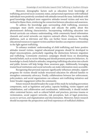 31
Moreover, demographic factors such as education level, knowledge of
trafficking, perceived socio-economic status, and personal experiences with trafficked
individuals were positively correlated with attitudes toward the issue. Individuals with
good knowledge displayed more supportive attitudes toward victims and were less
inclined to blame them, reinforcing the connection between education and awareness.
To address the knowledge gaps surrounding child trafficking, awareness
campaigns must clarify misconceptions and educate the public about this
phenomenon’s defining characteristics. Incorporating trafficking education into
formal curricula can enhance understanding, while community-based information
channels and social networks can improve outreach efforts. Using various media
platforms, such as television and film, can further boost awareness. Providing
educationalresourcestosupportvictimsandtheirfamiliescanempowercommunities
in the fight against trafficking.
To enhance residents’ understanding of child trafficking and foster positive
attitudes toward victims, targeted educational programs should be developed to
dispel misconceptions, particularly regarding the distinctions between migration
and trafficking. Community awareness campaigns should focus on dismantling
harmful beliefs, such as victim-blaming and should promote protective behaviors. As
knowledge is closely linked to attitudes, integrating trafficking education into schools
and public forums will help bridge these awareness gaps. Additionally, leveraging
trusted local institutions and social networks can make information more accessible.
Recognizing that personal exposure significantly influences attitudes, support
programs for victims should include structured education for affected families to
strengthen community advocacy. Finally, collaborations between law enforcement,
policymakers, and social organizations can enhance anti-trafficking initiatives and
foster broader engagement within the community.
Future research should broaden the scope of this study by including prevention
components, such as legislation and policy, capacity building, victim support and
rehabilitation, and collaboration and coordination. Additionally, it should include
other contextual factors, such as cultural beliefs and practices, previous trauma or
victimization, social support networks, risk perception, lack of legal protection,
access to services, and stigmatization and discrimination. Moreover, future research
should incorporate the perspectives and lived experiences of trafficked children.
Knowledge of and Attitudes toward Child Trafficking in Southern Ethiopia
 