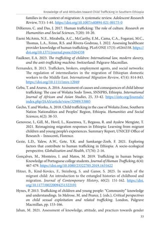 33
families in the context of migration: A systematic review. Adolescent Research
Review, 7(1): 1-61. https://doi.org/10.1007/s40894-021-00175-0
DiRienzo, C. and Das, J. 2017. Human trafficking: The role of culture. Research on
Humanities and Social Sciences, 7(20): 10-20.
Exeni McAmis, N.E., Mirabella, A.C., McCarthy, E.M., Cama, C.A., Fogarasi, M.C.,
Thomas, L.A., Feinn, R.S. and Rivera-Godreau, I. 2022. Assessing healthcare
provider knowledge of human trafficking. PLoS ONE 17(3): e0264338. https://
doi.org/10.1371/journal.pone.0264338
Faulkner, E.A. 2023. The trafficking of children: International law, modern slavery,
and the anti-trafficking machine. Switzerland: Palgrave-Macmillan.
Fernandez, B. 2013. Traffickers, brokers, employment agents, and social networks:
The regulation of intermediaries in the migration of Ethiopian domestic
workers to the Middle East. International Migration Review, 47(4): 814-843.
https://doi.org/10.1111/imre.12049
Gebu, T. and Ararso, A. 2016. Assessment of causes and consequences of child labour
trafficking: The case of Wolaita Sodo Town, SNNPRS, Ethiopia. International
Journal of African and Asian Studies, 25, 33-42. https://iiste.org/Journals/
index.php/JAAS/article/view/32989/33885
Gecho, Y. and Worku, A. 2018. Child trafficking in the case of Wolaita Zone, Southern
Nation Nationalities and Peoples’ Region, Ethiopia. Humanities and Social
Sciences, 6(2): 38-53.
Genovese, I., Gill, M., Hovil, L., Kusemwa, T., Regassa, R. and Ayalew Mengiste, T.
2021. Reimagining migration responses in Ethiopia: Learning from migrant
children and young people’s experiences. Summary Report, UNICEF Office of
Research – Innocenti, Florence.
Gezie, L.D., Yalew, A.W., Gete, Y.K. and Samkange-Zeeb, F. 2021. Exploring
factors that contribute to human trafficking in Ethiopia: A socio-ecological
perspective. Globalization and Health, 17(76): 2-16.
Gonçalves, M., Monteiro, I. and Matos, M. 2019. Trafficking in human beings:
Knowledge of Portuguese college students. Journal of Human Trafficking, 6(4):
467-479. https://doi.org/10.1080/23322705.2019.1631622
Hitzer, B., Kind-Kovács, F., Steinberg, S. and Ganor, S. 2025. In search of the
migrant child: An introduction to the entangled histories of childhood and
migration. Journal of Contemporary History, 60(2): 151-162. https://doi.
org/10.1177/00220094251322191
Hynes, P. 2013. Trafficking of children and young people: “Community” knowledge
and understandings. In Melrose, M. and Pearce, J. (eds.), Critical perspectives
on child sexual exploitation and related trafficking. London, Palgrave
Macmillan, pp. 153-166.
Jahan, M. 2021. Assessment of knowledge, attitude, and practices towards gender
Knowledge of and Attitudes toward Child Trafficking in Southern Ethiopia
 