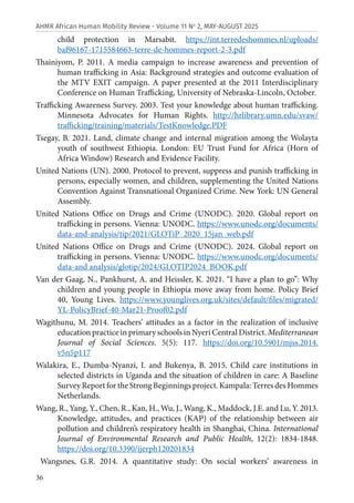 36
AHMR African Human Mobility Review - Volume 11 No
2, MAY-AUGUST 2025
child protection in Marsabit. https://int.terredeshommes.nl/uploads/
baf96167-1715584663-terre-de-hommes-report-2-3.pdf
Thainiyom, P. 2011. A media campaign to increase awareness and prevention of
human trafficking in Asia: Background strategies and outcome evaluation of
the MTV EXIT campaign. A paper presented at the 2011 Interdisciplinary
Conference on Human Trafficking, University of Nebraska-Lincoln, October.
Trafficking Awareness Survey. 2003. Test your knowledge about human trafficking.
Minnesota Advocates for Human Rights. http://hrlibrary.umn.edu/svaw/
trafficking/training/materials/TestKnowledge.PDF
Tsegay, B. 2021. Land, climate change and internal migration among the Wolayta
youth of southwest Ethiopia. London: EU Trust Fund for Africa (Horn of
Africa Window) Research and Evidence Facility.
United Nations (UN). 2000. Protocol to prevent, suppress and punish trafficking in
persons, especially women, and children, supplementing the United Nations
Convention Against Transnational Organized Crime. New York: UN General
Assembly.
United Nations Office on Drugs and Crime (UNODC). 2020. Global report on
trafficking in persons. Vienna: UNODC. https://www.unodc.org/documents/
data-and-analysis/tip/2021/GLOTiP_2020_15jan_web.pdf
United Nations Office on Drugs and Crime (UNODC). 2024. Global report on
trafficking in persons. Vienna: UNODC. https://www.unodc.org/documents/
data-and analysis/glotip/2024/GLOTIP2024_BOOK.pdf
Van der Gaag, N., Pankhurst, A. and Heissler, K. 2021. “I have a plan to go”: Why
children and young people in Ethiopia move away from home. Policy Brief
40, Young Lives. https://www.younglives.org.uk/sites/default/files/migrated/
YL-PolicyBrief-40-Mar21-Proof02.pdf
Wagithunu, M. 2014. Teachers’ attitudes as a factor in the realization of inclusive
education practice in primary schools in Nyeri Central District. Mediterranean
Journal of Social Sciences. 5(5): 117. https://doi.org/10.5901/mjss.2014.
v5n5p117
Walakira, E., Dumba-Nyanzi, I. and Bukenya, B. 2015. Child care institutions in
selected districts in Uganda and the situation of children in care: A Baseline
Survey Report for the Strong Beginnings project. Kampala: Terres des Hommes
Netherlands.
Wang, R., Yang, Y., Chen, R., Kan, H., Wu, J., Wang, K., Maddock, J.E. and Lu, Y. 2013.
Knowledge, attitudes, and practices (KAP) of the relationship between air
pollution and children’s respiratory health in Shanghai, China. International
Journal of Environmental Research and Public Health, 12(2): 1834-1848.
https://doi.org/10.3390/ijerph120201834
Wangsnes, G.R. 2014. A quantitative study: On social workers’ awareness in
 