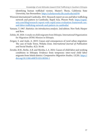 37
identifying human trafficked victims. Master’s Thesis, California State
University, San Bernardino. https://scholarworks.lib.csusb.edu/etd/94
Winrock International Cambodia. 2012. Research report on sex and labor trafficking
network and pattern in Cambodia. Rapid Asia, Phnom Penh. https://rapid-
asia.com/blog/research-report-with-rapid-asias-evaluation-framework-sex-
and-labor-trafficking-network-and-pattern-in-cambodia/
Yamane, T. 1967. Statistics: An introductory analysis. 2nd edition. New York: Harper
and Row.
Zeleke, M. 2020. A study on child migrants from Ethiopia. International Organization
for Migration (IOM) Mission in Ethiopia.
Zergaw, S. and Asale, A. 2019. Causes and consequences of rural urban migration:
The case of Sodo Town, Wolaita Zone. International Journal of Publication
and Social Studies, 4(2): 56-66.
Zewdie, B.M., Berlie, A.B. and Mersha, L.A. 2024. Causes of child labor and working
conditions in Ethiopia: Evidence from temporary inter-rural child labor
migrants from Sekela district. Comparative Migration Studies, 12(28). https://
doi.org/10.1186/s40878-024-00384-1
Knowledge of and Attitudes toward Child Trafficking in Southern Ethiopia
 
