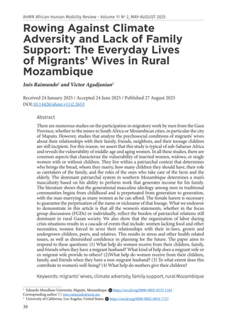 38
AHMR African Human Mobility Review - Volume 11 No
2, MAY-AUGUST 2025
Rowing Against Climate
Adversity and Lack of Family
Support: The Everyday Lives
of Migrants’ Wives in Rural
Mozambique
Inês Raimundo1
and Victor Agadjanian2
Received 24 January 2025 / Accepted 24 June 2025 / Published 27 August 2025
DOI:10.14426/ahmr.v11i2.2653
Abstract
There are numerous studies on the participation in migratory work by men from the Gaza
Province, whether to the mines in South Africa or Mozambican cities, in particular the city
of Maputo. However, studies that analyze the psychosocial conditions of migrants’ wives
about their relationships with their family, friends, neighbors, and their teenage children
are still incipient. For this reason, we assert that this study is typical of sub-Saharan Africa
and reveals the vulnerability of middle-age and aging women. In all these studies, there are
common aspects that characterize the vulnerability of married women, widows, or single
women with or without children. They live within a patriarchal context that determines
who brings the bread, whom they marry, how many children they should have, their role
as caretakers of the family, and the roles of the ones who take care of the farm and the
elderly. The dominant patriarchal system in southern Mozambique determines a man’s
masculinity based on his ability to perform work that generates income for his family.
The literature shows that the generational masculine ideology among men in traditional
communities begins from childhood and is perpetuated from generation to generation,
with the man marrying as many women as he can afford. The female harem is necessary
to guarantee the perpetuation of the name or nickname of that lineage. What we endeavor
to demonstrate in this article is that all the women’s statements, whether in the focus
group discussions (FGDs) or individually, reflect the burden of patriarchal relations still
dominant in rural Gazan society. We also show that the organization of labor during
crisis situations results in a cascade of events that include: women lacking food and other
necessities; women forced to sever their relationships with their in-laws, grown and
undergrown children, peers, and relatives. This results in stress and other health-related
issues, as well as diminished confidence in planning for the future. The paper aims to
respond to these questions: (1) What help do women receive from their children, family,
and friends when they have a migrant husband? What kind of help does a migrant wife or
ex-migrant wife provide to others? (2)What help do women receive from their children,
family, and friends when they have a non-migrant husband? (3) To what extent does this
contribute to women’s well-being? (4) What help do mothers give their children?
Keywords: migrants’ wives, climate adversity, family support, rural Mozambique
1
Eduardo Mondlane University, Maputo, Mozambique. https://orcid.org/0000-0002-0535-1163
Corresponding author  ines.raimundo@uem.mz
2
University of California, Los Angeles, United States. https://orcid.org/0000-0002-0854-7727
 