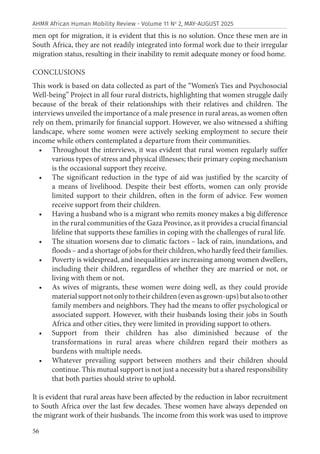 56
AHMR African Human Mobility Review - Volume 11 No
2, MAY-AUGUST 2025
men opt for migration, it is evident that this is no solution. Once these men are in
South Africa, they are not readily integrated into formal work due to their irregular
migration status, resulting in their inability to remit adequate money or food home.
CONCLUSIONS
This work is based on data collected as part of the “Women’s Ties and Psychosocial
Well-being” Project in all four rural districts, highlighting that women struggle daily
because of the break of their relationships with their relatives and children. The
interviews unveiled the importance of a male presence in rural areas, as women often
rely on them, primarily for financial support. However, we also witnessed a shifting
landscape, where some women were actively seeking employment to secure their
income while others contemplated a departure from their communities.
• Throughout the interviews, it was evident that rural women regularly suffer
various types of stress and physical illnesses; their primary coping mechanism
is the occasional support they receive.
• The significant reduction in the type of aid was justified by the scarcity of
a means of livelihood. Despite their best efforts, women can only provide
limited support to their children, often in the form of advice. Few women
receive support from their children.
• Having a husband who is a migrant who remits money makes a big difference
in the rural communities of the Gaza Province, as it provides a crucial financial
lifeline that supports these families in coping with the challenges of rural life.
• The situation worsens due to climatic factors – lack of rain, inundations, and
floods – and a shortage of jobs for their children, who hardly feed their families.
• Poverty is widespread, and inequalities are increasing among women dwellers,
including their children, regardless of whether they are married or not, or
living with them or not.
• As wives of migrants, these women were doing well, as they could provide
materialsupportnotonlytotheirchildren(evenasgrown-ups)butalsotoother
family members and neighbors. They had the means to offer psychological or
associated support. However, with their husbands losing their jobs in South
Africa and other cities, they were limited in providing support to others.
• Support from their children has also diminished because of the
transformations in rural areas where children regard their mothers as
burdens with multiple needs.
• Whatever prevailing support between mothers and their children should
continue. This mutual support is not just a necessity but a shared responsibility
that both parties should strive to uphold.
It is evident that rural areas have been affected by the reduction in labor recruitment
to South Africa over the last few decades. These women have always depended on
the migrant work of their husbands. The income from this work was used to improve
 