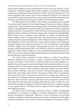 4
AHMR African Human Mobility Review - Volume 11 No
2, MAY-AUGUST 2025
reduced labor migration and increasing climate shocks had severe impacts on their
livelihoods. Traditional support from family, neighbors, and churches diminished,
leaving many isolated and without alternative income. The study indicates that rural
women regularly suffer various types of stress and physical illnesses. The study also
reveals that the worsening situation has serious psychosocial effects, deepening rural
women’s vulnerability and limiting their children’s educational opportunities.
The third article by Kevin Oduor, Edwin Abuya, and Martin Ouma is entitled
“Constraints and Prospects of Faith-Based Refugee Protection in Kakuma Refugee
Camp, Kenya.” Using a qualitative research design, this article explores the challenges,
solutions, and opportunities specific to faith-based organizations (FBOs) engaged in
refugee protection. Drawing from in-depth interviews, focus group discussions, and
field observations conducted at Kakuma refugee camp in Kenya, the study highlights
FBOs’ unique role as consistent, early responders to conflict and displacement.
Unlike broader studies on refugee protection, this article focuses solely on FBOs,
emphasizing their recognized importance in the Global Compact on Refugees (GCR).
The findings reveal that while FBOs face unique obstacles, these can be addressed
through strategic and operational adjustments. Their contributions remain highly
valued by refugees, host communities, and humanitarian actors. The study calls for
stronger collaboration between FBOs, the UNHCR, and states, including increased
support for Islamic FBOs in Kakuma. It also recommends expanding research into
FBOs’ roles in urban refugee settings and addressing issues of inclusion and perceived
discrimination in camp environments.
The fourth article, authored by Perfect Mazani is entitled “Cross-Border
Solidarity: Migrant-Led Associations as Spaces of Epistemic Resistance and Food
Security Innovation in South Africa.” Using household surveys and qualitative in-
depthinterviews,thispaperexamineshowmigrant-ledsocialmovementsserveassites
of agency, resilience, and resistance against marginalization imposed by state policies
and academic narratives. These nationally connected solidarity networks support
food security, livelihoods, and socio-emotional well-being through group savings,
mutual aid, and rotating credit schemes. Focusing on South African communities,
the research shows these associations as both survival strategies and collective acts
of resistance that challenge dominant migration discourses. Embedded in migrants’
daily lives, these networks create new governance and care practices rooted in trust
and reciprocity, fostering social belonging and epistemic justice. Finally, the study
calls for the developers of migration and food security policies to recognize migrants
as active agents and for a decolonial, inclusive approach led by migrant knowledge
and solidarity practices.
The fifth article by Sky Kruger and Shazia Sader is entitled “Strengthened
or Sidelined? An Evaluation of Pledges to Eradicate Statelessness in the Southern
African Development Community.” Based on a review of literature on the Global
Compact on Refugees and the development turn in forced displacement, this paper
examines statelessness in the Southern African Development Community (SADC)
 