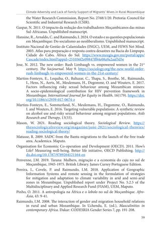59
the Water Research Commission, Report No. 2768/1/20. Pretoria: Council for
Scientific and Industrial Research (CSIR).
Gaspar, N. 2011. O impacto da redução dos trabalhadores Moçambicanos das minas
Sul-Africanas. Unpublished manuscript.
Hansine, R., Arnaldo, C. and Raimundo, I. 2024. O estado e as questões populacionais
em Moçambique: Do socialismo ao neoliberalismo. Unpublished manuscript.
Instituto Nacional de Gestão de Calamidades (INGC), UEM, and FEWS Net Mind.
2003. Atlas para preparação e resposta contra desastres na Bacia do Limpopo.
Cidade do Cabo, África do Sul. https://www.mozgis.gov.mz/portal/apps/
Cascade/index.html?appid=251056f2e09847ff84e08a9a2aaf3d5e
Jose, N. 2012. The new order: Rush Limbaugh vs. empowered women in the 21st
century. The Socjournal. May 9. https://sociology.org/the-new-world-order-
rush-limbaugh-vs-empowered-women-in-the-21st-century/
Martins-Fonteyn, E., Loquiha, O., Baltazar, C., Thapa, S., Boothe, M., Raimundo,
I., Hens, N., Aerts, M., Meulemans, H., Degomme, O. and Wouters, E. 2017.
Factors influencing risky sexual behaviour among Mozambican miners:
A socio-epidemiological contribution for HIV prevention framework in
Mozambique. International Journal for Equity in Health, 16(179). https://doi.
org/10.1186/s12939-017-0674-z
Martins-Fonteyn, E., Sommerland, N., Meulemans, H., Degomme, O., Raimundo,
I. and Wouters, E. 2016. Targeting vulnerable populations: A synthetic review
on alcohol use and risky sexual behaviour among migrant populations. Aids
Research and Therapy, 13(33).
Mason, W. 2021. Reading sociological theory. Sociological Review. https://
thesociologicalreview.org/magazine/june-2021/sociological-theories/
reading-sociological-theory/
Matusse, R. 2009. SADC from the Bantu migrations to the launch of the free trade
area. Academica. Maputo.
Organisation for Economic Co-operation and Development (OECD). 2011. How’s
Life? Measuring well-being. Better life initiative, OECD Publishing. http://
dx.doi.org/10.1787/9789264121164-en
Penvenne, J.M. 2019. Tarana: Mulhers, migração e a economia do caju no sul de
Moçambique, 1945-1975. British Library. James Currey Portuguese Edition.
Pereira, I., Covele, P. and Raimundo, I.M. 2018. Application of Geographic
Information Systems and remote sensing in the formulation of strategies
for mitigation and adaptation to climate variability in arid and semi-arid
zones in Mozambique. Unpublished report under Project No. 5.2.5 of the
Multidisciplinary and Applied Research Fund (FIAM), UEM, Maputo.
Pinho, O. 2011. A antropologia na África e o lobolo no sul de Moçambique. Afro-
Ásia, 43: 9-41.
Raimundo, I.M. 2008. The interaction of gender and migration household relations
in rural and urban Mozambique. In Uchendu, E. (ed.), Masculinities in
contemporary Africa. Dakar: CODESRIA Gender Series 7, pp. 191-208.
Climate Adversity and Lack of Family Support of Migrants’ Wives in Rural Mozambique
 
