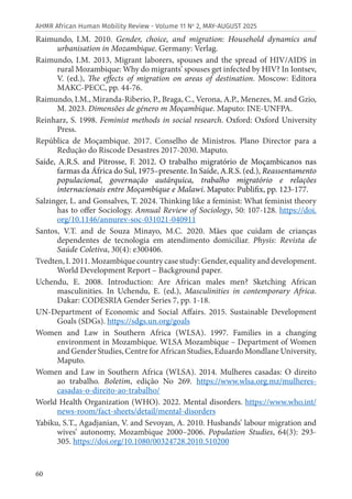 60
AHMR African Human Mobility Review - Volume 11 No
2, MAY-AUGUST 2025
Raimundo, I.M. 2010. Gender, choice, and migration: Household dynamics and
urbanisation in Mozambique. Germany: Verlag.
Raimundo, I.M. 2013, Migrant laborers, spouses and the spread of HIV/AIDS in
rural Mozambique: Why do migrants’ spouses get infected by HIV? In Iontsev,
V. (ed.), The effects of migration on areas of destination. Moscow: Editora
MAKC-PECC, pp. 44-76.
Raimundo, I.M., Miranda-Riberio, P., Braga, C., Verona, A.P., Menezes, M. and Gzio,
M. 2023. Dimensões de género m Moçambique. Maputo: INE-UNFPA.
Reinharz, S. 1998. Feminist methods in social research. Oxford: Oxford University
Press.
República de Moçambique. 2017. Conselho de Ministros. Plano Director para a
Redução do Riscode Desastres 2017-2030. Maputo.
Saíde, A.R.S. and Pitrosse, F. 2012. O trabalho migratório de Moçambicanos nas
farmas da África do Sul, 1975–presente. In Saíde, A.R.S. (ed.), Reassentamento
populacional, governação autárquica, trabalho migratório e relações
internacionais entre Moçambique e Malawi. Maputo: Publifix, pp. 123-177.
Salzinger, L. and Gonsalves, T. 2024. Thinking like a feminist: What feminist theory
has to offer Sociology. Annual Review of Sociology, 50: 107-128. https://doi.
org/10.1146/annurev-soc-031021-040911
Santos, V.T. and de Souza Minayo, M.C. 2020. Mães que cuidam de crianças
dependentes de tecnologia em atendimento domiciliar. Physis: Revista de
Saúde Coletiva, 30(4): e300406.
Tvedten, I. 2011. Mozambique country case study: Gender, equality and development.
World Development Report – Background paper.
Uchendu, E. 2008. Introduction: Are African males men? Sketching African
masculinities. In Uchendu, E. (ed.), Masculinities in contemporary Africa.
Dakar: CODESRIA Gender Series 7, pp. 1-18.
UN-Department of Economic and Social Affairs. 2015. Sustainable Development
Goals (SDGs). https://sdgs.un.org/goals
Women and Law in Southern Africa (WLSA). 1997. Families in a changing
environment in Mozambique. WLSA Mozambique – Department of Women
and Gender Studies, Centre for African Studies, Eduardo Mondlane University,
Maputo.
Women and Law in Southern Africa (WLSA). 2014. Mulheres casadas: O direito
ao trabalho. Boletim, edição No 269. https://www.wlsa.org.mz/mulheres-
casadas-o-direito-ao-trabalho/
World Health Organization (WHO). 2022. Mental disorders. https://www.who.int/
news-room/fact-sheets/detail/mental-disorders
Yabiku, S.T., Agadjanian, V. and Sevoyan, A. 2010. Husbands’ labour migration and
wives’ autonomy, Mozambique 2000–2006. Population Studies, 64(3): 293-
305. https://doi.org/10.1080/00324728.2010.510200
 
