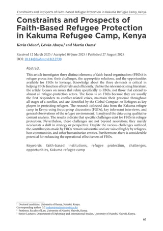 61
Constraints and Prospects of
Faith-Based Refugee Protection
in Kakuma Refugee Camp, Kenya
Kevin Oduor1
, Edwin Abuya,2
and Martin Ouma3
Received 12 March 2025 / Accepted 09 June 2025 / Published 27 August 2025
DOI: 10.14426/ahmr.v11i2.2730
Abstract
This article investigates three distinct elements of faith-based organizations (FBOs) in
refugee protection: their challenges, the appropriate solutions, and the opportunities
available for FBOs to leverage. Knowledge about the three elements is critical in
helping FBOs function effectively and efficiently. Unlike the relevant existing literature,
the article focuses on issues that relate specifically to FBOs, not those that extend to
almost all refugee-protection actors. The focus is on FBOs because they are usually
the first responders to conflict-related crises, maintain their presence throughout
all stages of a conflict, and are identified by the Global Compact on Refugees as key
players in protecting refugees. The research collected data from the Kakuma refugee
camp in Kenya using focus group discussions (FGDs), key informant interviews, and
general observations of the refugee environment. It analyzed the data using qualitative
content analysis. The results indicate that specific challenges exist for FBOs in refugee
protection. Nevertheless, these challenges are not beyond resolution; they merely
necessitate a shift in strategy or perspective. Despite the various challenges outlined,
the contributions made by FBOs remain substantial and are valued highly by refugees,
host communities, and other humanitarian entities. Furthermore, there is considerable
potential for enhancing the operational effectiveness of FBOs.
Keywords: faith-based institutions, refugee protection, challenges,
opportunities, Kakuma refugee camp
1
Doctoral candidate, University of Kenya, Nairobi, Kenya.
Corresponding author.  koduor@students.uonbi.ac.ke
2
Professor, Faculty of Law, University of Nairobi, Nairobi, Kenya.
3
Senior Lecturer, Department of Diplomacy and International Studies, University of Nairobi, Nairobi, Kenya.
Constraints and Prospects of Faith-Based Refugee Protection in Kakuma Refugee Camp, Kenya
 