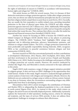 65
the rights of individuals of concern to UNHCR, in accordance with humanitarian,
human rights and refugee law” (UNHCR, 2005).
This article focuses on FBOs for several reasons. First, it is because of their
distinctive motivation as refugee-protection agencies. Unlike other refugee-protection
actors, they are driven not solely by humanitarian principles but also by a conviction
that their religious beliefs compel them to assist those in need (Ferris, 2011). Secondly,
they are usually the first responders to conflict-related crises, providing immediate
protection in the form of physical space before the UNHCR and other refugee-
protection agencies intervene (ACT Alliance et al., 2018). Additionally, FBOs typically
maintain their presence throughout all stages of conflict and are frequently among the
final entities that vacate the area. They continue their efforts even after the media has
departed and financial resources have dwindled (UNHCR, 2014).
Another key reason for focusing on FBOs is because the UNHCR and the
Global Compact on Refugees (GCR) identify them as key players in protecting
refugees. The UNHCR’s (2023) “Guidance Note” highlights FBOs’ unique and
important role in delivering protection, advocacy, humanitarian assistance, and
solutions to refugee-related matters. The GCR, a refugee-protection framework for
more predictable and equitable responsibility-sharing (Sulewski, 2020), recognizes
FBOs as key contributors to peaceful coexistence between refugees and host
communities (UNHCR, 2022).
Previous research on FBOs has concentrated primarily on their contributions
to development (Olarinmoye, 2012; Haynes, 2013; Occhipinti, 2015; Islam, 2018)
and their involvement in the provision of social services (Tarpeh and Hustedde,
2020; Glatzer et al., 2024). Studies focusing on the challenges and prospects of FBOs
in refugee protection are scarcely existent. However, the research conducted by
scholars like Nagel, Orji, and Mencütek is closely connected to the topic addressed
in this article.
Nagel’s (2023) study examines a range of refugee-support initiatives provided
by religious groups. It does not focus on FBOs’ challenges or the opportunities they
could harness. Similar to this study, Nagel’s research is analyzed through qualitative
content analysis of interviews with refugees and immigration officials. However, the
fieldwork was not conducted in a refugee camp or within an African context. Instead,
it was done in Germany, where the circumstances surrounding refugees may differ
significantly from those in developing countries.
Nkwachukwu Orji’s (2011) article investigates the contributions of Christian
and Muslim FBOs in safeguarding the displaced population in Jos, a city situated
in north-central Nigeria (Orji, 2011). In contrast to this study, which centers on
refugees, the article focuses on internally displaced persons. Additionally, it primarily
explores the framework of relief operations, funding sources, criteria for selecting
aid recipients, and the types of services FBOs provide. It does not address these
organizations’ challenges or strategies to enhance their effectiveness.
Constraints and Prospects of Faith-Based Refugee Protection in Kakuma Refugee Camp, Kenya
 
